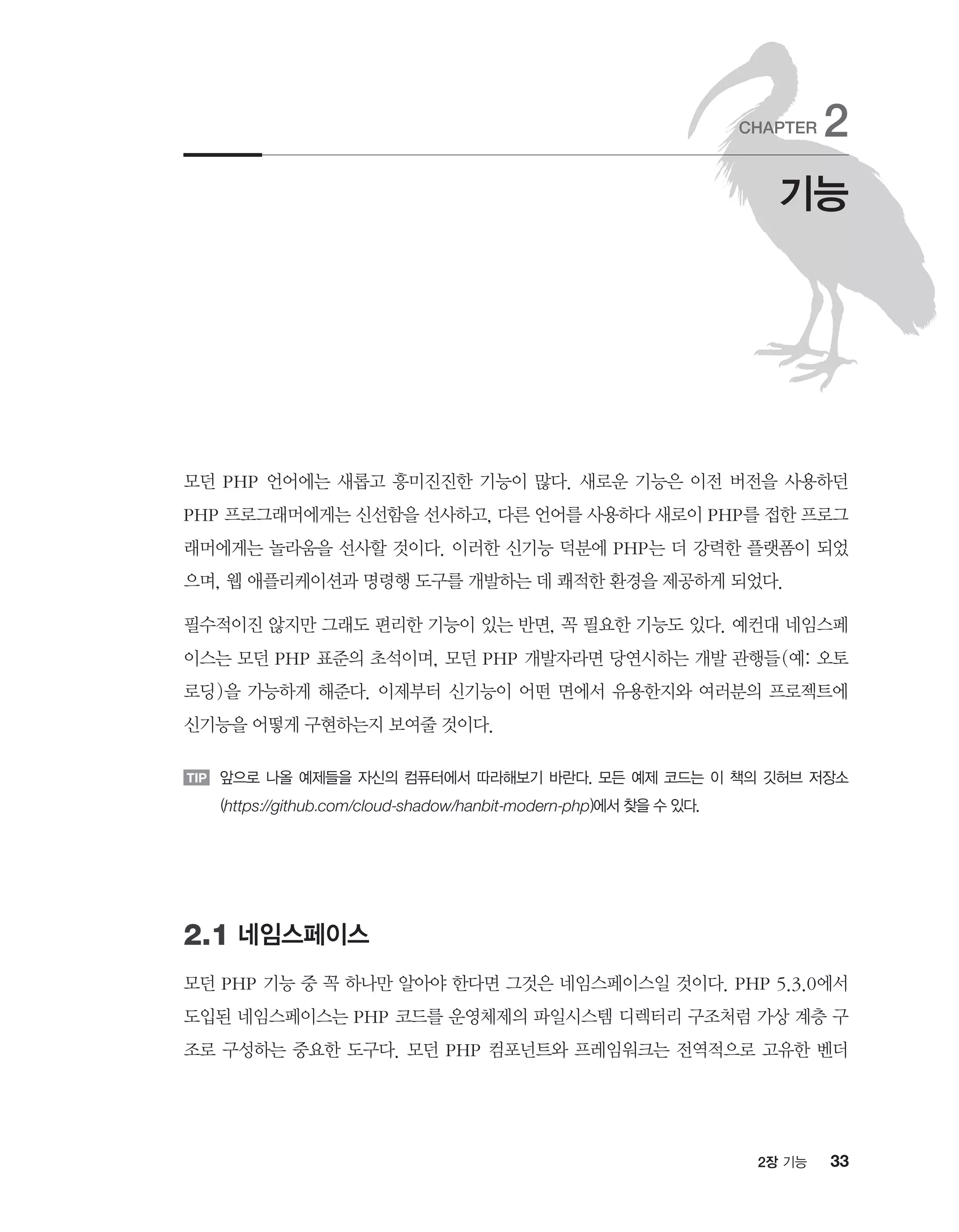 332장 기능
모던 PHP 언어에는 새롭고 흥미진진한 기능이 많다. 새로운 기능은 이전 버전을 사용하던
PHP 프로그래머에게는 신선함을 선사하고, 다른 언어를 사용하다 새로이 PHP를 접한 프로그
래머에게는 놀라움을 선사할 것이다. 이러한 신기능 덕분에 PHP는 더 강력한 플랫폼이 되었
으며, 웹 애플리케이션과 명령행 도구를 개발하는 데 쾌적한 환경을 제공하게 되었다.
필수적이진 않지만 그래도 편리한 기능이 있는 반면, 꼭 필요한 기능도 있다. 예컨대 네임스페
이스는 모던 PHP 표준의 초석이며, 모던 PHP 개발자라면 당연시하는 개발 관행들(예: 오토
로딩)을 가능하게 해준다. 이제부터 신기능이 어떤 면에서 유용한지와 여러분의 프로젝트에
신기능을 어떻게 구현하는지 보여줄 것이다.
TIP 앞으로 나올 예제들을 자신의 컴퓨터에서 따라해보기 바란다. 모든 예제 코드는 이 책의 깃허브 저장소
(https://github.com/cloud-shadow/hanbit-modern-php)에서 찾을 수 있다.
2.1 네임스페이스
모던 PHP 기능 중 꼭 하나만 알아야 한다면 그것은 네임스페이스일 것이다. PHP 5.3.0에서
도입된 네임스페이스는 PHP 코드를 운영체제의 파일시스템 디렉터리 구조처럼 가상 계층 구
조로 구성하는 중요한 도구다. 모던 PHP 컴포넌트와 프레임워크는 전역적으로 고유한 벤더
기능
CHAPTER 2
 