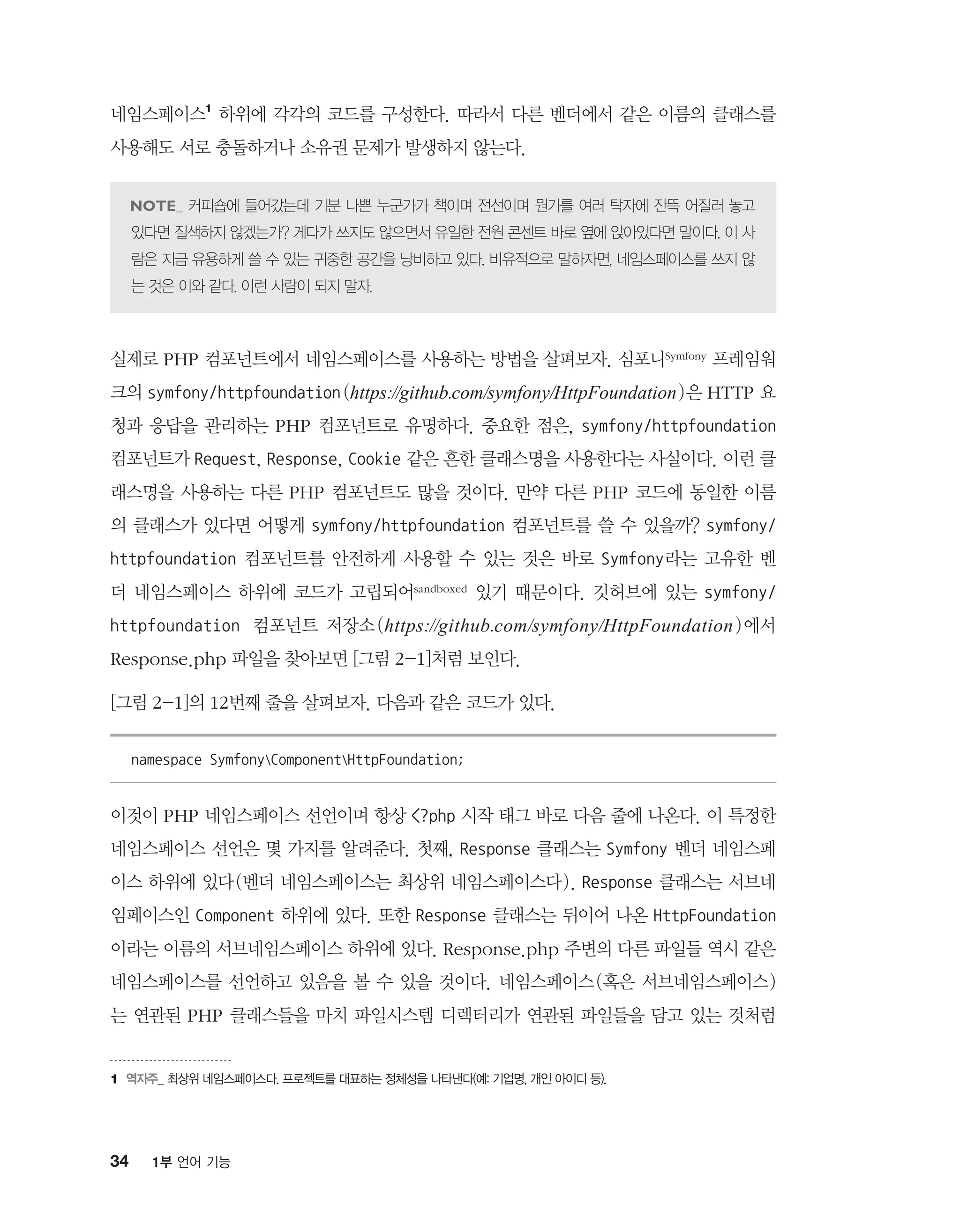 34 1부 언어 기능
네임스페이스1
하위에 각각의 코드를 구성한다. 따라서 다른 벤더에서 같은 이름의 클래스를
사용해도 서로 충돌하거나 소유권 문제가 발생하지 않는다.
커피숍에 들어갔는데 기분 나쁜 누군가가 책이며 전선이며 뭔가를 여러 탁자에 잔뜩 어질러 놓고
있다면 질색하지 않겠는가? 게다가 쓰지도 않으면서 유일한 전원 콘센트 바로 옆에 앉아있다면 말이다. 이 사
람은 지금 유용하게 쓸 수 있는 귀중한 공간을 낭비하고 있다. 비유적으로 말하자면, 네임스페이스를 쓰지 않
는 것은 이와 같다. 이런 사람이 되지 말자.
실제로 PHP 컴포넌트에서 네임스페이스를 사용하는 방법을 살펴보자. 심포니Symfony 프레임워
크의 symfony/httpfoundation(https://github.com/symfony/HttpFoundation)은 HTTP 요
청과 응답을 관리하는 PHP 컴포넌트로 유명하다. 중요한 점은, symfony/httpfoundation
컴포넌트가 Request, Response, Cookie 같은 흔한 클래스명을 사용한다는 사실이다. 이런 클
래스명을 사용하는 다른 PHP 컴포넌트도 많을 것이다. 만약 다른 PHP 코드에 동일한 이름
의 클래스가 있다면 어떻게 symfony/httpfoundation 컴포넌트를 쓸 수 있을까? symfony/
httpfoundation 컴포넌트를 안전하게 사용할 수 있는 것은 바로 Symfony라는 고유한 벤
더 네임스페이스 하위에 코드가 고립되어sandboxed 있기 때문이다. 깃허브에 있는 symfony/
httpfoundation 컴포넌트 저장소(https://github.com/symfony/HttpFoundation)에서
Response.php 파일을 찾아보면 [그림 2-1]처럼 보인다.
[그림 2-1]의 12번째 줄을 살펴보자. 다음과 같은 코드가 있다.
namespace SymfonyComponentHttpFoundation;
이것이 PHP 네임스페이스 선언이며 항상 ?php 시작 태그 바로 다음 줄에 나온다. 이 특정한
네임스페이스 선언은 몇 가지를 알려준다. 첫째, Response 클래스는 Symfony 벤더 네임스페
이스 하위에 있다(벤더 네임스페이스는 최상위 네임스페이스다). Response 클래스는 서브네
임페이스인 Component 하위에 있다. 또한 Response 클래스는 뒤이어 나온 HttpFoundation
이라는 이름의 서브네임스페이스 하위에 있다. Response.php 주변의 다른 파일들 역시 같은
네임스페이스를 선언하고 있음을 볼 수 있을 것이다. 네임스페이스(혹은 서브네임스페이스)
는 연관된 PHP 클래스들을 마치 파일시스템 디렉터리가 연관된 파일들을 담고 있는 것처럼
1	역자주_ 최상위 네임스페이스다. 프로젝트를 대표하는 정체성을 나타낸다(예: 기업명, 개인 아이디 등).
 