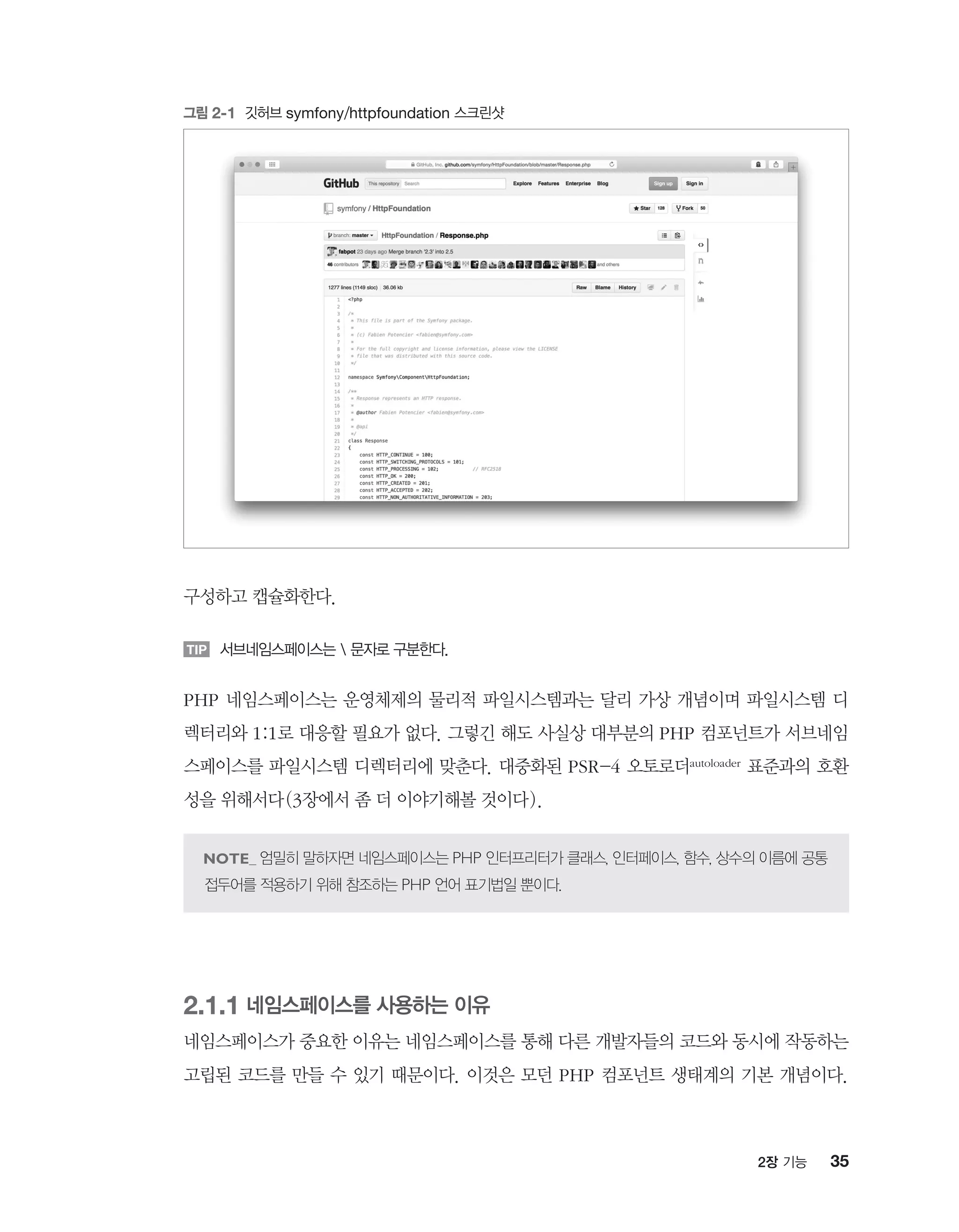 352장 기능
구성하고 캡슐화한다.
TIP 서브네임스페이스는  문자로 구분한다.
PHP 네임스페이스는 운영체제의 물리적 파일시스템과는 달리 가상 개념이며 파일시스템 디
렉터리와 1:1로 대응할 필요가 없다. 그렇긴 해도 사실상 대부분의 PHP 컴포넌트가 서브네임
스페이스를 파일시스템 디렉터리에 맞춘다. 대중화된 PSR-4 오토로더autoloader 표준과의 호환
성을 위해서다(3장에서 좀 더 이야기해볼 것이다).
엄밀히 말하자면 네임스페이스는 PHP 인터프리터가 클래스, 인터페이스, 함수, 상수의 이름에 공통
접두어를 적용하기 위해 참조하는 PHP 언어 표기법일 뿐이다.
2.1.1 네임스페이스를 사용하는 이유
네임스페이스가 중요한 이유는 네임스페이스를 통해 다른 개발자들의 코드와 동시에 작동하는
고립된 코드를 만들 수 있기 때문이다. 이것은 모던 PHP 컴포넌트 생태계의 기본 개념이다.
그림 2-1 깃허브 symfony/httpfoundation 스크린샷
 