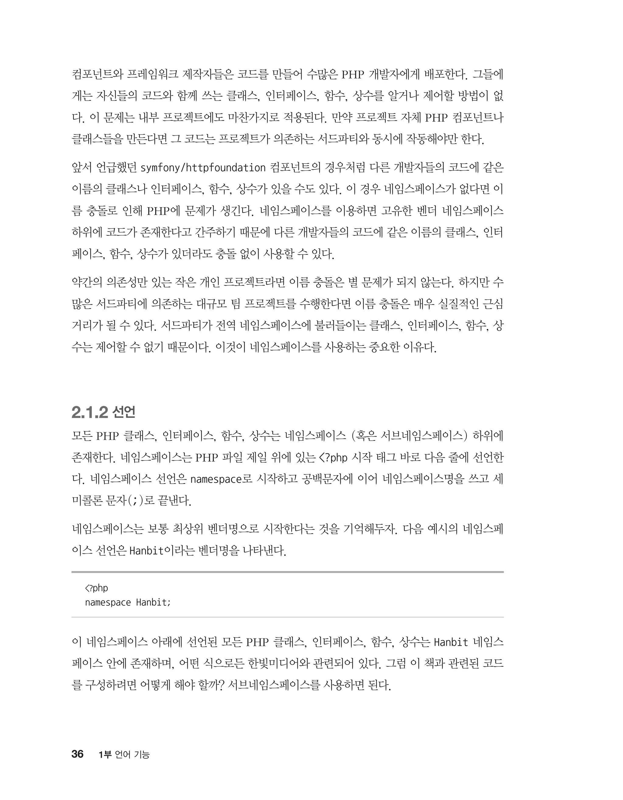 36 1부 언어 기능
컴포넌트와 프레임워크 제작자들은 코드를 만들어 수많은 PHP 개발자에게 배포한다. 그들에
게는 자신들의 코드와 함께 쓰는 클래스, 인터페이스, 함수, 상수를 알거나 제어할 방법이 없
다. 이 문제는 내부 프로젝트에도 마찬가지로 적용된다. 만약 프로젝트 자체 PHP 컴포넌트나
클래스들을 만든다면 그 코드는 프로젝트가 의존하는 서드파티와 동시에 작동해야만 한다.
앞서 언급했던 symfony/httpfoundation 컴포넌트의 경우처럼 다른 개발자들의 코드에 같은
이름의 클래스나 인터페이스, 함수, 상수가 있을 수도 있다. 이 경우 네임스페이스가 없다면 이
름 충돌로 인해 PHP에 문제가 생긴다. 네임스페이스를 이용하면 고유한 벤더 네임스페이스
하위에 코드가 존재한다고 간주하기 때문에 다른 개발자들의 코드에 같은 이름의 클래스, 인터
페이스, 함수, 상수가 있더라도 충돌 없이 사용할 수 있다.
약간의 의존성만 있는 작은 개인 프로젝트라면 이름 충돌은 별 문제가 되지 않는다. 하지만 수
많은 서드파티에 의존하는 대규모 팀 프로젝트를 수행한다면 이름 충돌은 매우 실질적인 근심
거리가 될 수 있다. 서드파티가 전역 네임스페이스에 불러들이는 클래스, 인터페이스, 함수, 상
수는 제어할 수 없기 때문이다. 이것이 네임스페이스를 사용하는 중요한 이유다.
2.1.2 선언
모든 PHP 클래스, 인터페이스, 함수, 상수는 네임스페이스 (혹은 서브네임스페이스) 하위에
존재한다. 네임스페이스는 PHP 파일 제일 위에 있는 ?php 시작 태그 바로 다음 줄에 선언한
다. 네임스페이스 선언은 namespace로 시작하고 공백문자에 이어 네임스페이스명을 쓰고 세
미콜론 문자(;)로 끝낸다.
네임스페이스는 보통 최상위 벤더명으로 시작한다는 것을 기억해두자. 다음 예시의 네임스페
이스 선언은 Hanbit이라는 벤더명을 나타낸다.
?php
namespace Hanbit;
이 네임스페이스 아래에 선언된 모든 PHP 클래스, 인터페이스, 함수, 상수는 Hanbit 네임스
페이스 안에 존재하며, 어떤 식으로든 한빛미디어와 관련되어 있다. 그럼 이 책과 관련된 코드
를 구성하려면 어떻게 해야 할까? 서브네임스페이스를 사용하면 된다.
 