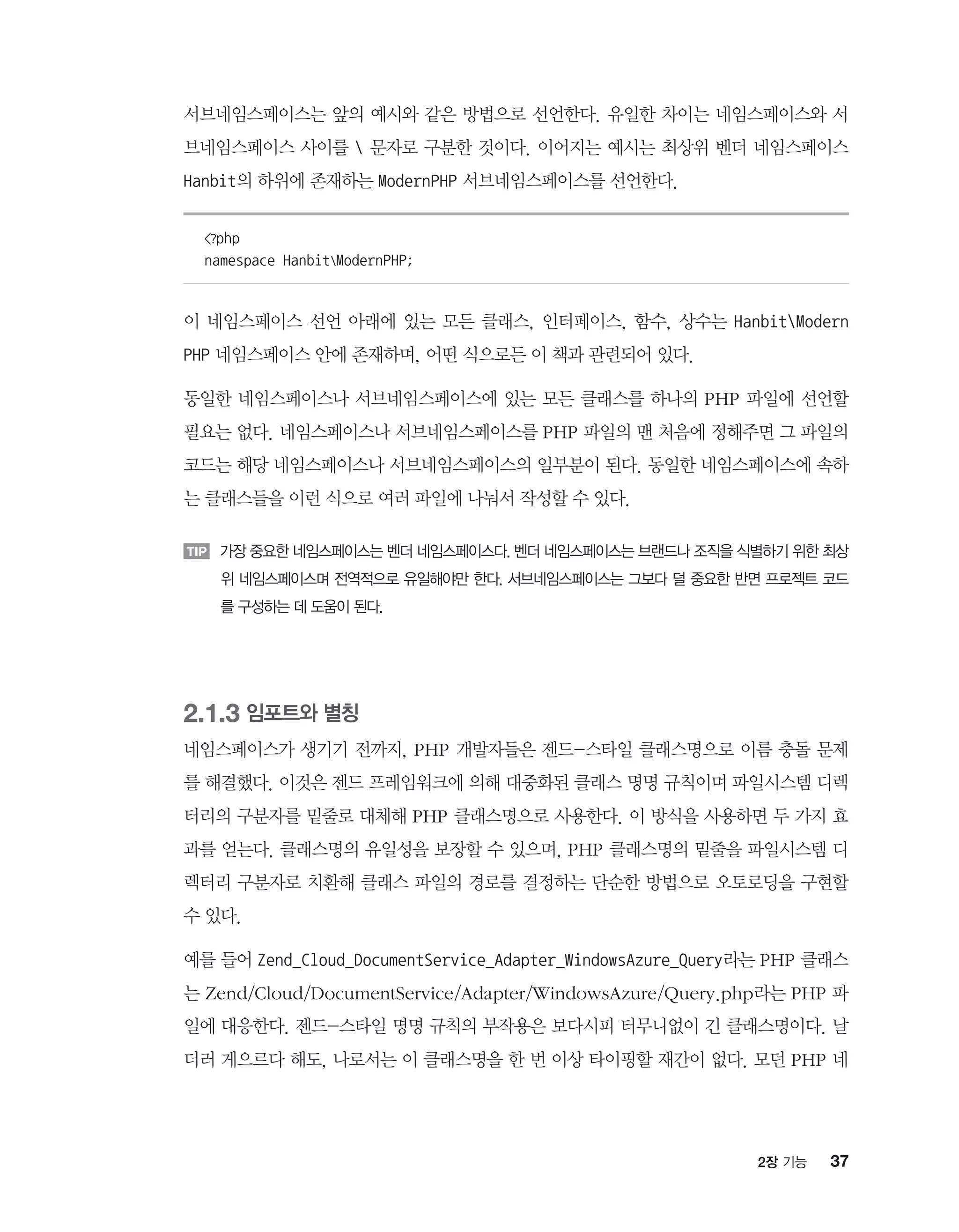 372장 기능
서브네임스페이스는 앞의 예시와 같은 방법으로 선언한다. 유일한 차이는 네임스페이스와 서
브네임스페이스 사이를  문자로 구분한 것이다. 이어지는 예시는 최상위 벤더 네임스페이스
Hanbit의 하위에 존재하는 ModernPHP 서브네임스페이스를 선언한다.
?php
namespace HanbitModernPHP;
이 네임스페이스 선언 아래에 있는 모든 클래스, 인터페이스, 함수, 상수는 HanbitModern
PHP 네임스페이스 안에 존재하며, 어떤 식으로든 이 책과 관련되어 있다.
동일한 네임스페이스나 서브네임스페이스에 있는 모든 클래스를 하나의 PHP 파일에 선언할
필요는 없다. 네임스페이스나 서브네임스페이스를 PHP 파일의 맨 처음에 정해주면 그 파일의
코드는 해당 네임스페이스나 서브네임스페이스의 일부분이 된다. 동일한 네임스페이스에 속하
는 클래스들을 이런 식으로 여러 파일에 나눠서 작성할 수 있다.
TIP 가장 중요한 네임스페이스는 벤더 네임스페이스다. 벤더 네임스페이스는 브랜드나 조직을 식별하기 위한 최상
위 네임스페이스며 전역적으로 유일해야만 한다. 서브네임스페이스는 그보다 덜 중요한 반면 프로젝트 코드
를 구성하는 데 도움이 된다.
2.1.3 임포트와 별칭
네임스페이스가 생기기 전까지, PHP 개발자들은 젠드-스타일 클래스명으로 이름 충돌 문제
를 해결했다. 이것은 젠드 프레임워크에 의해 대중화된 클래스 명명 규칙이며 파일시스템 디렉
터리의 구분자를 밑줄로 대체해 PHP 클래스명으로 사용한다. 이 방식을 사용하면 두 가지 효
과를 얻는다. 클래스명의 유일성을 보장할 수 있으며, PHP 클래스명의 밑줄을 파일시스템 디
렉터리 구분자로 치환해 클래스 파일의 경로를 결정하는 단순한 방법으로 오토로딩을 구현할
수 있다.
예를 들어 Zend_Cloud_DocumentService_Adapter_WindowsAzure_Query라는 PHP 클래스
는 Zend/Cloud/DocumentService/Adapter/WindowsAzure/Query.php라는 PHP 파
일에 대응한다. 젠드-스타일 명명 규칙의 부작용은 보다시피 터무니없이 긴 클래스명이다. 날
더러 게으르다 해도, 나로서는 이 클래스명을 한 번 이상 타이핑할 재간이 없다. 모던 PHP 네
 