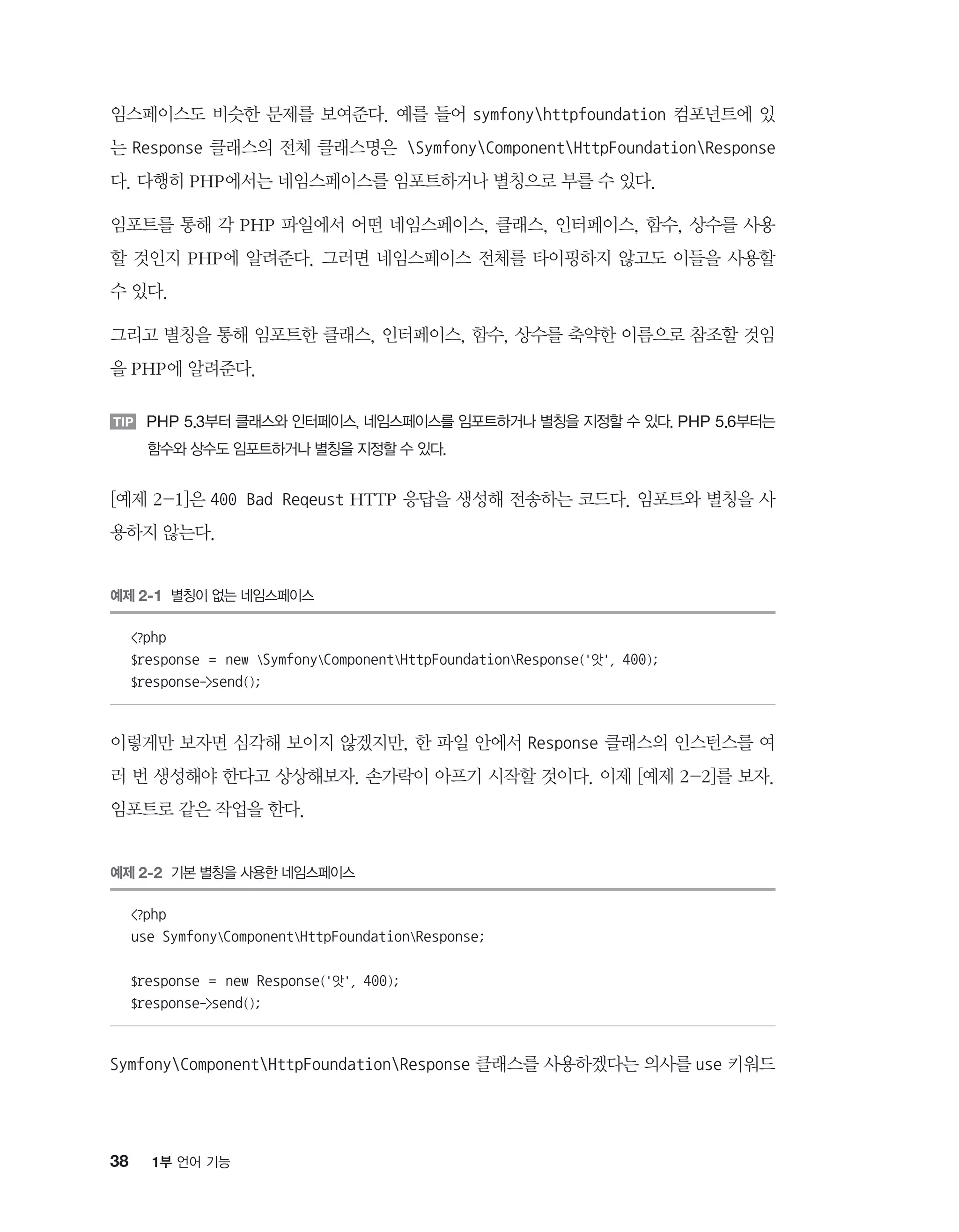 38 1부 언어 기능
임스페이스도 비슷한 문제를 보여준다. 예를 들어 symfonyhttpfoundation 컴포넌트에 있
는 Response 클래스의 전체 클래스명은 SymfonyComponentHttpFoundationResponse
다. 다행히 PHP에서는 네임스페이스를 임포트하거나 별칭으로 부를 수 있다.
임포트를 통해 각 PHP 파일에서 어떤 네임스페이스, 클래스, 인터페이스, 함수, 상수를 사용
할 것인지 PHP에 알려준다. 그러면 네임스페이스 전체를 타이핑하지 않고도 이들을 사용할
수 있다.
그리고 별칭을 통해 임포트한 클래스, 인터페이스, 함수, 상수를 축약한 이름으로 참조할 것임
을 PHP에 알려준다.
TIP PHP 5.3부터 클래스와 인터페이스, 네임스페이스를 임포트하거나 별칭을 지정할 수 있다. PHP 5.6부터는
함수와 상수도 임포트하거나 별칭을 지정할 수 있다.
[예제 2-1]은 400 Bad Reqeust HTTP 응답을 생성해 전송하는 코드다. 임포트와 별칭을 사
용하지 않는다.
예제 2-1 별칭이 없는 네임스페이스
?php
$response = new SymfonyComponentHttpFoundationResponse('앗', 400);
$response-send();
이렇게만 보자면 심각해 보이지 않겠지만, 한 파일 안에서 Response 클래스의 인스턴스를 여
러 번 생성해야 한다고 상상해보자. 손가락이 아프기 시작할 것이다. 이제 [예제 2-2]를 보자.
임포트로 같은 작업을 한다.
예제 2-2 기본 별칭을 사용한 네임스페이스
?php
use SymfonyComponentHttpFoundationResponse;
$response = new Response('앗', 400);
$response-send();
SymfonyComponentHttpFoundationResponse 클래스를 사용하겠다는 의사를 use 키워드
 