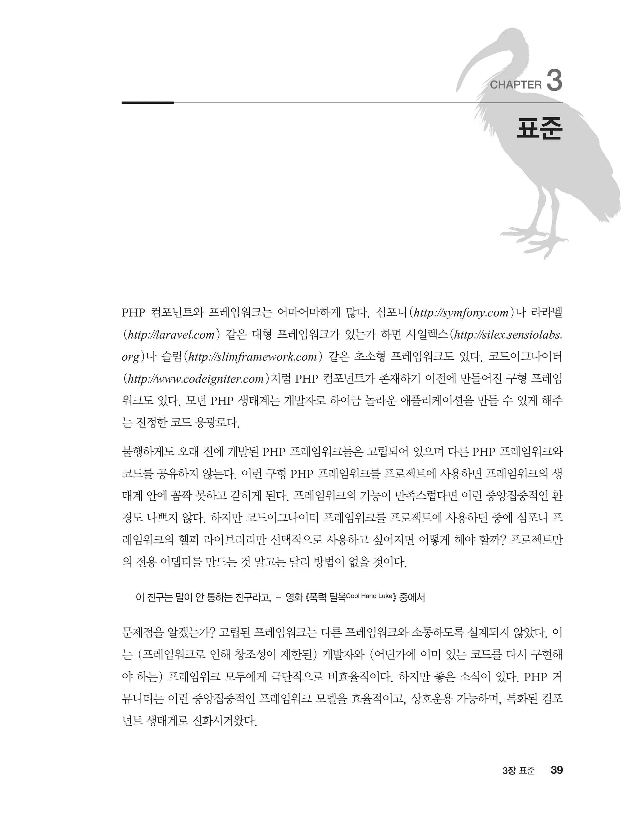 393장 표준
PHP 컴포넌트와 프레임워크는 어마어마하게 많다. 심포니(http://symfony.com)나 라라벨
(http://laravel.com) 같은 대형 프레임워크가 있는가 하면 사일렉스(http://silex.sensiolabs.
org)나 슬림(http://slimframework.com) 같은 초소형 프레임워크도 있다. 코드이그나이터
(http://www.codeigniter.com)처럼 PHP 컴포넌트가 존재하기 이전에 만들어진 구형 프레임
워크도 있다. 모던 PHP 생태계는 개발자로 하여금 놀라운 애플리케이션을 만들 수 있게 해주
는 진정한 코드 용광로다.
불행하게도 오래 전에 개발된 PHP 프레임워크들은 고립되어 있으며 다른 PHP 프레임워크와
코드를 공유하지 않는다. 이런 구형 PHP 프레임워크를 프로젝트에 사용하면 프레임워크의 생
태계 안에 꼼짝 못하고 갇히게 된다. 프레임워크의 기능이 만족스럽다면 이런 중앙집중적인 환
경도 나쁘지 않다. 하지만 코드이그나이터 프레임워크를 프로젝트에 사용하던 중에 심포니 프
레임워크의 헬퍼 라이브러리만 선택적으로 사용하고 싶어지면 어떻게 해야 할까? 프로젝트만
의 전용 어댑터를 만드는 것 말고는 달리 방법이 없을 것이다.
이 친구는 말이 안 통하는 친구라고. – 영화 《폭력 탈옥Cool Hand Luke》 중에서
문제점을 알겠는가? 고립된 프레임워크는 다른 프레임워크와 소통하도록 설계되지 않았다. 이
는 (프레임워크로 인해 창조성이 제한된) 개발자와 (어딘가에 이미 있는 코드를 다시 구현해
야 하는) 프레임워크 모두에게 극단적으로 비효율적이다. 하지만 좋은 소식이 있다. PHP 커
뮤니티는 이런 중앙집중적인 프레임워크 모델을 효율적이고, 상호운용 가능하며, 특화된 컴포
넌트 생태계로 진화시켜왔다.
표준
CHAPTER 3
 