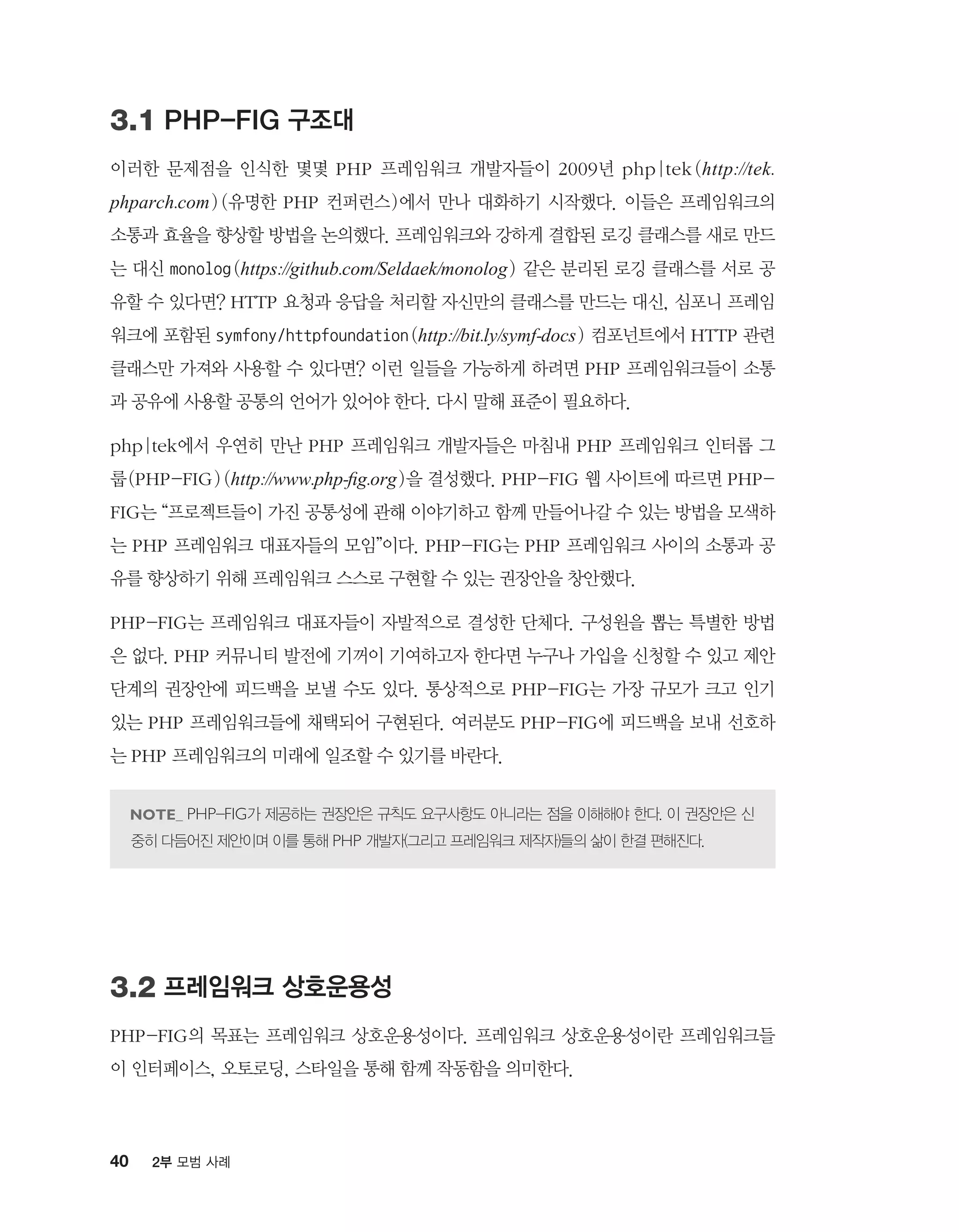 40 2부 모범 사례
3.1 PHP-FIG 구조대
이러한 문제점을 인식한 몇몇 PHP 프레임워크 개발자들이 2009년 php|tek(http://tek.
phparch.com) (유명한 PHP 컨퍼런스)에서 만나 대화하기 시작했다. 이들은 프레임워크의
소통과 효율을 향상할 방법을 논의했다. 프레임워크와 강하게 결합된 로깅 클래스를 새로 만드
는 대신 monolog(https://github.com/Seldaek/monolog) 같은 분리된 로깅 클래스를 서로 공
유할 수 있다면? HTTP 요청과 응답을 처리할 자신만의 클래스를 만드는 대신, 심포니 프레임
워크에 포함된 symfony/httpfoundation(http://bit.ly/symf-docs) 컴포넌트에서 HTTP 관련
클래스만 가져와 사용할 수 있다면? 이런 일들을 가능하게 하려면 PHP 프레임워크들이 소통
과 공유에 사용할 공통의 언어가 있어야 한다. 다시 말해 표준이 필요하다.
php|tek에서 우연히 만난 PHP 프레임워크 개발자들은 마침내 PHP 프레임워크 인터롭 그
룹(PHP-FIG) (http://www.php-fig.org)을 결성했다. PHP-FIG 웹 사이트에 따르면 PHP-
FIG는 “프로젝트들이 가진 공통성에 관해 이야기하고 함께 만들어나갈 수 있는 방법을 모색하
는 PHP 프레임워크 대표자들의 모임”이다. PHP-FIG는 PHP 프레임워크 사이의 소통과 공
유를 향상하기 위해 프레임워크 스스로 구현할 수 있는 권장안을 창안했다.
PHP-FIG는 프레임워크 대표자들이 자발적으로 결성한 단체다. 구성원을 뽑는 특별한 방법
은 없다. PHP 커뮤니티 발전에 기꺼이 기여하고자 한다면 누구나 가입을 신청할 수 있고 제안
단계의 권장안에 피드백을 보낼 수도 있다. 통상적으로 PHP-FIG는 가장 규모가 크고 인기
있는 PHP 프레임워크들에 채택되어 구현된다. 여러분도 PHP-FIG에 피드백을 보내 선호하
는 PHP 프레임워크의 미래에 일조할 수 있기를 바란다.
PHP-FIG가 제공하는 권장안은 규칙도 요구사항도 아니라는 점을 이해해야 한다. 이 권장안은 신
중히 다듬어진 제안이며 이를 통해 PHP 개발자(그리고 프레임워크 제작자)들의 삶이 한결 편해진다.
3.2 프레임워크 상호운용성
PHP-FIG의 목표는 프레임워크 상호운용성이다. 프레임워크 상호운용성이란 프레임워크들
이 인터페이스, 오토로딩, 스타일을 통해 함께 작동함을 의미한다.
 