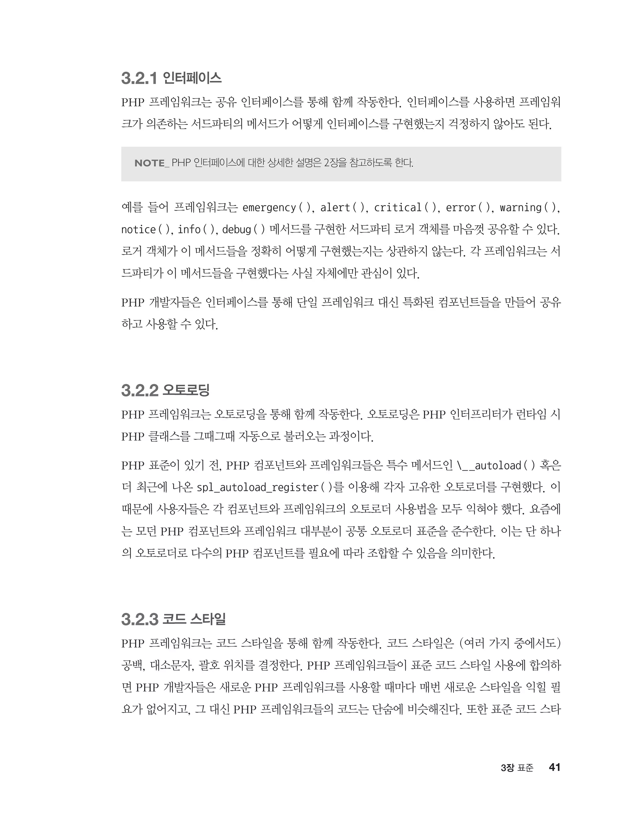 413장 표준
3.2.1 인터페이스
PHP 프레임워크는 공유 인터페이스를 통해 함께 작동한다. 인터페이스를 사용하면 프레임워
크가 의존하는 서드파티의 메서드가 어떻게 인터페이스를 구현했는지 걱정하지 않아도 된다.
PHP 인터페이스에 대한 상세한 설명은 2장을 참고하도록 한다.
예를 들어 프레임워크는 emergency(), alert(), critical(), error(), warning(),
notice(), info(), debug() 메서드를 구현한 서드파티 로거 객체를 마음껏 공유할 수 있다.
로거 객체가 이 메서드들을 정확히 어떻게 구현했는지는 상관하지 않는다. 각 프레임워크는 서
드파티가 이 메서드들을 구현했다는 사실 자체에만 관심이 있다.
PHP 개발자들은 인터페이스를 통해 단일 프레임워크 대신 특화된 컴포넌트들을 만들어 공유
하고 사용할 수 있다.
3.2.2 오토로딩
PHP 프레임워크는 오토로딩을 통해 함께 작동한다. 오토로딩은 PHP 인터프리터가 런타임 시
PHP 클래스를 그때그때 자동으로 불러오는 과정이다.
PHP 표준이 있기 전, PHP 컴포넌트와 프레임워크들은 특수 메서드인 __autoload() 혹은
더 최근에 나온 spl_autoload_register()를 이용해 각자 고유한 오토로더를 구현했다. 이
때문에 사용자들은 각 컴포넌트와 프레임워크의 오토로더 사용법을 모두 익혀야 했다. 요즘에
는 모던 PHP 컴포넌트와 프레임워크 대부분이 공통 오토로더 표준을 준수한다. 이는 단 하나
의 오토로더로 다수의 PHP 컴포넌트를 필요에 따라 조합할 수 있음을 의미한다.
3.2.3 코드 스타일
PHP 프레임워크는 코드 스타일을 통해 함께 작동한다. 코드 스타일은 (여러 가지 중에서도)
공백, 대소문자, 괄호 위치를 결정한다. PHP 프레임워크들이 표준 코드 스타일 사용에 합의하
면 PHP 개발자들은 새로운 PHP 프레임워크를 사용할 때마다 매번 새로운 스타일을 익힐 필
요가 없어지고, 그 대신 PHP 프레임워크들의 코드는 단숨에 비슷해진다. 또한 표준 코드 스타
 
