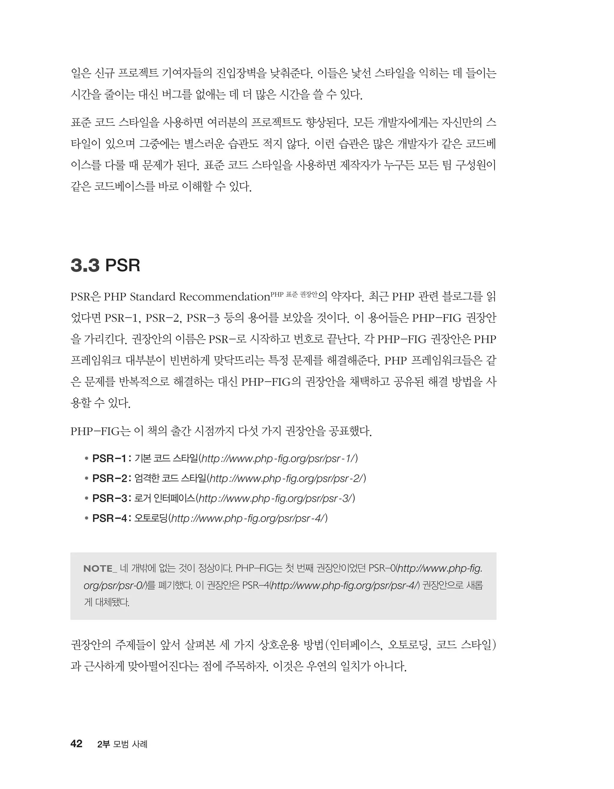 42 2부 모범 사례
일은 신규 프로젝트 기여자들의 진입장벽을 낮춰준다. 이들은 낯선 스타일을 익히는 데 들이는
시간을 줄이는 대신 버그를 없애는 데 더 많은 시간을 쓸 수 있다.
표준 코드 스타일을 사용하면 여러분의 프로젝트도 향상된다. 모든 개발자에게는 자신만의 스
타일이 있으며 그중에는 별스러운 습관도 적지 않다. 이런 습관은 많은 개발자가 같은 코드베
이스를 다룰 때 문제가 된다. 표준 코드 스타일을 사용하면 제작자가 누구든 모든 팀 구성원이
같은 코드베이스를 바로 이해할 수 있다.
3.3 PSR
PSR은 PHP Standard RecommendationPHP 표준 권장안의 약자다. 최근 PHP 관련 블로그를 읽
었다면 PSR-1, PSR-2, PSR-3 등의 용어를 보았을 것이다. 이 용어들은 PHP-FIG 권장안
을 가리킨다. 권장안의 이름은 PSR-로 시작하고 번호로 끝난다. 각 PHP-FIG 권장안은 PHP
프레임워크 대부분이 빈번하게 맞닥뜨리는 특정 문제를 해결해준다. PHP 프레임워크들은 같
은 문제를 반복적으로 해결하는 대신 PHP-FIG의 권장안을 채택하고 공유된 해결 방법을 사
용할 수 있다.
PHP-FIG는 이 책의 출간 시점까지 다섯 가지 권장안을 공표했다.
●	PSR-1: 기본 코드 스타일(http://www.php-fig.org/psr/psr-1/)
●	PSR-2: 엄격한 코드 스타일(http://www.php-fig.org/psr/psr-2/)
●	PSR-3: 로거 인터페이스(http://www.php-fig.org/psr/psr-3/)
●	PSR-4: 오토로딩(http://www.php-fig.org/psr/psr-4/)
네 개밖에 없는 것이 정상이다. PHP-FIG는 첫 번째 권장안이었던 PSR-0(http://www.php-fig.
org/psr/psr-0/)를 폐기했다. 이 권장안은 PSR-4(http://www.php-fig.org/psr/psr-4/) 권장안으로 새롭
게 대체됐다.
권장안의 주제들이 앞서 살펴본 세 가지 상호운용 방법(인터페이스, 오토로딩, 코드 스타일)
과 근사하게 맞아떨어진다는 점에 주목하자. 이것은 우연의 일치가 아니다.
 