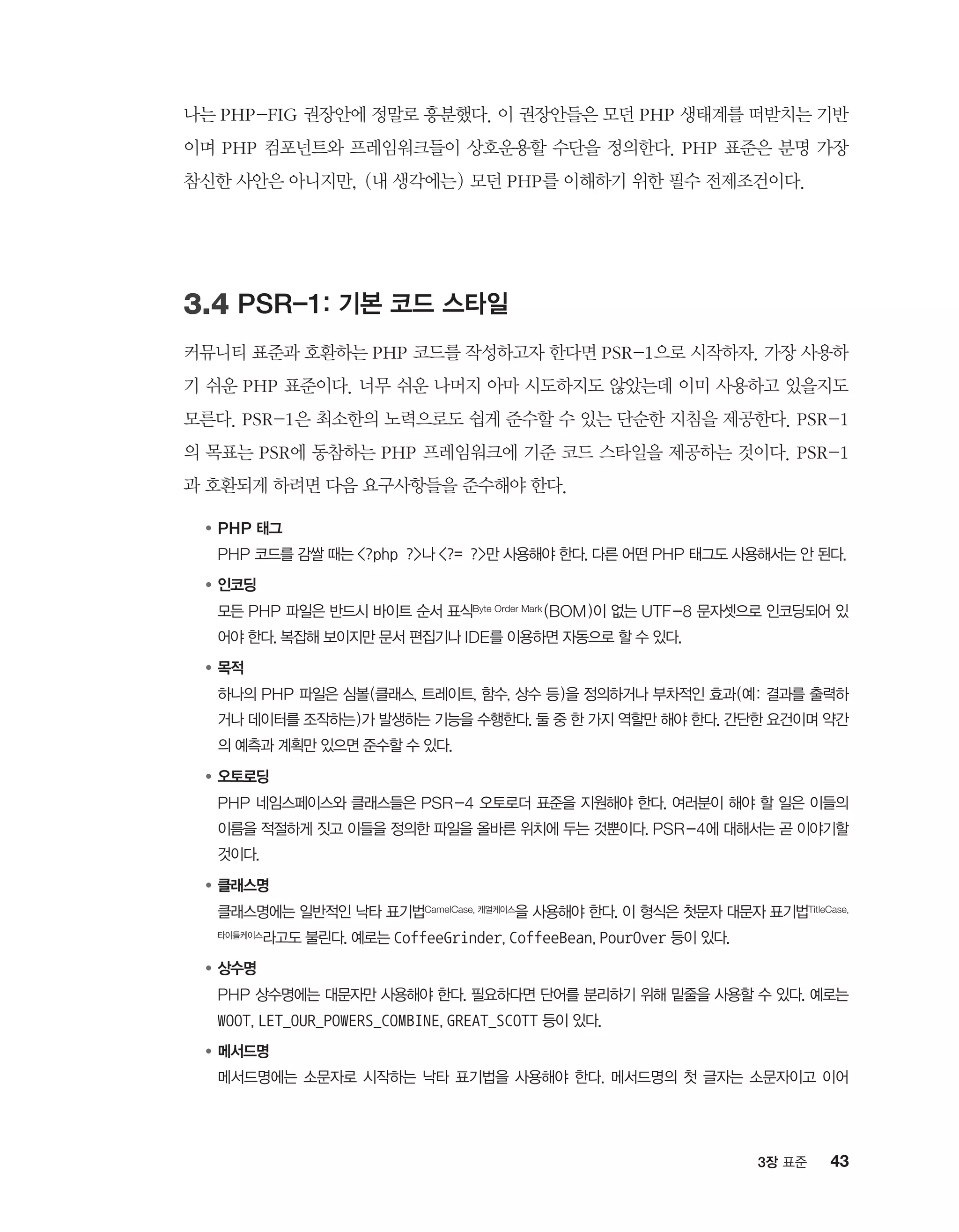 433장 표준
나는 PHP-FIG 권장안에 정말로 흥분했다. 이 권장안들은 모던 PHP 생태계를 떠받치는 기반
이며 PHP 컴포넌트와 프레임워크들이 상호운용할 수단을 정의한다. PHP 표준은 분명 가장
참신한 사안은 아니지만, (내 생각에는) 모던 PHP를 이해하기 위한 필수 전제조건이다.
3.4 PSR-1: 기본 코드 스타일
커뮤니티 표준과 호환하는 PHP 코드를 작성하고자 한다면 PSR-1으로 시작하자. 가장 사용하
기 쉬운 PHP 표준이다. 너무 쉬운 나머지 아마 시도하지도 않았는데 이미 사용하고 있을지도
모른다. PSR-1은 최소한의 노력으로도 쉽게 준수할 수 있는 단순한 지침을 제공한다. PSR-1
의 목표는 PSR에 동참하는 PHP 프레임워크에 기준 코드 스타일을 제공하는 것이다. PSR-1
과 호환되게 하려면 다음 요구사항들을 준수해야 한다.
●	PHP 태그
	PHP 코드를 감쌀 때는 ?php ?나 ?= ?만 사용해야 한다. 다른 어떤 PHP 태그도 사용해서는 안 된다.
●	인코딩
	모든 PHP 파일은 반드시 바이트 순서 표식Byte Order Mark (BOM)이 없는 UTF-8 문자셋으로 인코딩되어 있
어야 한다. 복잡해 보이지만 문서 편집기나 IDE를 이용하면 자동으로 할 수 있다.
●	목적
	하나의 PHP 파일은 심볼(클래스, 트레이트, 함수, 상수 등)을 정의하거나 부차적인 효과(예: 결과를 출력하
거나 데이터를 조작하는)가 발생하는 기능을 수행한다. 둘 중 한 가지 역할만 해야 한다. 간단한 요건이며 약간
의 예측과 계획만 있으면 준수할 수 있다.
●	오토로딩
	PHP 네임스페이스와 클래스들은 PSR-4 오토로더 표준을 지원해야 한다. 여러분이 해야 할 일은 이들의
이름을 적절하게 짓고 이들을 정의한 파일을 올바른 위치에 두는 것뿐이다. PSR-4에 대해서는 곧 이야기할
것이다.
●	클래스명
	클래스명에는 일반적인 낙타 표기법CamelCase, 캐멀케이스을 사용해야 한다. 이 형식은 첫문자 대문자 표기법TitleCase,
타이틀케이스라고도 불린다. 예로는 CoffeeGrinder, CoffeeBean, PourOver 등이 있다.
●	상수명
	PHP 상수명에는 대문자만 사용해야 한다. 필요하다면 단어를 분리하기 위해 밑줄을 사용할 수 있다. 예로는
WOOT, LET_OUR_POWERS_COMBINE, GREAT_SCOTT 등이 있다.
●	메서드명
	메서드명에는 소문자로 시작하는 낙타 표기법을 사용해야 한다. 메서드명의 첫 글자는 소문자이고 이어
 