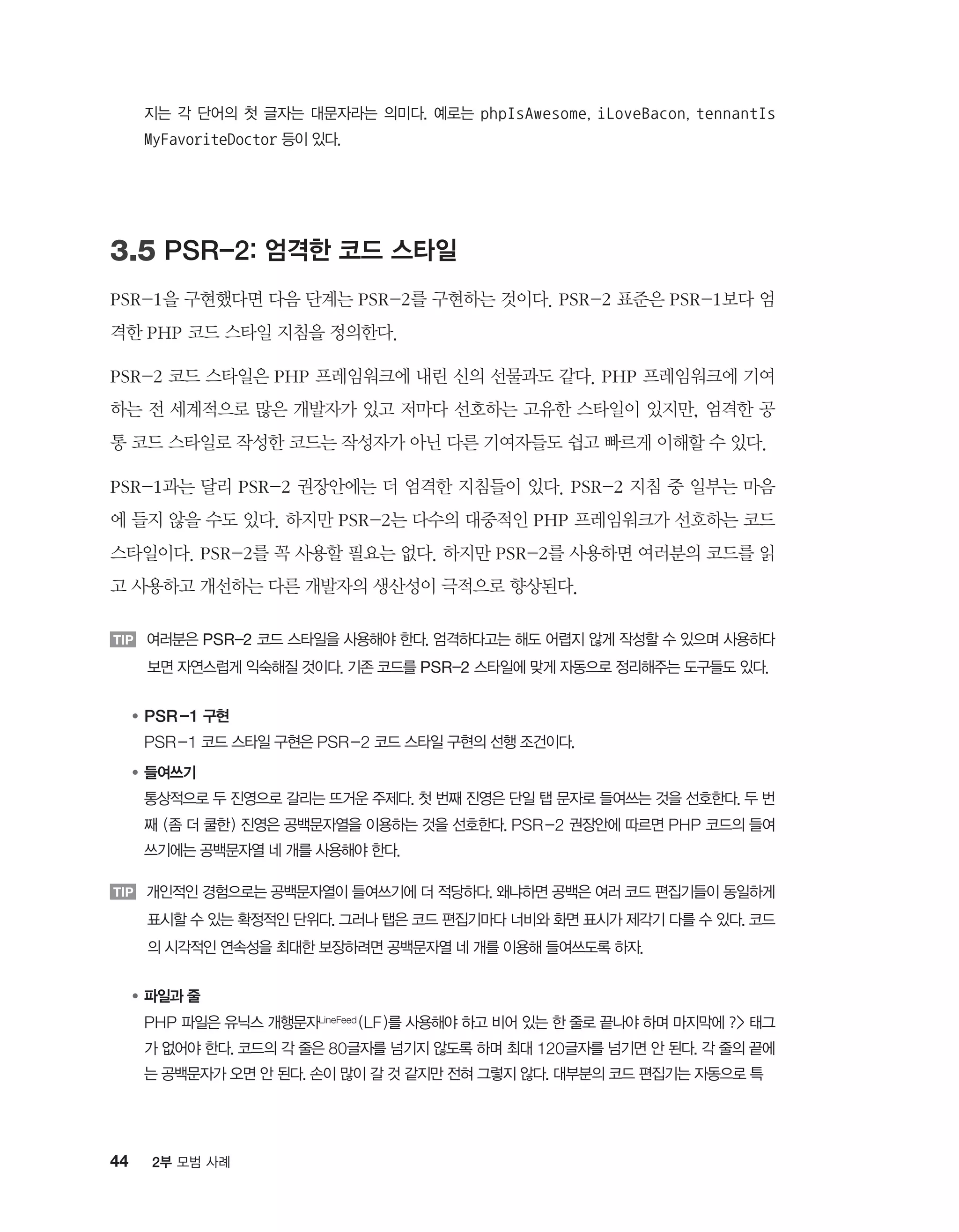 44 2부 모범 사례
지는 각 단어의 첫 글자는 대문자라는 의미다. 예로는 phpIsAwesome, iLoveBacon, tennantIs
MyFavoriteDoctor 등이 있다.
3.5 PSR-2: 엄격한 코드 스타일
PSR-1을 구현했다면 다음 단계는 PSR-2를 구현하는 것이다. PSR-2 표준은 PSR-1보다 엄
격한 PHP 코드 스타일 지침을 정의한다.
PSR-2 코드 스타일은 PHP 프레임워크에 내린 신의 선물과도 같다. PHP 프레임워크에 기여
하는 전 세계적으로 많은 개발자가 있고 저마다 선호하는 고유한 스타일이 있지만, 엄격한 공
통 코드 스타일로 작성한 코드는 작성자가 아닌 다른 기여자들도 쉽고 빠르게 이해할 수 있다.
PSR-1과는 달리 PSR-2 권장안에는 더 엄격한 지침들이 있다. PSR-2 지침 중 일부는 마음
에 들지 않을 수도 있다. 하지만 PSR-2는 다수의 대중적인 PHP 프레임워크가 선호하는 코드
스타일이다. PSR-2를 꼭 사용할 필요는 없다. 하지만 PSR-2를 사용하면 여러분의 코드를 읽
고 사용하고 개선하는 다른 개발자의 생산성이 극적으로 향상된다.
TIP 여러분은 PSR-2 코드 스타일을 사용해야 한다. 엄격하다고는 해도 어렵지 않게 작성할 수 있으며 사용하다
보면 자연스럽게 익숙해질 것이다. 기존 코드를 PSR-2 스타일에 맞게 자동으로 정리해주는 도구들도 있다.
●	PSR-1 구현
	PSR-1 코드 스타일 구현은 PSR-2 코드 스타일 구현의 선행 조건이다.
●	들여쓰기
	통상적으로 두 진영으로 갈리는 뜨거운 주제다. 첫 번째 진영은 단일 탭 문자로 들여쓰는 것을 선호한다. 두 번
째 (좀 더 쿨한) 진영은 공백문자열을 이용하는 것을 선호한다. PSR-2 권장안에 따르면 PHP 코드의 들여
쓰기에는 공백문자열 네 개를 사용해야 한다.
TIP 개인적인 경험으로는 공백문자열이 들여쓰기에 더 적당하다. 왜냐하면 공백은 여러 코드 편집기들이 동일하게
표시할 수 있는 확정적인 단위다. 그러나 탭은 코드 편집기마다 너비와 화면 표시가 제각기 다를 수 있다. 코드
의 시각적인 연속성을 최대한 보장하려면 공백문자열 네 개를 이용해 들여쓰도록 하자.
●	파일과 줄
	PHP 파일은 유닉스 개행문자LineFeed (LF)를 사용해야 하고 비어 있는 한 줄로 끝나야 하며 마지막에 ? 태그
가 없어야 한다. 코드의 각 줄은 80글자를 넘기지 않도록 하며 최대 120글자를 넘기면 안 된다. 각 줄의 끝에
는 공백문자가 오면 안 된다. 손이 많이 갈 것 같지만 전혀 그렇지 않다. 대부분의 코드 편집기는 자동으로 특
 