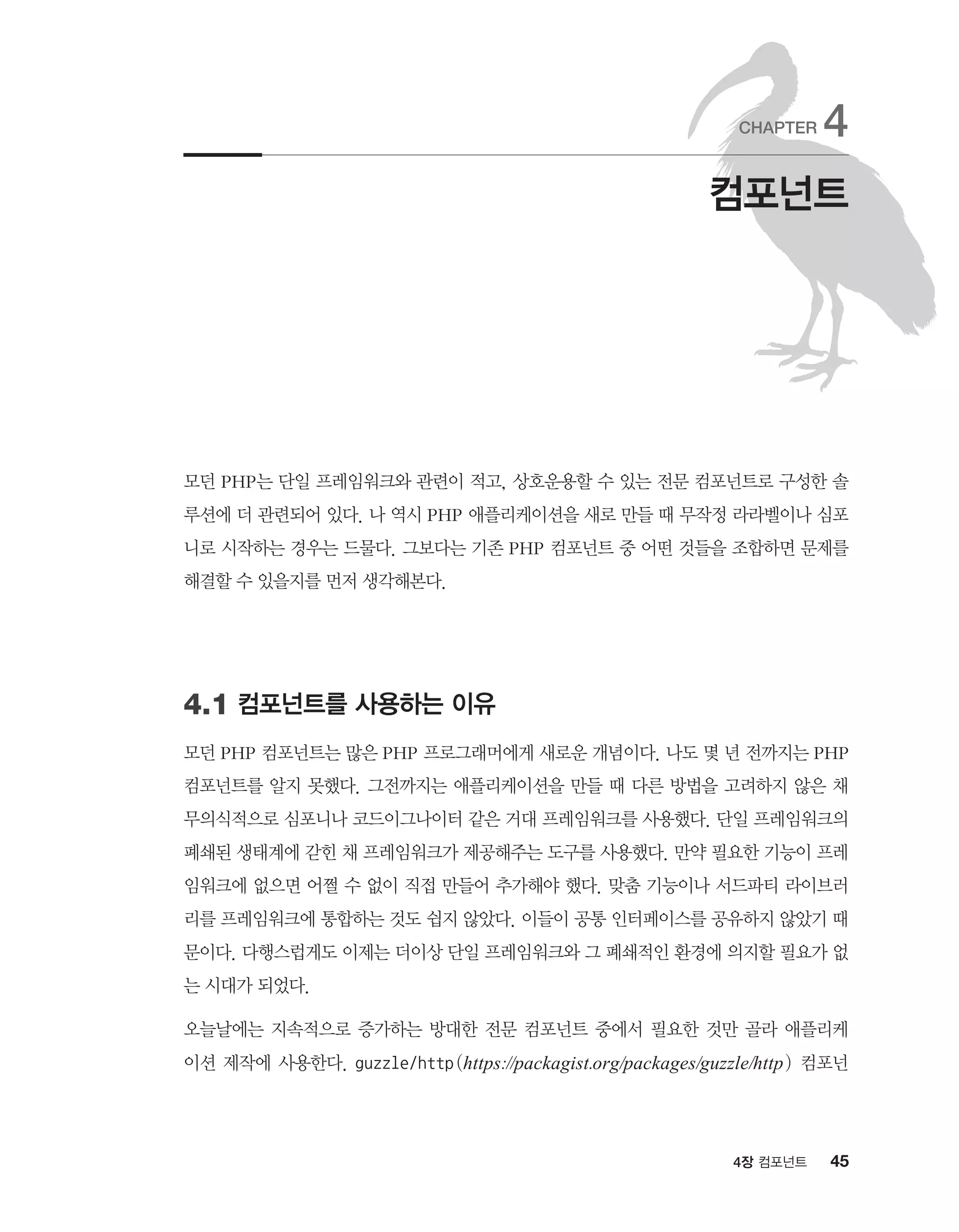 454장 컴포넌트
모던 PHP는 단일 프레임워크와 관련이 적고, 상호운용할 수 있는 전문 컴포넌트로 구성한 솔
루션에 더 관련되어 있다. 나 역시 PHP 애플리케이션을 새로 만들 때 무작정 라라벨이나 심포
니로 시작하는 경우는 드물다. 그보다는 기존 PHP 컴포넌트 중 어떤 것들을 조합하면 문제를
해결할 수 있을지를 먼저 생각해본다.
4.1 컴포넌트를 사용하는 이유
모던 PHP 컴포넌트는 많은 PHP 프로그래머에게 새로운 개념이다. 나도 몇 년 전까지는 PHP
컴포넌트를 알지 못했다. 그전까지는 애플리케이션을 만들 때 다른 방법을 고려하지 않은 채
무의식적으로 심포니나 코드이그나이터 같은 거대 프레임워크를 사용했다. 단일 프레임워크의
폐쇄된 생태계에 갇힌 채 프레임워크가 제공해주는 도구를 사용했다. 만약 필요한 기능이 프레
임워크에 없으면 어쩔 수 없이 직접 만들어 추가해야 했다. 맞춤 기능이나 서드파티 라이브러
리를 프레임워크에 통합하는 것도 쉽지 않았다. 이들이 공통 인터페이스를 공유하지 않았기 때
문이다. 다행스럽게도 이제는 더이상 단일 프레임워크와 그 폐쇄적인 환경에 의지할 필요가 없
는 시대가 되었다.
오늘날에는 지속적으로 증가하는 방대한 전문 컴포넌트 중에서 필요한 것만 골라 애플리케
이션 제작에 사용한다. guzzle/http(https://packagist.org/packages/guzzle/http) 컴포넌
컴포넌트
CHAPTER 4
 