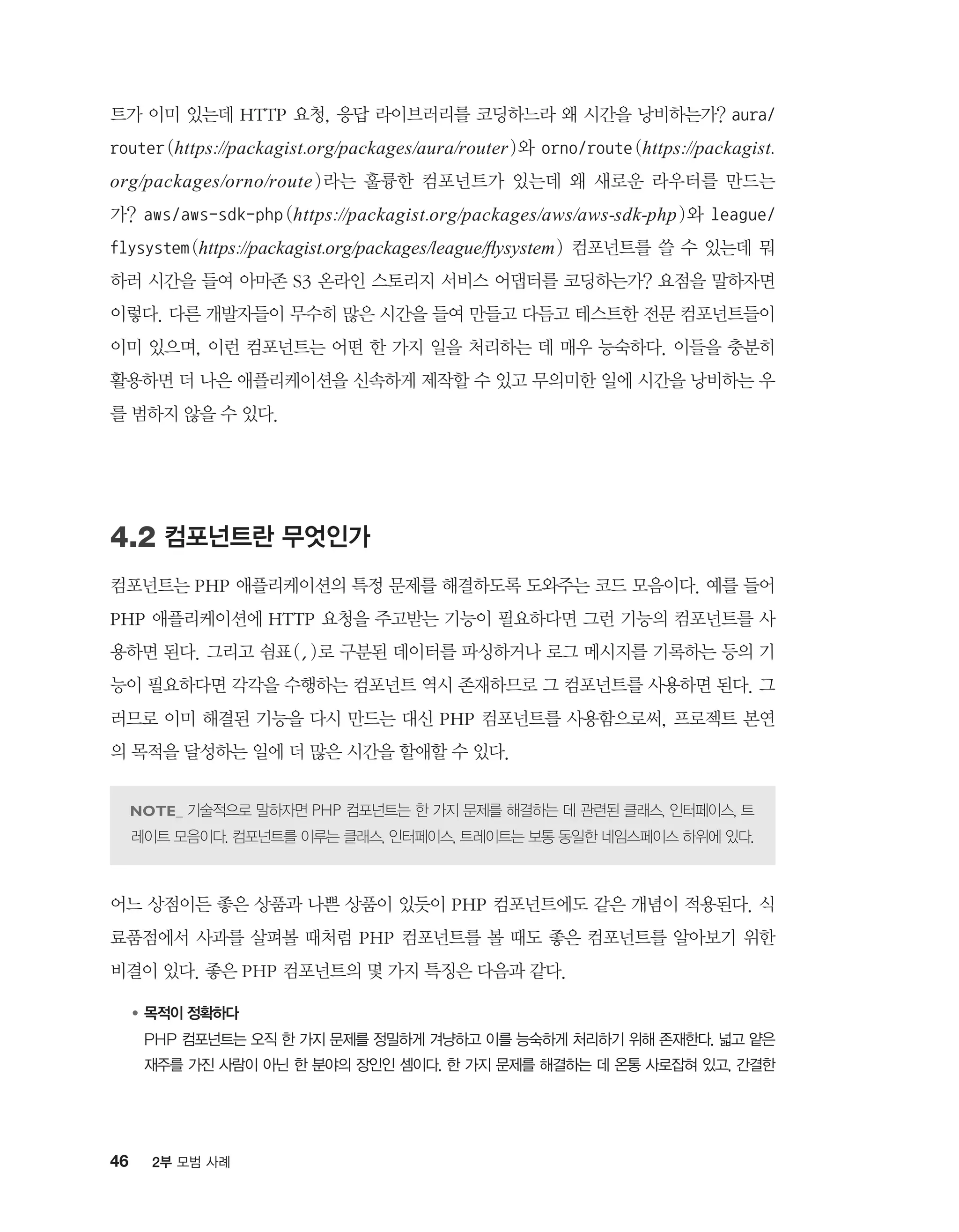 46 2부 모범 사례
트가 이미 있는데 HTTP 요청, 응답 라이브러리를 코딩하느라 왜 시간을 낭비하는가? aura/
router(https://packagist.org/packages/aura/router)와 orno/route (https://packagist.
org/packages/orno/route )라는 훌륭한 컴포넌트가 있는데 왜 새로운 라우터를 만드는
가? aws/aws-sdk-php (https://packagist.org/packages/aws/aws-sdk-php)와 league/
flysystem(https://packagist.org/packages/league/flysystem) 컴포넌트를 쓸 수 있는데 뭐
하러 시간을 들여 아마존 S3 온라인 스토리지 서비스 어댑터를 코딩하는가? 요점을 말하자면
이렇다. 다른 개발자들이 무수히 많은 시간을 들여 만들고 다듬고 테스트한 전문 컴포넌트들이
이미 있으며, 이런 컴포넌트는 어떤 한 가지 일을 처리하는 데 매우 능숙하다. 이들을 충분히
활용하면 더 나은 애플리케이션을 신속하게 제작할 수 있고 무의미한 일에 시간을 낭비하는 우
를 범하지 않을 수 있다.
4.2 컴포넌트란 무엇인가
컴포넌트는 PHP 애플리케이션의 특정 문제를 해결하도록 도와주는 코드 모음이다. 예를 들어
PHP 애플리케이션에 HTTP 요청을 주고받는 기능이 필요하다면 그런 기능의 컴포넌트를 사
용하면 된다. 그리고 쉼표(,)로 구분된 데이터를 파싱하거나 로그 메시지를 기록하는 등의 기
능이 필요하다면 각각을 수행하는 컴포넌트 역시 존재하므로 그 컴포넌트를 사용하면 된다. 그
러므로 이미 해결된 기능을 다시 만드는 대신 PHP 컴포넌트를 사용함으로써, 프로젝트 본연
의 목적을 달성하는 일에 더 많은 시간을 할애할 수 있다.
기술적으로 말하자면 PHP 컴포넌트는 한 가지 문제를 해결하는 데 관련된 클래스, 인터페이스, 트
레이트 모음이다. 컴포넌트를 이루는 클래스, 인터페이스, 트레이트는 보통 동일한 네임스페이스 하위에 있다.
어느 상점이든 좋은 상품과 나쁜 상품이 있듯이 PHP 컴포넌트에도 같은 개념이 적용된다. 식
료품점에서 사과를 살펴볼 때처럼 PHP 컴포넌트를 볼 때도 좋은 컴포넌트를 알아보기 위한
비결이 있다. 좋은 PHP 컴포넌트의 몇 가지 특징은 다음과 같다.
●	목적이 정확하다
	PHP 컴포넌트는 오직 한 가지 문제를 정밀하게 겨냥하고 이를 능숙하게 처리하기 위해 존재한다. 넓고 얕은
재주를 가진 사람이 아닌 한 분야의 장인인 셈이다. 한 가지 문제를 해결하는 데 온통 사로잡혀 있고, 간결한
 
