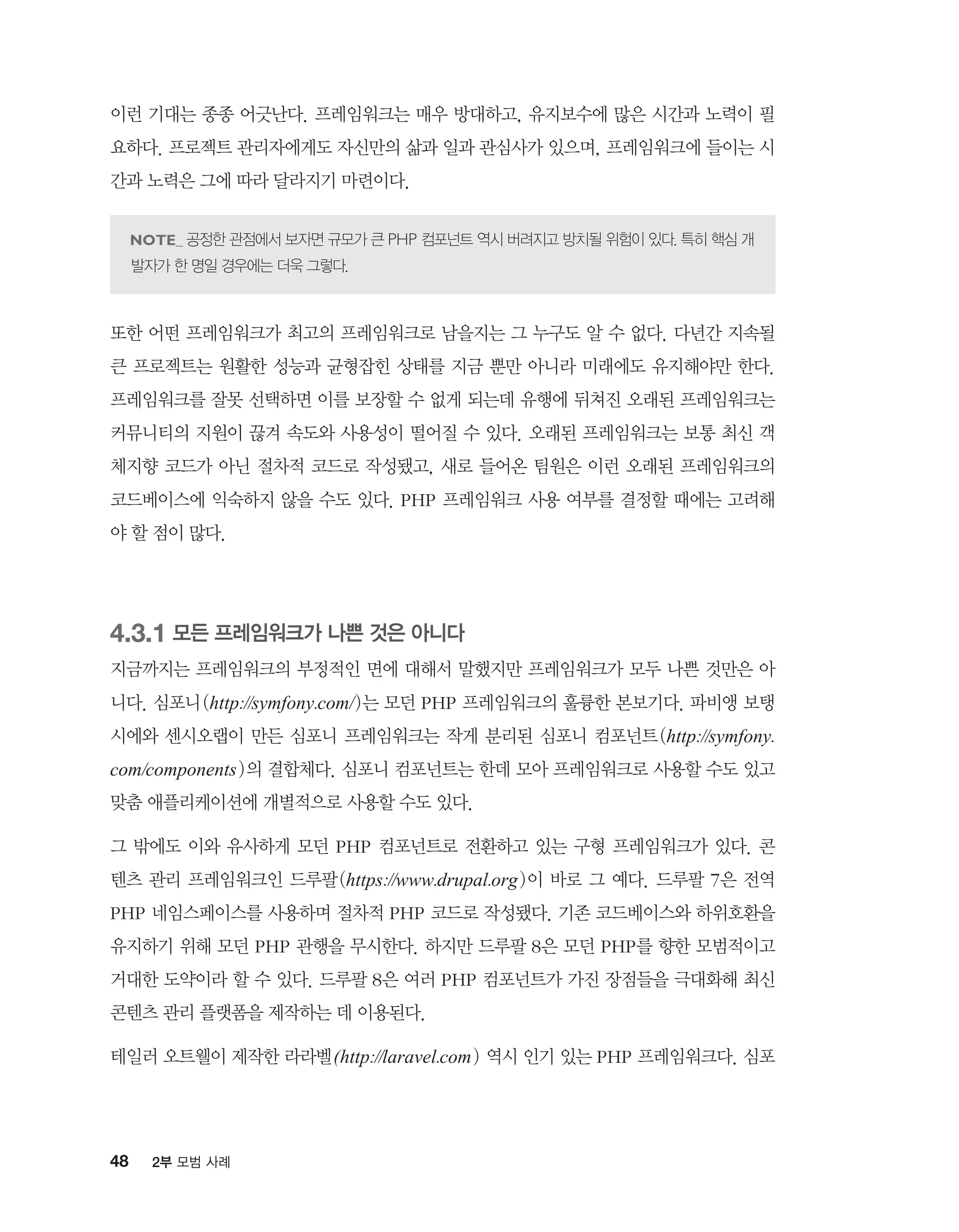 48 2부 모범 사례
이런 기대는 종종 어긋난다. 프레임워크는 매우 방대하고, 유지보수에 많은 시간과 노력이 필
요하다. 프로젝트 관리자에게도 자신만의 삶과 일과 관심사가 있으며, 프레임워크에 들이는 시
간과 노력은 그에 따라 달라지기 마련이다.
공정한 관점에서 보자면 규모가 큰 PHP 컴포넌트 역시 버려지고 방치될 위험이 있다. 특히 핵심 개
발자가 한 명일 경우에는 더욱 그렇다.
또한 어떤 프레임워크가 최고의 프레임워크로 남을지는 그 누구도 알 수 없다. 다년간 지속될
큰 프로젝트는 원활한 성능과 균형잡힌 상태를 지금 뿐만 아니라 미래에도 유지해야만 한다.
프레임워크를 잘못 선택하면 이를 보장할 수 없게 되는데 유행에 뒤쳐진 오래된 프레임워크는
커뮤니티의 지원이 끊겨 속도와 사용성이 떨어질 수 있다. 오래된 프레임워크는 보통 최신 객
체지향 코드가 아닌 절차적 코드로 작성됐고, 새로 들어온 팀원은 이런 오래된 프레임워크의
코드베이스에 익숙하지 않을 수도 있다. PHP 프레임워크 사용 여부를 결정할 때에는 고려해
야 할 점이 많다.
4.3.1 모든 프레임워크가 나쁜 것은 아니다
지금까지는 프레임워크의 부정적인 면에 대해서 말했지만 프레임워크가 모두 나쁜 것만은 아
니다. 심포니(http://symfony.com/)는 모던 PHP 프레임워크의 훌륭한 본보기다. 파비앵 보탱
시에와 센시오랩이 만든 심포니 프레임워크는 작게 분리된 심포니 컴포넌트(http://symfony.
com/components)의 결합체다. 심포니 컴포넌트는 한데 모아 프레임워크로 사용할 수도 있고
맞춤 애플리케이션에 개별적으로 사용할 수도 있다.
그 밖에도 이와 유사하게 모던 PHP 컴포넌트로 전환하고 있는 구형 프레임워크가 있다. 콘
텐츠 관리 프레임워크인 드루팔(https://www.drupal.org)이 바로 그 예다. 드루팔 7은 전역
PHP 네임스페이스를 사용하며 절차적 PHP 코드로 작성됐다. 기존 코드베이스와 하위호환을
유지하기 위해 모던 PHP 관행을 무시한다. 하지만 드루팔 8은 모던 PHP를 향한 모범적이고
거대한 도약이라 할 수 있다. 드루팔 8은 여러 PHP 컴포넌트가 가진 장점들을 극대화해 최신
콘텐츠 관리 플랫폼을 제작하는 데 이용된다.
테일러 오트웰이 제작한 라라벨(http://laravel.com) 역시 인기 있는 PHP 프레임워크다. 심포
 