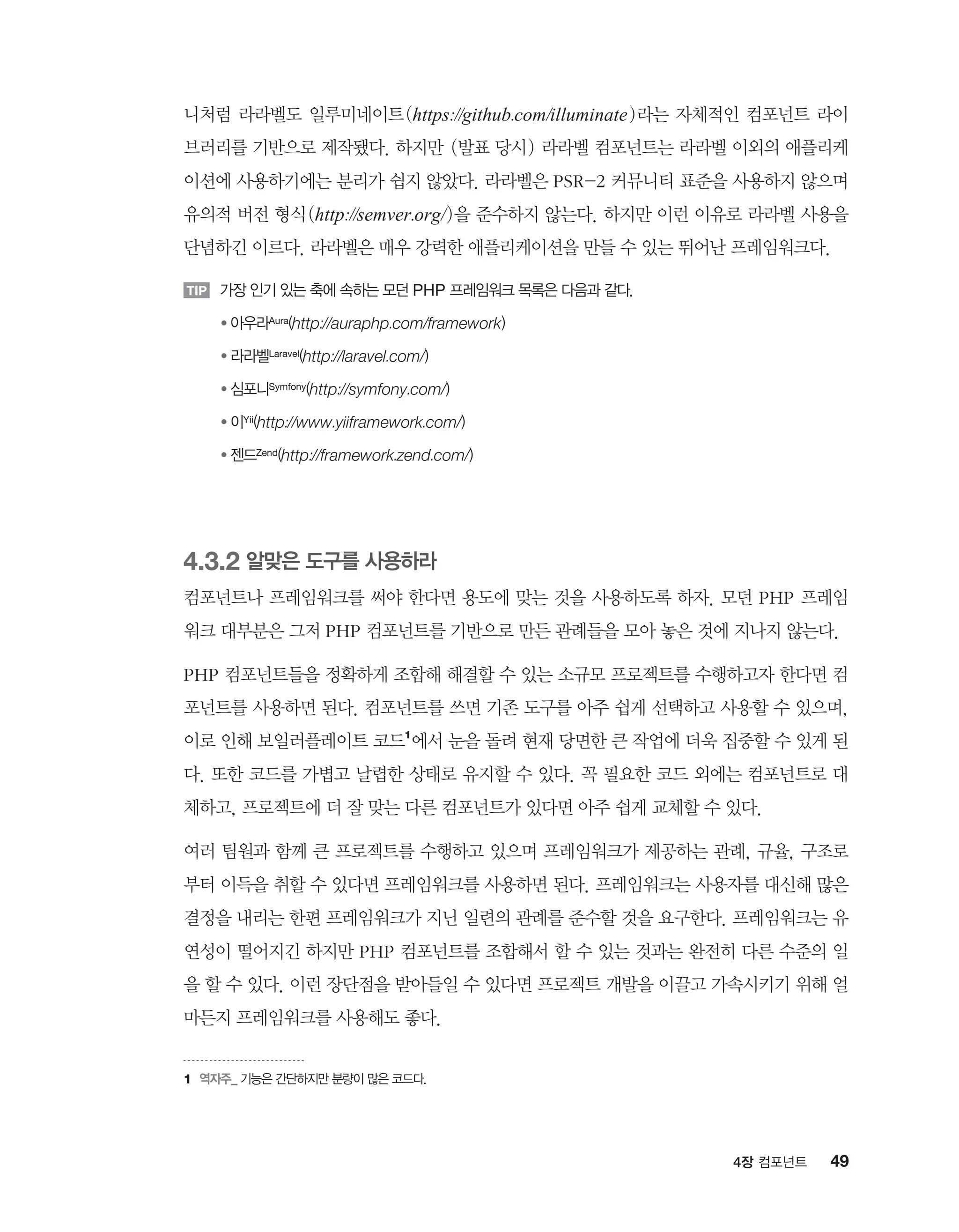 494장 컴포넌트
니처럼 라라벨도 일루미네이트(https://github.com/illuminate)라는 자체적인 컴포넌트 라이
브러리를 기반으로 제작됐다. 하지만 (발표 당시) 라라벨 컴포넌트는 라라벨 이외의 애플리케
이션에 사용하기에는 분리가 쉽지 않았다. 라라벨은 PSR-2 커뮤니티 표준을 사용하지 않으며
유의적 버전 형식(http://semver.org/)을 준수하지 않는다. 하지만 이런 이유로 라라벨 사용을
단념하긴 이르다. 라라벨은 매우 강력한 애플리케이션을 만들 수 있는 뛰어난 프레임워크다.
TIP 가장 인기 있는 축에 속하는 모던 PHP 프레임워크 목록은 다음과 같다.
TIP ● 아우라Aura(http://auraphp.com/framework)
TIP ● 라라벨Laravel(http://laravel.com/)
TIP ● 심포니Symfony(http://symfony.com/)
TIP ● 이Yii(http://www.yiiframework.com/)
TIP ● 젠드Zend(http://framework.zend.com/)
4.3.2 알맞은 도구를 사용하라
컴포넌트나 프레임워크를 써야 한다면 용도에 맞는 것을 사용하도록 하자. 모던 PHP 프레임
워크 대부분은 그저 PHP 컴포넌트를 기반으로 만든 관례들을 모아 놓은 것에 지나지 않는다.
PHP 컴포넌트들을 정확하게 조합해 해결할 수 있는 소규모 프로젝트를 수행하고자 한다면 컴
포넌트를 사용하면 된다. 컴포넌트를 쓰면 기존 도구를 아주 쉽게 선택하고 사용할 수 있으며,
이로 인해 보일러플레이트 코드1
에서 눈을 돌려 현재 당면한 큰 작업에 더욱 집중할 수 있게 된
다. 또한 코드를 가볍고 날렵한 상태로 유지할 수 있다. 꼭 필요한 코드 외에는 컴포넌트로 대
체하고, 프로젝트에 더 잘 맞는 다른 컴포넌트가 있다면 아주 쉽게 교체할 수 있다.
여러 팀원과 함께 큰 프로젝트를 수행하고 있으며 프레임워크가 제공하는 관례, 규율, 구조로
부터 이득을 취할 수 있다면 프레임워크를 사용하면 된다. 프레임워크는 사용자를 대신해 많은
결정을 내리는 한편 프레임워크가 지닌 일련의 관례를 준수할 것을 요구한다. 프레임워크는 유
연성이 떨어지긴 하지만 PHP 컴포넌트를 조합해서 할 수 있는 것과는 완전히 다른 수준의 일
을 할 수 있다. 이런 장단점을 받아들일 수 있다면 프로젝트 개발을 이끌고 가속시키기 위해 얼
마든지 프레임워크를 사용해도 좋다.
1	역자주_ 기능은 간단하지만 분량이 많은 코드다.
 