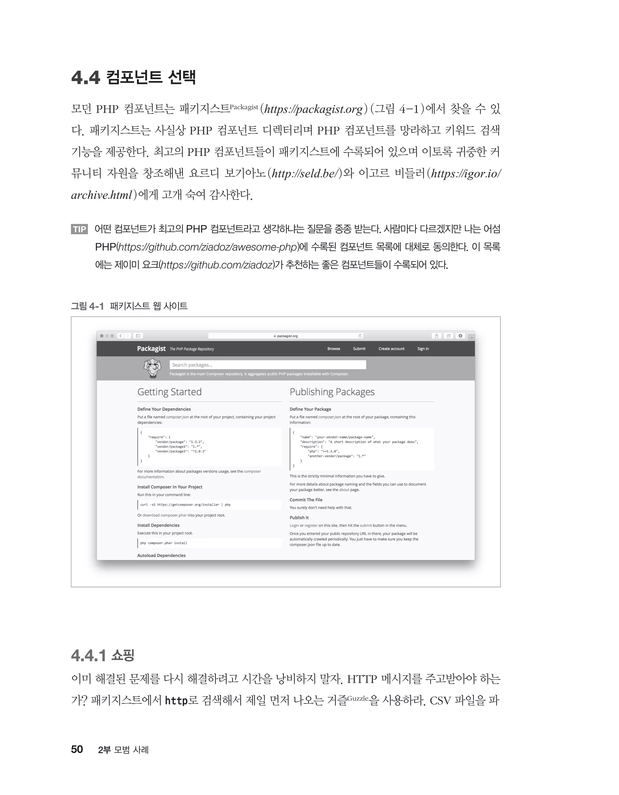 50 2부 모범 사례
4.4 컴포넌트 선택
모던 PHP 컴포넌트는 패키지스트Packagist (https://packagist.org) (그림 4-1)에서 찾을 수 있
다. 패키지스트는 사실상 PHP 컴포넌트 디렉터리며 PHP 컴포넌트를 망라하고 키워드 검색
기능을 제공한다. 최고의 PHP 컴포넌트들이 패키지스트에 수록되어 있으며 이토록 귀중한 커
뮤니티 자원을 창조해낸 요르디 보기아노(http://seld.be/)와 이고르 비들러(https://igor.io/
archive.html)에게 고개 숙여 감사한다.
TIP 어떤 컴포넌트가 최고의 PHP 컴포넌트라고 생각하냐는 질문을 종종 받는다. 사람마다 다르겠지만 나는 어섬
PHP(https://github.com/ziadoz/awesome-php)에 수록된 컴포넌트 목록에 대체로 동의한다. 이 목록
에는 제이미 요크(https://github.com/ziadoz)가 추천하는 좋은 컴포넌트들이 수록되어 있다.
그림 4-1 패키지스트 웹 사이트
4.4.1 쇼핑
이미 해결된 문제를 다시 해결하려고 시간을 낭비하지 말자. HTTP 메시지를 주고받아야 하는
가? 패키지스트에서 http로 검색해서 제일 먼저 나오는 거즐Guzzle을 사용하라. CSV 파일을 파
 