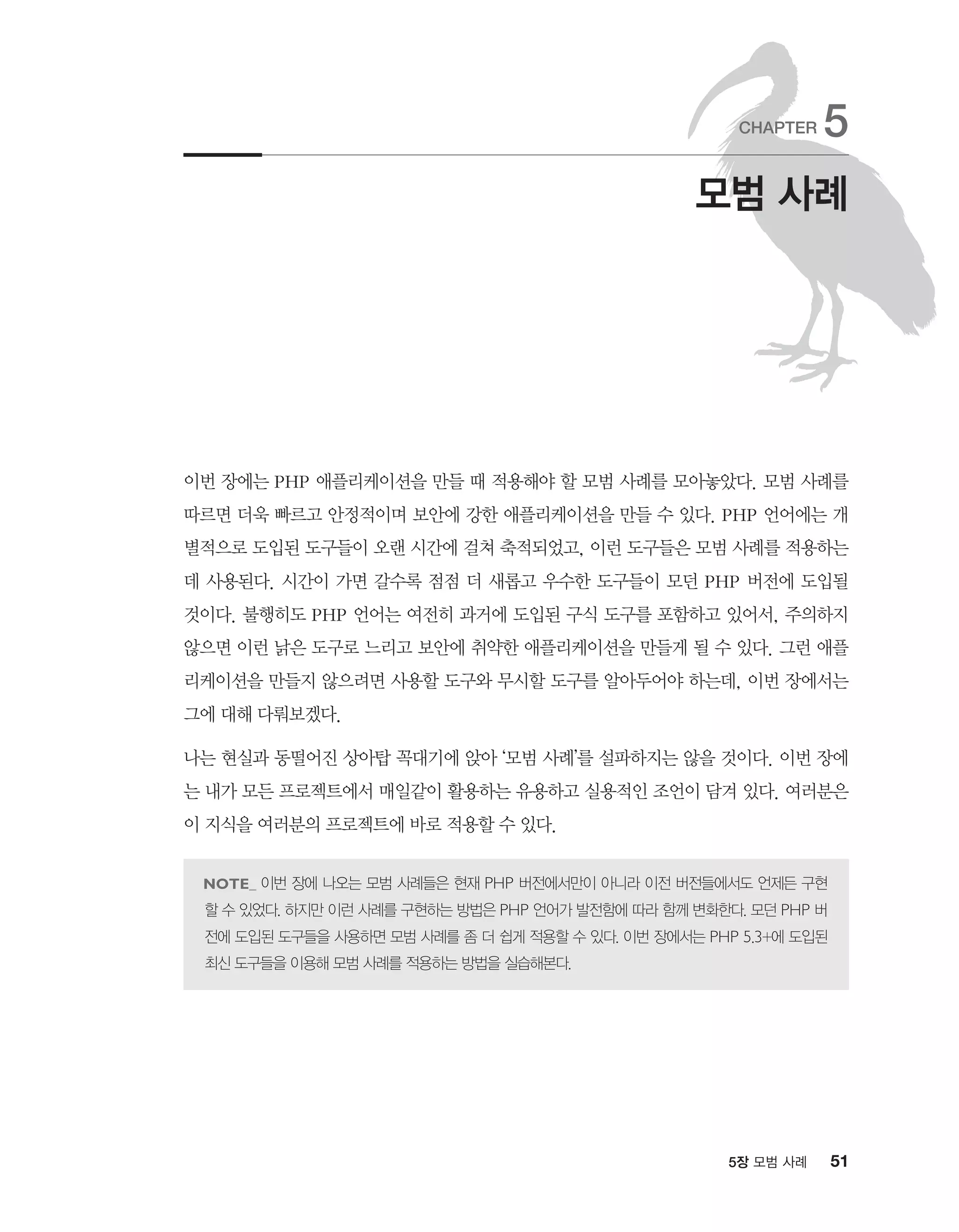 515장 모범 사례
이번 장에는 PHP 애플리케이션을 만들 때 적용해야 할 모범 사례를 모아놓았다. 모범 사례를
따르면 더욱 빠르고 안정적이며 보안에 강한 애플리케이션을 만들 수 있다. PHP 언어에는 개
별적으로 도입된 도구들이 오랜 시간에 걸쳐 축적되었고, 이런 도구들은 모범 사례를 적용하는
데 사용된다. 시간이 가면 갈수록 점점 더 새롭고 우수한 도구들이 모던 PHP 버전에 도입될
것이다. 불행히도 PHP 언어는 여전히 과거에 도입된 구식 도구를 포함하고 있어서, 주의하지
않으면 이런 낡은 도구로 느리고 보안에 취약한 애플리케이션을 만들게 될 수 있다. 그런 애플
리케이션을 만들지 않으려면 사용할 도구와 무시할 도구를 알아두어야 하는데, 이번 장에서는
그에 대해 다뤄보겠다.
나는 현실과 동떨어진 상아탑 꼭대기에 앉아 ‘모범 사례’를 설파하지는 않을 것이다. 이번 장에
는 내가 모든 프로젝트에서 매일같이 활용하는 유용하고 실용적인 조언이 담겨 있다. 여러분은
이 지식을 여러분의 프로젝트에 바로 적용할 수 있다.
이번 장에 나오는 모범 사례들은 현재 PHP 버전에서만이 아니라 이전 버전들에서도 언제든 구현
할 수 있었다. 하지만 이런 사례를 구현하는 방법은 PHP 언어가 발전함에 따라 함께 변화한다. 모던 PHP 버
전에 도입된 도구들을 사용하면 모범 사례를 좀 더 쉽게 적용할 수 있다. 이번 장에서는 PHP 5.3+에 도입된
최신 도구들을 이용해 모범 사례를 적용하는 방법을 실습해본다.
모범 사례
CHAPTER 5
 