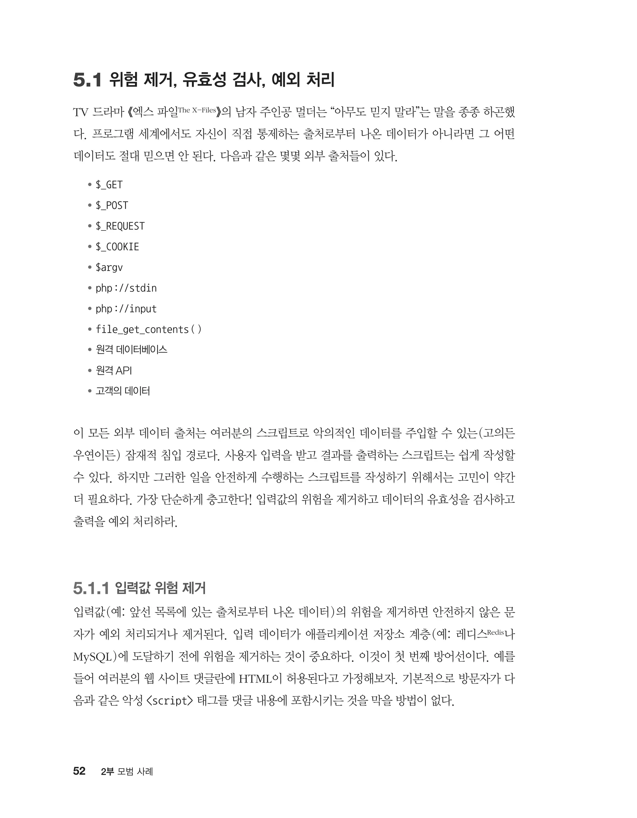 52 2부 모범 사례
5.1 위험 제거, 유효성 검사, 예외 처리
TV 드라마 《엑스 파일The X-Files》의 남자 주인공 멀더는 “아무도 믿지 말라”는 말을 종종 하곤했
다. 프로그램 세계에서도 자신이 직접 통제하는 출처로부터 나온 데이터가 아니라면 그 어떤
데이터도 절대 믿으면 안 된다. 다음과 같은 몇몇 외부 출처들이 있다.
●	$_GET
●	$_POST
●	$_REQUEST
●	$_COOKIE
●	$argv
●	php://stdin
●	php://input
●	file_get_contents()
●	원격 데이터베이스
●	원격 API
●	고객의 데이터
이 모든 외부 데이터 출처는 여러분의 스크립트로 악의적인 데이터를 주입할 수 있는(고의든
우연이든) 잠재적 침입 경로다. 사용자 입력을 받고 결과를 출력하는 스크립트는 쉽게 작성할
수 있다. 하지만 그러한 일을 안전하게 수행하는 스크립트를 작성하기 위해서는 고민이 약간
더 필요하다. 가장 단순하게 충고한다! 입력값의 위험을 제거하고 데이터의 유효성을 검사하고
출력을 예외 처리하라.
5.1.1 입력값 위험 제거
입력값(예: 앞선 목록에 있는 출처로부터 나온 데이터)의 위험을 제거하면 안전하지 않은 문
자가 예외 처리되거나 제거된다. 입력 데이터가 애플리케이션 저장소 계층(예: 레디스Redis나
MySQL)에 도달하기 전에 위험을 제거하는 것이 중요하다. 이것이 첫 번째 방어선이다. 예를
들어 여러분의 웹 사이트 댓글란에 HTML이 허용된다고 가정해보자. 기본적으로 방문자가 다
음과 같은 악성 script 태그를 댓글 내용에 포함시키는 것을 막을 방법이 없다.
 
