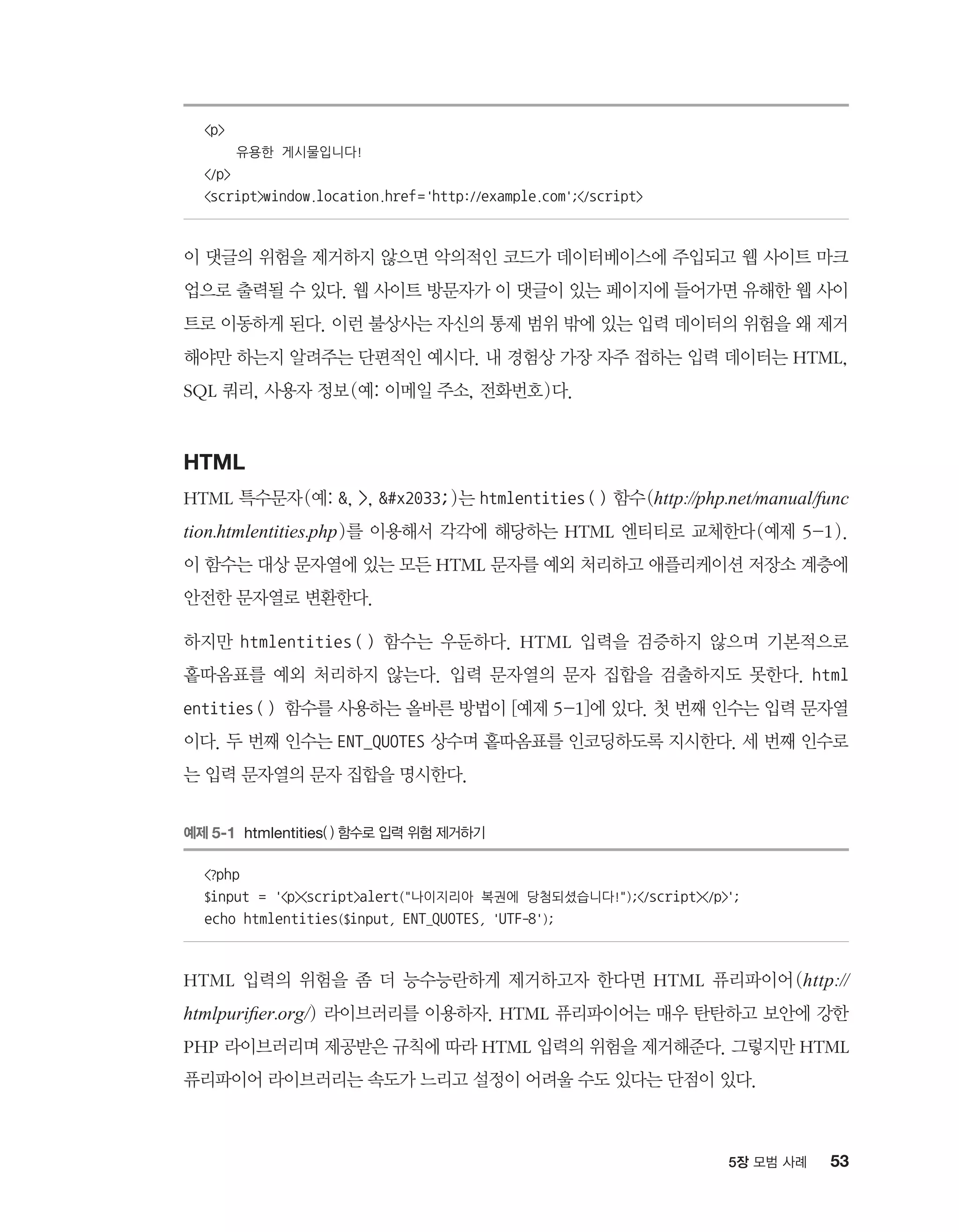 535장 모범 사례
p
유용한 게시물입니다!
/p
scriptwindow.location.href='http://example.com';/script
이 댓글의 위험을 제거하지 않으면 악의적인 코드가 데이터베이스에 주입되고 웹 사이트 마크
업으로 출력될 수 있다. 웹 사이트 방문자가 이 댓글이 있는 페이지에 들어가면 유해한 웹 사이
트로 이동하게 된다. 이런 불상사는 자신의 통제 범위 밖에 있는 입력 데이터의 위험을 왜 제거
해야만 하는지 알려주는 단편적인 예시다. 내 경험상 가장 자주 접하는 입력 데이터는 HTML,
SQL 쿼리, 사용자 정보(예: 이메일 주소, 전화번호)다.
HTML
HTML 특수문자(예: , , #x2033;)는 htmlentities() 함수(http://php.net/manual/func
tion.htmlentities.php)를 이용해서 각각에 해당하는 HTML 엔티티로 교체한다(예제 5-1).
이 함수는 대상 문자열에 있는 모든 HTML 문자를 예외 처리하고 애플리케이션 저장소 계층에
안전한 문자열로 변환한다.
하지만 htmlentities ( ) 함수는 우둔하다. HTML 입력을 검증하지 않으며 기본적으로
홑따옴표를 예외 처리하지 않는다. 입력 문자열의 문자 집합을 검출하지도 못한다. html
entities() 함수를 사용하는 올바른 방법이 [예제 5-1]에 있다. 첫 번째 인수는 입력 문자열
이다. 두 번째 인수는 ENT_QUOTES 상수며 홑따옴표를 인코딩하도록 지시한다. 세 번째 인수로
는 입력 문자열의 문자 집합을 명시한다.
예제 5-1 htmlentities( ) 함수로 입력 위험 제거하기
?php
$input = 'pscriptalert(나이지리아 복권에 당첨되셨습니다!);/script/p';
echo htmlentities($input, ENT_QUOTES, 'UTF-8');
HTML 입력의 위험을 좀 더 능수능란하게 제거하고자 한다면 HTML 퓨리파이어(http://
htmlpurifier.org/) 라이브러리를 이용하자. HTML 퓨리파이어는 매우 탄탄하고 보안에 강한
PHP 라이브러리며 제공받은 규칙에 따라 HTML 입력의 위험을 제거해준다. 그렇지만 HTML
퓨리파이어 라이브러리는 속도가 느리고 설정이 어려울 수도 있다는 단점이 있다.
 