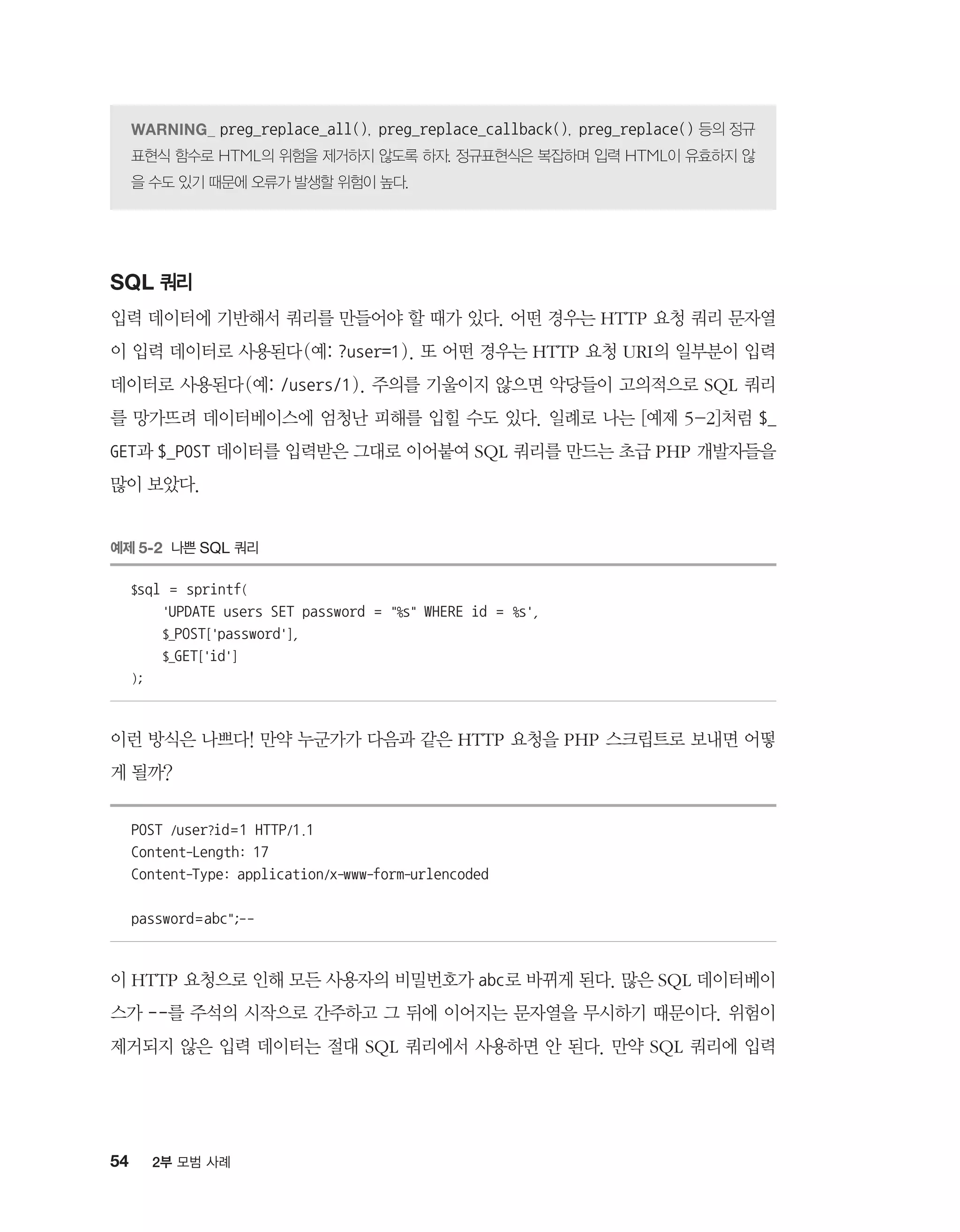 54 2부 모범 사례
preg_replace_all(), preg_replace_callback(), preg_replace() 등의 정규
표현식 함수로 HTML의 위험을 제거하지 않도록 하자. 정규표현식은 복잡하며 입력 HTML이 유효하지 않
을 수도 있기 때문에 오류가 발생할 위험이 높다.
SQL 쿼리
입력 데이터에 기반해서 쿼리를 만들어야 할 때가 있다. 어떤 경우는 HTTP 요청 쿼리 문자열
이 입력 데이터로 사용된다(예: ?user=1). 또 어떤 경우는 HTTP 요청 URI의 일부분이 입력
데이터로 사용된다(예: /users/1). 주의를 기울이지 않으면 악당들이 고의적으로 SQL 쿼리
를 망가뜨려 데이터베이스에 엄청난 피해를 입힐 수도 있다. 일례로 나는 [예제 5-2]처럼 $_
GET과 $_POST 데이터를 입력받은 그대로 이어붙여 SQL 쿼리를 만드는 초급 PHP 개발자들을
많이 보았다.
예제 5-2 나쁜 SQL 쿼리
$sql = sprintf(
'UPDATE users SET password = %s WHERE id = %s',
$_POST['password'],
$_GET['id']
);
이런 방식은 나쁘다! 만약 누군가가 다음과 같은 HTTP 요청을 PHP 스크립트로 보내면 어떻
게 될까?
POST /user?id=1 HTTP/1.1
Content-Length: 17
Content-Type: application/x-www-form-urlencoded
password=abc;--
이 HTTP 요청으로 인해 모든 사용자의 비밀번호가 abc로 바뀌게 된다. 많은 SQL 데이터베이
스가 --를 주석의 시작으로 간주하고 그 뒤에 이어지는 문자열을 무시하기 때문이다. 위험이
제거되지 않은 입력 데이터는 절대 SQL 쿼리에서 사용하면 안 된다. 만약 SQL 쿼리에 입력
 