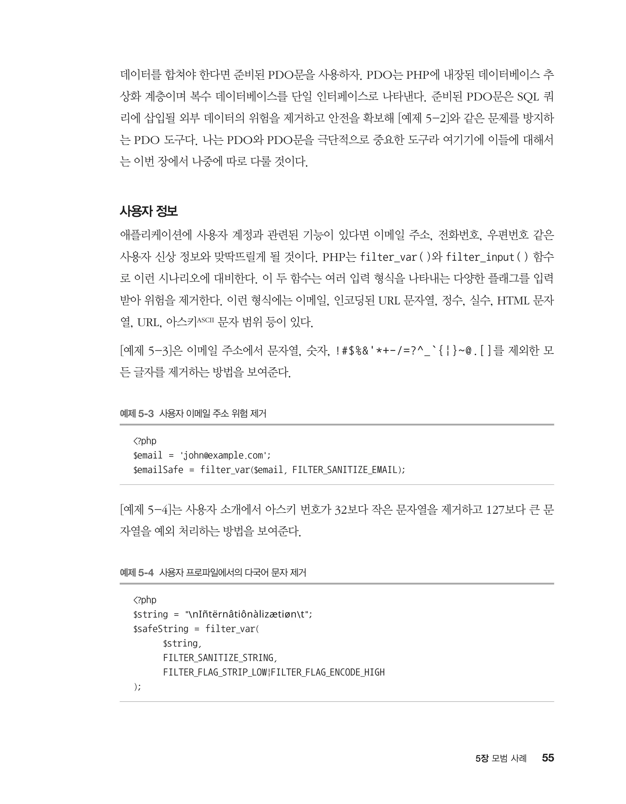 555장 모범 사례
데이터를 합쳐야 한다면 준비된 PDO문을 사용하자. PDO는 PHP에 내장된 데이터베이스 추
상화 계층이며 복수 데이터베이스를 단일 인터페이스로 나타낸다. 준비된 PDO문은 SQL 쿼
리에 삽입될 외부 데이터의 위험을 제거하고 안전을 확보해 [예제 5-2]와 같은 문제를 방지하
는 PDO 도구다. 나는 PDO와 PDO문을 극단적으로 중요한 도구라 여기기에 이들에 대해서
는 이번 장에서 나중에 따로 다룰 것이다.
사용자 정보
애플리케이션에 사용자 계정과 관련된 기능이 있다면 이메일 주소, 전화번호, 우편번호 같은
사용자 신상 정보와 맞딱뜨릴게 될 것이다. PHP는 filter_var()와 filter_input() 함수
로 이런 시나리오에 대비한다. 이 두 함수는 여러 입력 형식을 나타내는 다양한 플래그를 입력
받아 위험을 제거한다. 이런 형식에는 이메일, 인코딩된 URL 문자열, 정수, 실수, HTML 문자
열, URL, 아스키ASCII 문자 범위 등이 있다.
[예제 5-3]은 이메일 주소에서 문자열, 숫자, !#$%'*+-/=?^_`{|}~@.[]를 제외한 모
든 글자를 제거하는 방법을 보여준다.
예제 5-3 사용자 이메일 주소 위험 제거
?php
$email = 'john@example.com';
$emailSafe = filter_var($email, FILTER_SANITIZE_EMAIL);
[예제 5-4]는 사용자 소개에서 아스키 번호가 32보다 작은 문자열을 제거하고 127보다 큰 문
자열을 예외 처리하는 방법을 보여준다.
예제 5-4 사용자 프로파일에서의 다국어 문자 제거
?php
$string = nIñtërnâtiônàlizætiønt;
$safeString = filter_var(
	$string,
	 FILTER_SANITIZE_STRING,
	 FILTER_FLAG_STRIP_LOW|FILTER_FLAG_ENCODE_HIGH
);
 