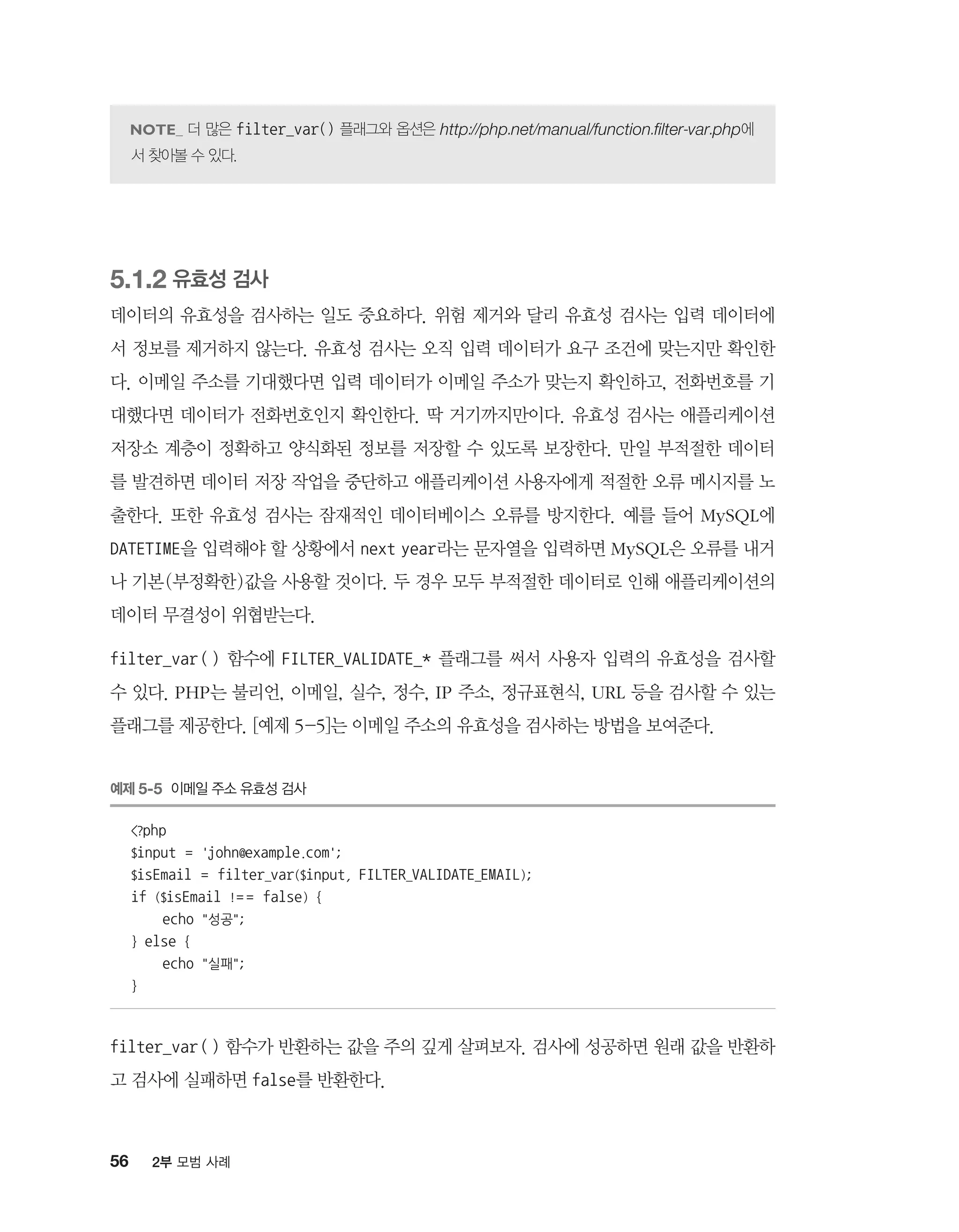 56 2부 모범 사례
더 많은 filter_var() 플래그와 옵션은 http://php.net/manual/function.filter-var.php에
서 찾아볼 수 있다.
5.1.2 유효성 검사
데이터의 유효성을 검사하는 일도 중요하다. 위험 제거와 달리 유효성 검사는 입력 데이터에
서 정보를 제거하지 않는다. 유효성 검사는 오직 입력 데이터가 요구 조건에 맞는지만 확인한
다. 이메일 주소를 기대했다면 입력 데이터가 이메일 주소가 맞는지 확인하고, 전화번호를 기
대했다면 데이터가 전화번호인지 확인한다. 딱 거기까지만이다. 유효성 검사는 애플리케이션
저장소 계층이 정확하고 양식화된 정보를 저장할 수 있도록 보장한다. 만일 부적절한 데이터
를 발견하면 데이터 저장 작업을 중단하고 애플리케이션 사용자에게 적절한 오류 메시지를 노
출한다. 또한 유효성 검사는 잠재적인 데이터베이스 오류를 방지한다. 예를 들어 MySQL에
DATETIME을 입력해야 할 상황에서 next year라는 문자열을 입력하면 MySQL은 오류를 내거
나 기본(부정확한)값을 사용할 것이다. 두 경우 모두 부적절한 데이터로 인해 애플리케이션의
데이터 무결성이 위협받는다.
filter_var() 함수에 FILTER_VALIDATE_* 플래그를 써서 사용자 입력의 유효성을 검사할
수 있다. PHP는 불리언, 이메일, 실수, 정수, IP 주소, 정규표현식, URL 등을 검사할 수 있는
플래그를 제공한다. [예제 5-5]는 이메일 주소의 유효성을 검사하는 방법을 보여준다.
예제 5-5 이메일 주소 유효성 검사
?php
$input = 'john@example.com';
$isEmail = filter_var($input, FILTER_VALIDATE_EMAIL);
if ($isEmail != = false) {
echo 성공;
} else {
echo 실패;
}
filter_var() 함수가 반환하는 값을 주의 깊게 살펴보자. 검사에 성공하면 원래 값을 반환하
고 검사에 실패하면 false를 반환한다.
 