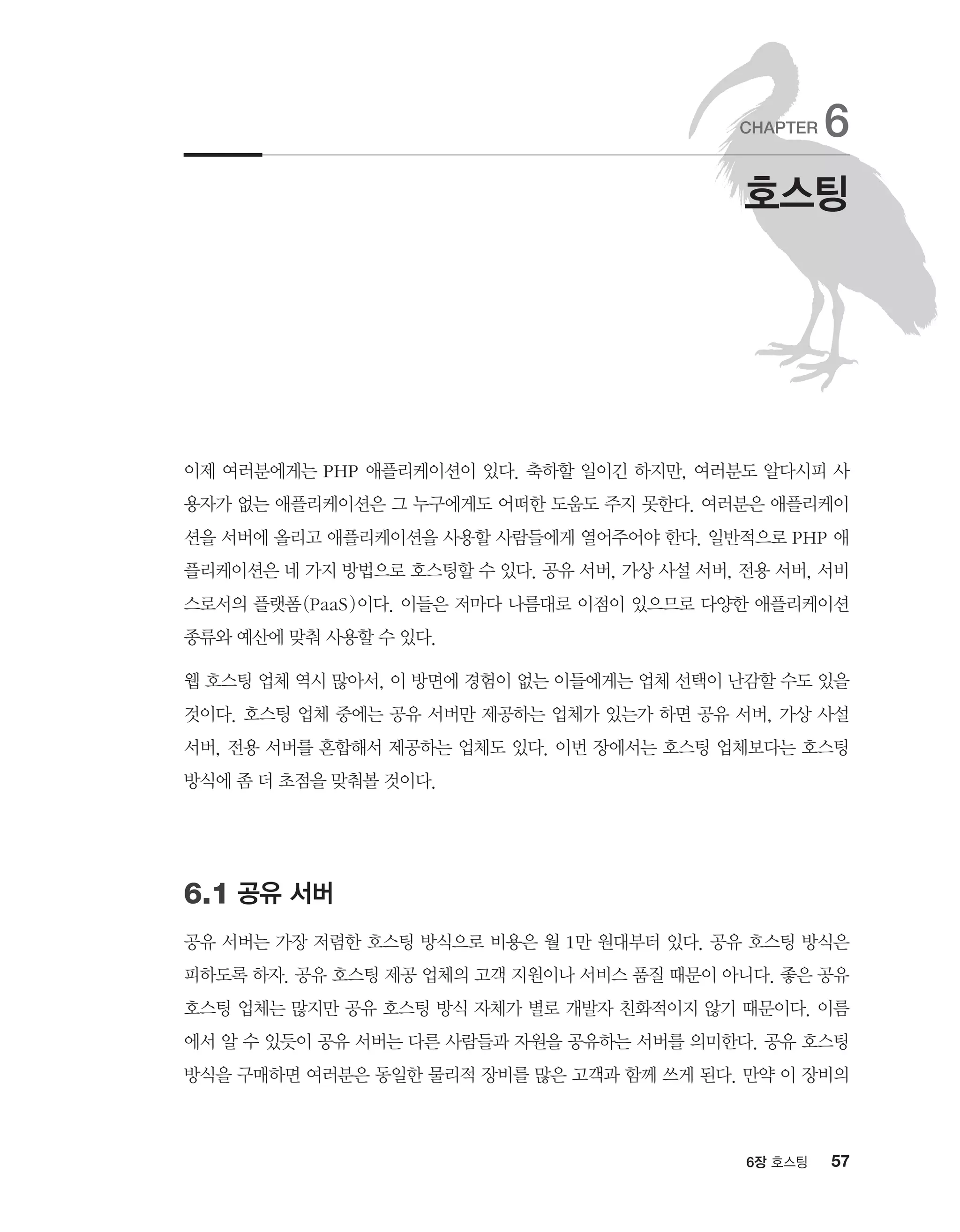 576장 호스팅
이제 여러분에게는 PHP 애플리케이션이 있다. 축하할 일이긴 하지만, 여러분도 알다시피 사
용자가 없는 애플리케이션은 그 누구에게도 어떠한 도움도 주지 못한다. 여러분은 애플리케이
션을 서버에 올리고 애플리케이션을 사용할 사람들에게 열어주어야 한다. 일반적으로 PHP 애
플리케이션은 네 가지 방법으로 호스팅할 수 있다. 공유 서버, 가상 사설 서버, 전용 서버, 서비
스로서의 플랫폼(PaaS)이다. 이들은 저마다 나름대로 이점이 있으므로 다양한 애플리케이션
종류와 예산에 맞춰 사용할 수 있다.
웹 호스팅 업체 역시 많아서, 이 방면에 경험이 없는 이들에게는 업체 선택이 난감할 수도 있을
것이다. 호스팅 업체 중에는 공유 서버만 제공하는 업체가 있는가 하면 공유 서버, 가상 사설
서버, 전용 서버를 혼합해서 제공하는 업체도 있다. 이번 장에서는 호스팅 업체보다는 호스팅
방식에 좀 더 초점을 맞춰볼 것이다.
6.1 공유 서버
공유 서버는 가장 저렴한 호스팅 방식으로 비용은 월 1만 원대부터 있다. 공유 호스팅 방식은
피하도록 하자. 공유 호스팅 제공 업체의 고객 지원이나 서비스 품질 때문이 아니다. 좋은 공유
호스팅 업체는 많지만 공유 호스팅 방식 자체가 별로 개발자 친화적이지 않기 때문이다. 이름
에서 알 수 있듯이 공유 서버는 다른 사람들과 자원을 공유하는 서버를 의미한다. 공유 호스팅
방식을 구매하면 여러분은 동일한 물리적 장비를 많은 고객과 함께 쓰게 된다. 만약 이 장비의
호스팅
CHAPTER 6
 