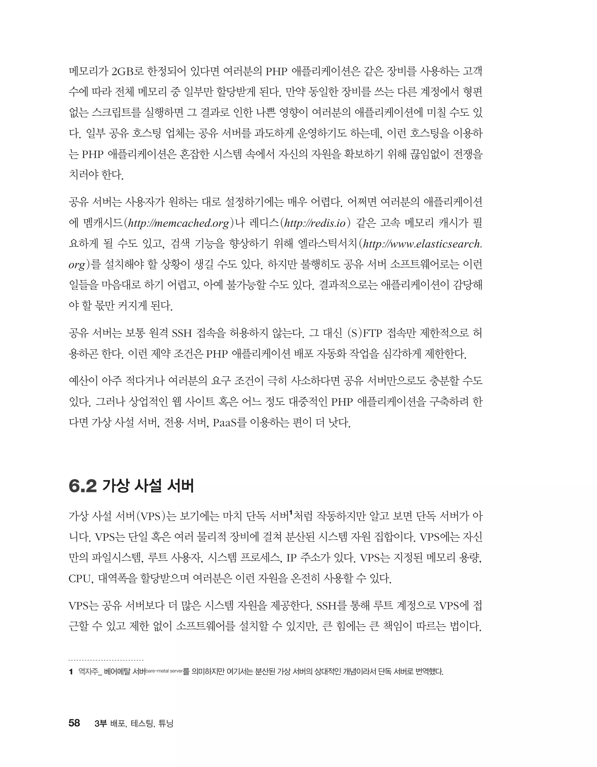 58 3부 배포, 테스팅, 튜닝
메모리가 2GB로 한정되어 있다면 여러분의 PHP 애플리케이션은 같은 장비를 사용하는 고객
수에 따라 전체 메모리 중 일부만 할당받게 된다. 만약 동일한 장비를 쓰는 다른 계정에서 형편
없는 스크립트를 실행하면 그 결과로 인한 나쁜 영향이 여러분의 애플리케이션에 미칠 수도 있
다. 일부 공유 호스팅 업체는 공유 서버를 과도하게 운영하기도 하는데, 이런 호스팅을 이용하
는 PHP 애플리케이션은 혼잡한 시스템 속에서 자신의 자원을 확보하기 위해 끊임없이 전쟁을
치러야 한다.
공유 서버는 사용자가 원하는 대로 설정하기에는 매우 어렵다. 어쩌면 여러분의 애플리케이션
에 멤캐시드(http://memcached.org)나 레디스(http://redis.io) 같은 고속 메모리 캐시가 필
요하게 될 수도 있고, 검색 기능을 향상하기 위해 엘라스틱서치(http://www.elasticsearch.
org)를 설치해야 할 상황이 생길 수도 있다. 하지만 불행히도 공유 서버 소프트웨어로는 이런
일들을 마음대로 하기 어렵고, 아예 불가능할 수도 있다. 결과적으로는 애플리케이션이 감당해
야 할 몫만 커지게 된다.
공유 서버는 보통 원격 SSH 접속을 허용하지 않는다. 그 대신 (S)FTP 접속만 제한적으로 허
용하곤 한다. 이런 제약 조건은 PHP 애플리케이션 배포 자동화 작업을 심각하게 제한한다.
예산이 아주 적다거나 여러분의 요구 조건이 극히 사소하다면 공유 서버만으로도 충분할 수도
있다. 그러나 상업적인 웹 사이트 혹은 어느 정도 대중적인 PHP 애플리케이션을 구축하려 한
다면 가상 사설 서버, 전용 서버, PaaS를 이용하는 편이 더 낫다.
6.2 가상 사설 서버
가상 사설 서버(VPS)는 보기에는 마치 단독 서버1
처럼 작동하지만 알고 보면 단독 서버가 아
니다. VPS는 단일 혹은 여러 물리적 장비에 걸쳐 분산된 시스템 자원 집합이다. VPS에는 자신
만의 파일시스템, 루트 사용자, 시스템 프로세스, IP 주소가 있다. VPS는 지정된 메모리 용량,
CPU, 대역폭을 할당받으며 여러분은 이런 자원을 온전히 사용할 수 있다.
VPS는 공유 서버보다 더 많은 시스템 자원을 제공한다. SSH를 통해 루트 계정으로 VPS에 접
근할 수 있고 제한 없이 소프트웨어를 설치할 수 있지만, 큰 힘에는 큰 책임이 따르는 법이다.
1	역자주_ 베어메탈 서버bare-metal server를 의미하지만 여기서는 분산된 가상 서버의 상대적인 개념이라서 단독 서버로 번역했다.
 