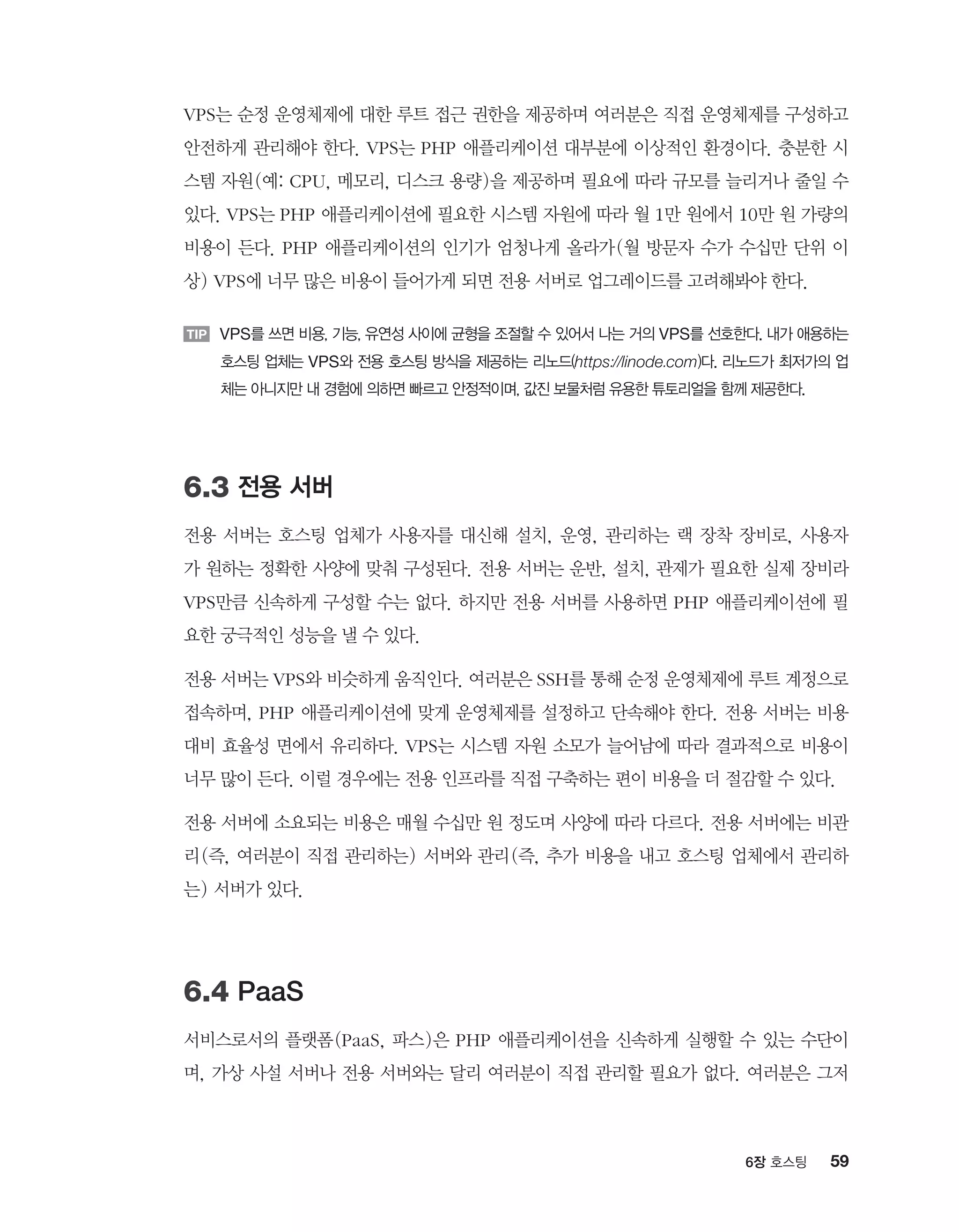 596장 호스팅
VPS는 순정 운영체제에 대한 루트 접근 권한을 제공하며 여러분은 직접 운영체제를 구성하고
안전하게 관리해야 한다. VPS는 PHP 애플리케이션 대부분에 이상적인 환경이다. 충분한 시
스템 자원(예: CPU, 메모리, 디스크 용량)을 제공하며 필요에 따라 규모를 늘리거나 줄일 수
있다. VPS는 PHP 애플리케이션에 필요한 시스템 자원에 따라 월 1만 원에서 10만 원 가량의
비용이 든다. PHP 애플리케이션의 인기가 엄청나게 올라가(월 방문자 수가 수십만 단위 이
상) VPS에 너무 많은 비용이 들어가게 되면 전용 서버로 업그레이드를 고려해봐야 한다.
TIP VPS를 쓰면 비용, 기능, 유연성 사이에 균형을 조절할 수 있어서 나는 거의 VPS를 선호한다. 내가 애용하는
호스팅 업체는 VPS와 전용 호스팅 방식을 제공하는 리노드(https://linode.com)다. 리노드가 최저가의 업
체는 아니지만 내 경험에 의하면 빠르고 안정적이며, 값진 보물처럼 유용한 튜토리얼을 함께 제공한다.
6.3 전용 서버
전용 서버는 호스팅 업체가 사용자를 대신해 설치, 운영, 관리하는 랙 장착 장비로, 사용자
가 원하는 정확한 사양에 맞춰 구성된다. 전용 서버는 운반, 설치, 관제가 필요한 실제 장비라
VPS만큼 신속하게 구성할 수는 없다. 하지만 전용 서버를 사용하면 PHP 애플리케이션에 필
요한 궁극적인 성능을 낼 수 있다.
전용 서버는 VPS와 비슷하게 움직인다. 여러분은 SSH를 통해 순정 운영체제에 루트 계정으로
접속하며, PHP 애플리케이션에 맞게 운영체제를 설정하고 단속해야 한다. 전용 서버는 비용
대비 효율성 면에서 유리하다. VPS는 시스템 자원 소모가 늘어남에 따라 결과적으로 비용이
너무 많이 든다. 이럴 경우에는 전용 인프라를 직접 구축하는 편이 비용을 더 절감할 수 있다.
전용 서버에 소요되는 비용은 매월 수십만 원 정도며 사양에 따라 다르다. 전용 서버에는 비관
리(즉, 여러분이 직접 관리하는) 서버와 관리(즉, 추가 비용을 내고 호스팅 업체에서 관리하
는) 서버가 있다.
6.4 PaaS
서비스로서의 플랫폼(PaaS, 파스)은 PHP 애플리케이션을 신속하게 실행할 수 있는 수단이
며, 가상 사설 서버나 전용 서버와는 달리 여러분이 직접 관리할 필요가 없다. 여러분은 그저
 