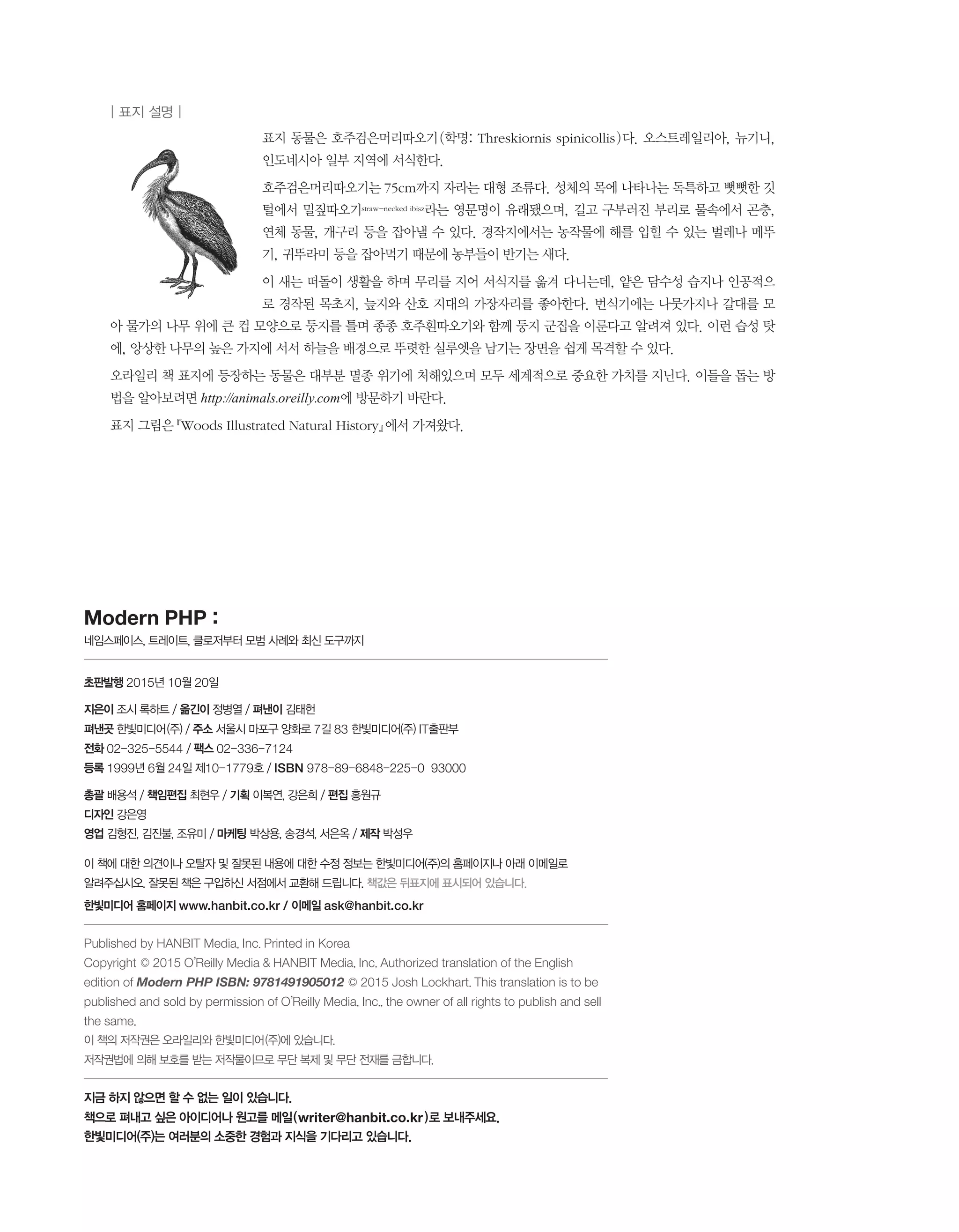 표지 동물은 호주검은머리따오기(학명: Threskiornis spinicollis)다. 오스트레일리아, 뉴기니,
인도네시아 일부 지역에 서식한다.
호주검은머리따오기는 75cm까지 자라는 대형 조류다. 성체의 목에 나타나는 독특하고 뻣뻣한 깃
털에서 밀짚따오기straw-necked ibisz라는 영문명이 유래됐으며, 길고 구부러진 부리로 물속에서 곤충,
연체 동물, 개구리 등을 잡아낼 수 있다. 경작지에서는 농작물에 해를 입힐 수 있는 벌레나 메뚜
기, 귀뚜라미 등을 잡아먹기 때문에 농부들이 반기는 새다.
이 새는 떠돌이 생활을 하며 무리를 지어 서식지를 옮겨 다니는데, 얕은 담수성 습지나 인공적으
로 경작된 목초지, 늪지와 산호 지대의 가장자리를 좋아한다. 번식기에는 나뭇가지나 갈대를 모
아 물가의 나무 위에 큰 컵 모양으로 둥지를 틀며 종종 호주흰따오기와 함께 둥지 군집을 이룬다고 알려져 있다. 이런 습성 탓
에, 앙상한 나무의 높은 가지에 서서 하늘을 배경으로 뚜렷한 실루엣을 남기는 장면을 쉽게 목격할 수 있다.
오라일리 책 표지에 등장하는 동물은 대부분 멸종 위기에 처해있으며 모두 세계적으로 중요한 가치를 지닌다. 이들을 돕는 방
법을 알아보려면 http://animals.oreilly.com에 방문하기 바란다.
표지 그림은 『Woods Illustrated Natural History』에서 가져왔다.
Modern PHP :
네임스페이스, 트레이트, 클로저부터 모범 사례와 최신 도구까지
초판발행 2015년 10월 20일
지은이 조시 록하트 / 옮긴이 정병열 / 펴낸이 김태헌
펴낸곳 한빛미디어 (주) / 주소 서울시 마포구 양화로 7길 83 한빛미디어(주) IT출판부
전화 02 – 325 – 5544 / 팩스 02 – 336 – 7124
등록 1999년 6월 24일 제10 – 1779호 / ISBN 978 – 89 – 6848 – 225 – 0 93000
총괄 배용석 / 책임편집 최현우 / 기획 이복연, 강은희 / 편집 홍원규
디자인 강은영
영업 김형진, 김진불, 조유미 / 마케팅 박상용, 송경석, 서은옥 / 제작 박성우
이 책에 대한 의견이나 오탈자 및 잘못된 내용에 대한 수정 정보는 한빛미디어(주)의 홈페이지나 아래 이메일로
알려주십시오. 잘못된 책은 구입하신 서점에서 교환해 드립니다. 책값은 뒤표지에 표시되어 있습니다.
한빛미디어 홈페이지 www.hanbit.co.kr / 이메일 ask@hanbit.co.kr
Published by HANBIT Media, Inc. Printed in Korea
Copyright © 2015 O’Reilly Media & HANBIT Media, Inc. Authorized translation of the English
edition of Modern PHP ISBN: 9781491905012 © 2015 Josh Lockhart. This translation is to be
published and sold by permission of O’Reilly Media, Inc., the owner of all rights to publish and sell
the same.
이 책의 저작권은 오라일리와 한빛미디어 (주)에 있습니다.
저작권법에 의해 보호를 받는 저작물이므로 무단 복제 및 무단 전재를 금합니다.
지금 하지 않으면 할 수 없는 일이 있습니다.
책으로 펴내고 싶은 아이디어나 원고를 메일 ( writer@hanbit.co.kr ) 로 보내주세요.
한빛미디어(주)는 여러분의 소중한 경험과 지식을 기다리고 있습니다.
| 표지 설명 |
 