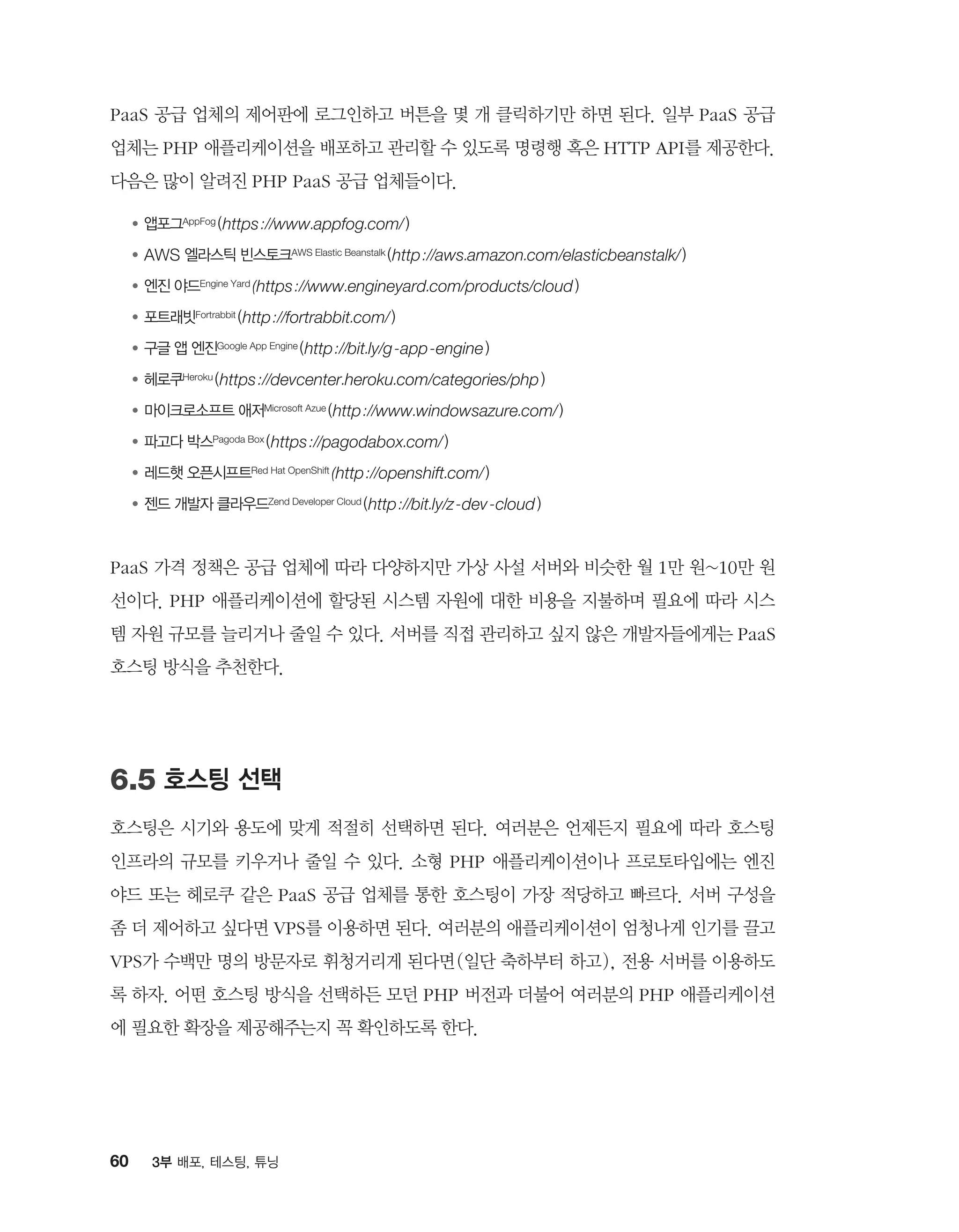 60 3부 배포, 테스팅, 튜닝
PaaS 공급 업체의 제어판에 로그인하고 버튼을 몇 개 클릭하기만 하면 된다. 일부 PaaS 공급
업체는 PHP 애플리케이션을 배포하고 관리할 수 있도록 명령행 혹은 HTTP API를 제공한다.
다음은 많이 알려진 PHP PaaS 공급 업체들이다.
●	앱포그AppFog (https://www.appfog.com/)
●	AWS 엘라스틱 빈스토크AWS Elastic Beanstalk (http://aws.amazon.com/elasticbeanstalk/)
●	엔진 야드Engine Yard (https://www.engineyard.com/products/cloud)
●	포트래빗Fortrabbit (http://fortrabbit.com/)
●	구글 앱 엔진Google App Engine (http://bit.ly/g-app-engine)
●	헤로쿠Heroku (https://devcenter.heroku.com/categories/php)
●	마이크로소프트 애저Microsoft Azue (http://www.windowsazure.com/)
●	파고다 박스Pagoda Box (https://pagodabox.com/)
●	레드햇 오픈시프트Red Hat OpenShift (http://openshift.com/)
●	젠드 개발자 클라우드Zend Developer Cloud (http://bit.ly/z-dev-cloud)
PaaS 가격 정책은 공급 업체에 따라 다양하지만 가상 사설 서버와 비슷한 월 1만 원~10만 원
선이다. PHP 애플리케이션에 할당된 시스템 자원에 대한 비용을 지불하며 필요에 따라 시스
템 자원 규모를 늘리거나 줄일 수 있다. 서버를 직접 관리하고 싶지 않은 개발자들에게는 PaaS
호스팅 방식을 추천한다.
6.5 호스팅 선택
호스팅은 시기와 용도에 맞게 적절히 선택하면 된다. 여러분은 언제든지 필요에 따라 호스팅
인프라의 규모를 키우거나 줄일 수 있다. 소형 PHP 애플리케이션이나 프로토타입에는 엔진
야드 또는 헤로쿠 같은 PaaS 공급 업체를 통한 호스팅이 가장 적당하고 빠르다. 서버 구성을
좀 더 제어하고 싶다면 VPS를 이용하면 된다. 여러분의 애플리케이션이 엄청나게 인기를 끌고
VPS가 수백만 명의 방문자로 휘청거리게 된다면(일단 축하부터 하고), 전용 서버를 이용하도
록 하자. 어떤 호스팅 방식을 선택하든 모던 PHP 버전과 더불어 여러분의 PHP 애플리케이션
에 필요한 확장을 제공해주는지 꼭 확인하도록 한다.
 