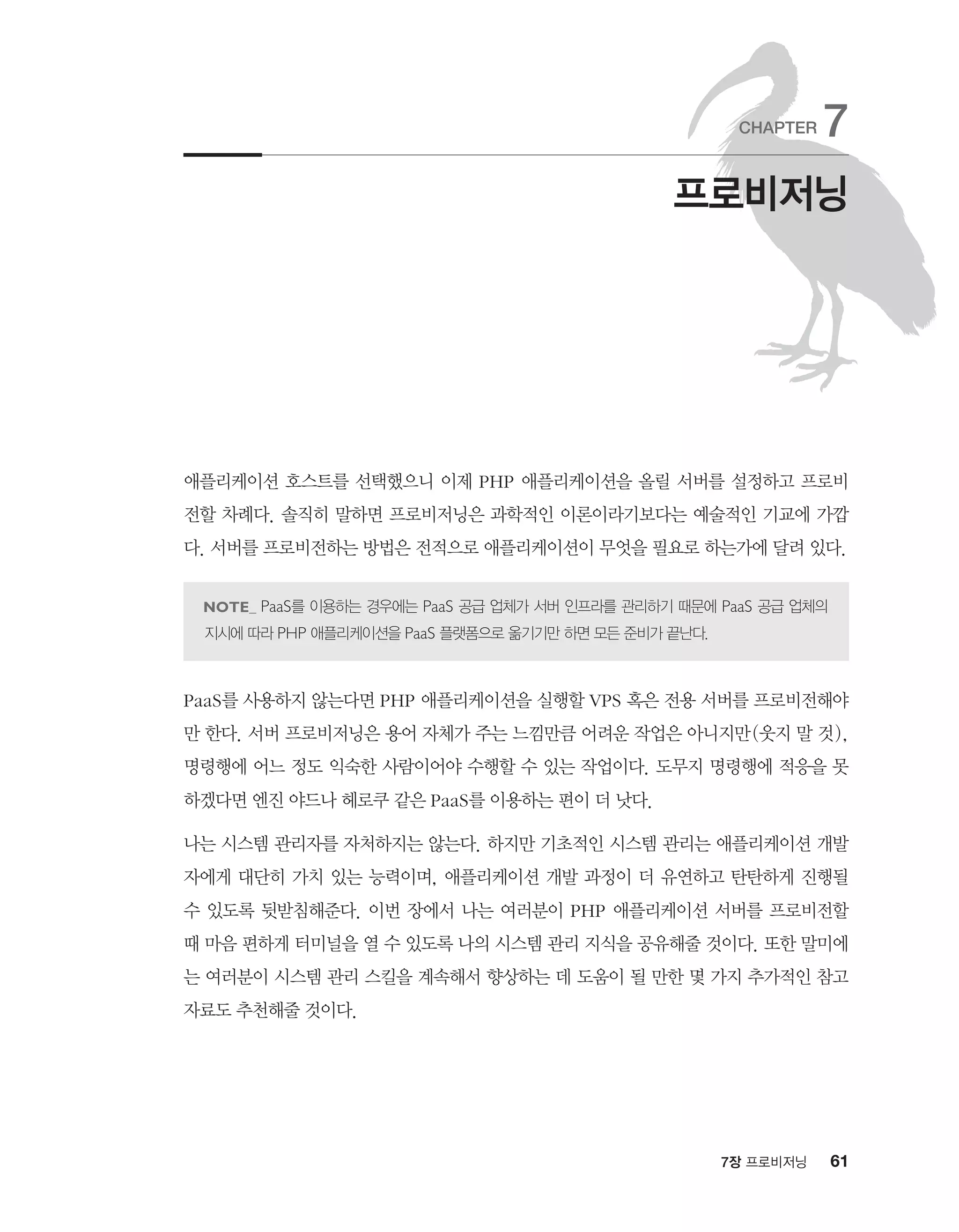 617장 프로비저닝
애플리케이션 호스트를 선택했으니 이제 PHP 애플리케이션을 올릴 서버를 설정하고 프로비
전할 차례다. 솔직히 말하면 프로비저닝은 과학적인 이론이라기보다는 예술적인 기교에 가깝
다. 서버를 프로비전하는 방법은 전적으로 애플리케이션이 무엇을 필요로 하는가에 달려 있다.
PaaS를 이용하는 경우에는 PaaS 공급 업체가 서버 인프라를 관리하기 때문에 PaaS 공급 업체의
지시에 따라 PHP 애플리케이션을 PaaS 플랫폼으로 옮기기만 하면 모든 준비가 끝난다.
PaaS를 사용하지 않는다면 PHP 애플리케이션을 실행할 VPS 혹은 전용 서버를 프로비전해야
만 한다. 서버 프로비저닝은 용어 자체가 주는 느낌만큼 어려운 작업은 아니지만(웃지 말 것),
명령행에 어느 정도 익숙한 사람이어야 수행할 수 있는 작업이다. 도무지 명령행에 적응을 못
하겠다면 엔진 야드나 헤로쿠 같은 PaaS를 이용하는 편이 더 낫다.
나는 시스템 관리자를 자처하지는 않는다. 하지만 기초적인 시스템 관리는 애플리케이션 개발
자에게 대단히 가치 있는 능력이며, 애플리케이션 개발 과정이 더 유연하고 탄탄하게 진행될
수 있도록 뒷받침해준다. 이번 장에서 나는 여러분이 PHP 애플리케이션 서버를 프로비전할
때 마음 편하게 터미널을 열 수 있도록 나의 시스템 관리 지식을 공유해줄 것이다. 또한 말미에
는 여러분이 시스템 관리 스킬을 계속해서 향상하는 데 도움이 될 만한 몇 가지 추가적인 참고
자료도 추천해줄 것이다.
프로비저닝
CHAPTER 7
 