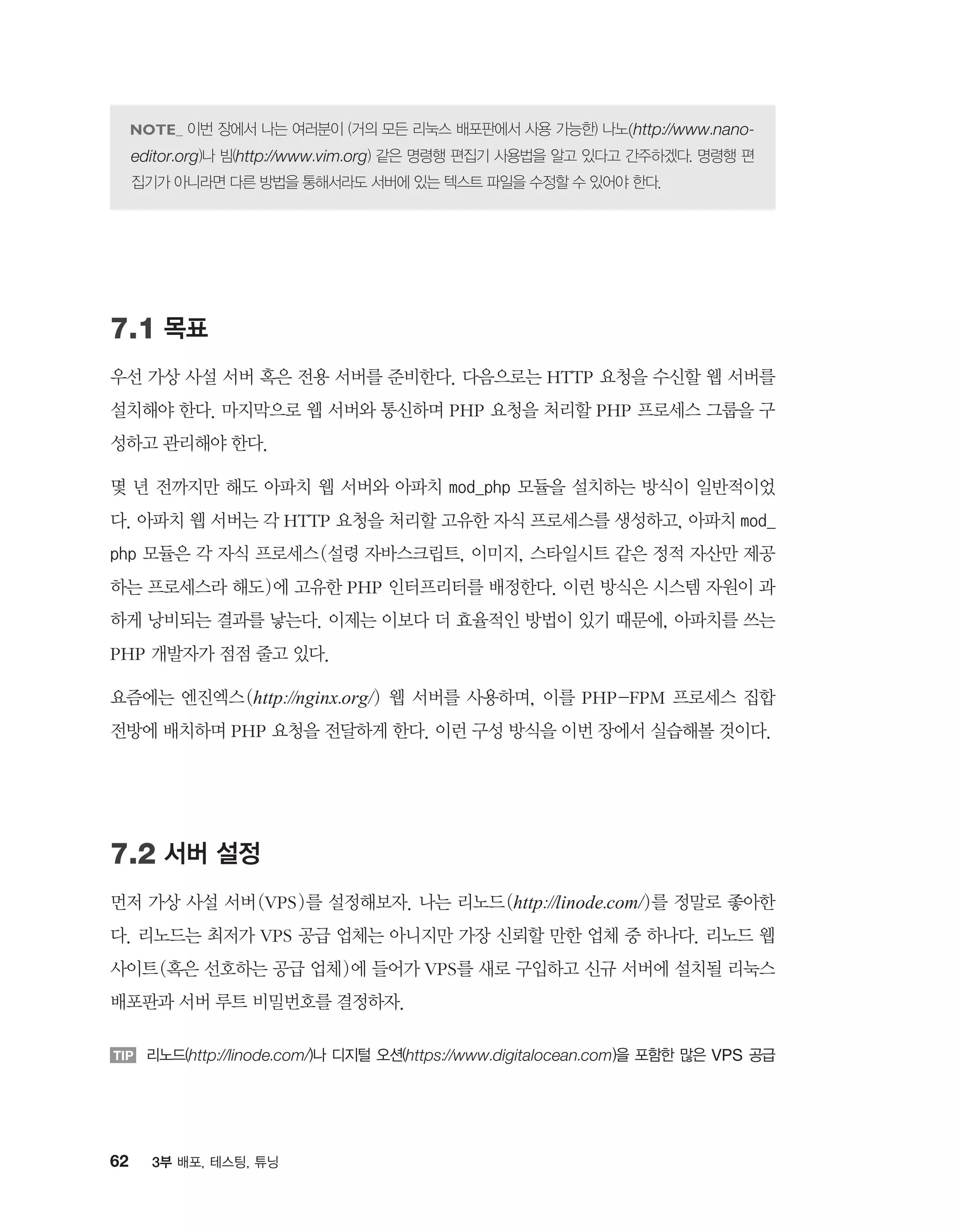 62 3부 배포, 테스팅, 튜닝
이번 장에서 나는 여러분이 (거의 모든 리눅스 배포판에서 사용 가능한) 나노(http://www.nano-
editor.org)나 빔(http://www.vim.org) 같은 명령행 편집기 사용법을 알고 있다고 간주하겠다. 명령행 편
집기가 아니라면 다른 방법을 통해서라도 서버에 있는 텍스트 파일을 수정할 수 있어야 한다.
7.1 목표
우선 가상 사설 서버 혹은 전용 서버를 준비한다. 다음으로는 HTTP 요청을 수신할 웹 서버를
설치해야 한다. 마지막으로 웹 서버와 통신하며 PHP 요청을 처리할 PHP 프로세스 그룹을 구
성하고 관리해야 한다.
몇 년 전까지만 해도 아파치 웹 서버와 아파치 mod_php 모듈을 설치하는 방식이 일반적이었
다. 아파치 웹 서버는 각 HTTP 요청을 처리할 고유한 자식 프로세스를 생성하고, 아파치 mod_
php 모듈은 각 자식 프로세스(설령 자바스크립트, 이미지, 스타일시트 같은 정적 자산만 제공
하는 프로세스라 해도)에 고유한 PHP 인터프리터를 배정한다. 이런 방식은 시스템 자원이 과
하게 낭비되는 결과를 낳는다. 이제는 이보다 더 효율적인 방법이 있기 때문에, 아파치를 쓰는
PHP 개발자가 점점 줄고 있다.
요즘에는 엔진엑스(http://nginx.org/) 웹 서버를 사용하며, 이를 PHP-FPM 프로세스 집합
전방에 배치하며 PHP 요청을 전달하게 한다. 이런 구성 방식을 이번 장에서 실습해볼 것이다.
7.2 서버 설정
먼저 가상 사설 서버(VPS)를 설정해보자. 나는 리노드(http://linode.com/)를 정말로 좋아한
다. 리노드는 최저가 VPS 공급 업체는 아니지만 가장 신뢰할 만한 업체 중 하나다. 리노드 웹
사이트(혹은 선호하는 공급 업체)에 들어가 VPS를 새로 구입하고 신규 서버에 설치될 리눅스
배포판과 서버 루트 비밀번호를 결정하자.
TIP 리노드(http://linode.com/)나 디지털 오션(https://www.digitalocean.com)을 포함한 많은 VPS 공급
 