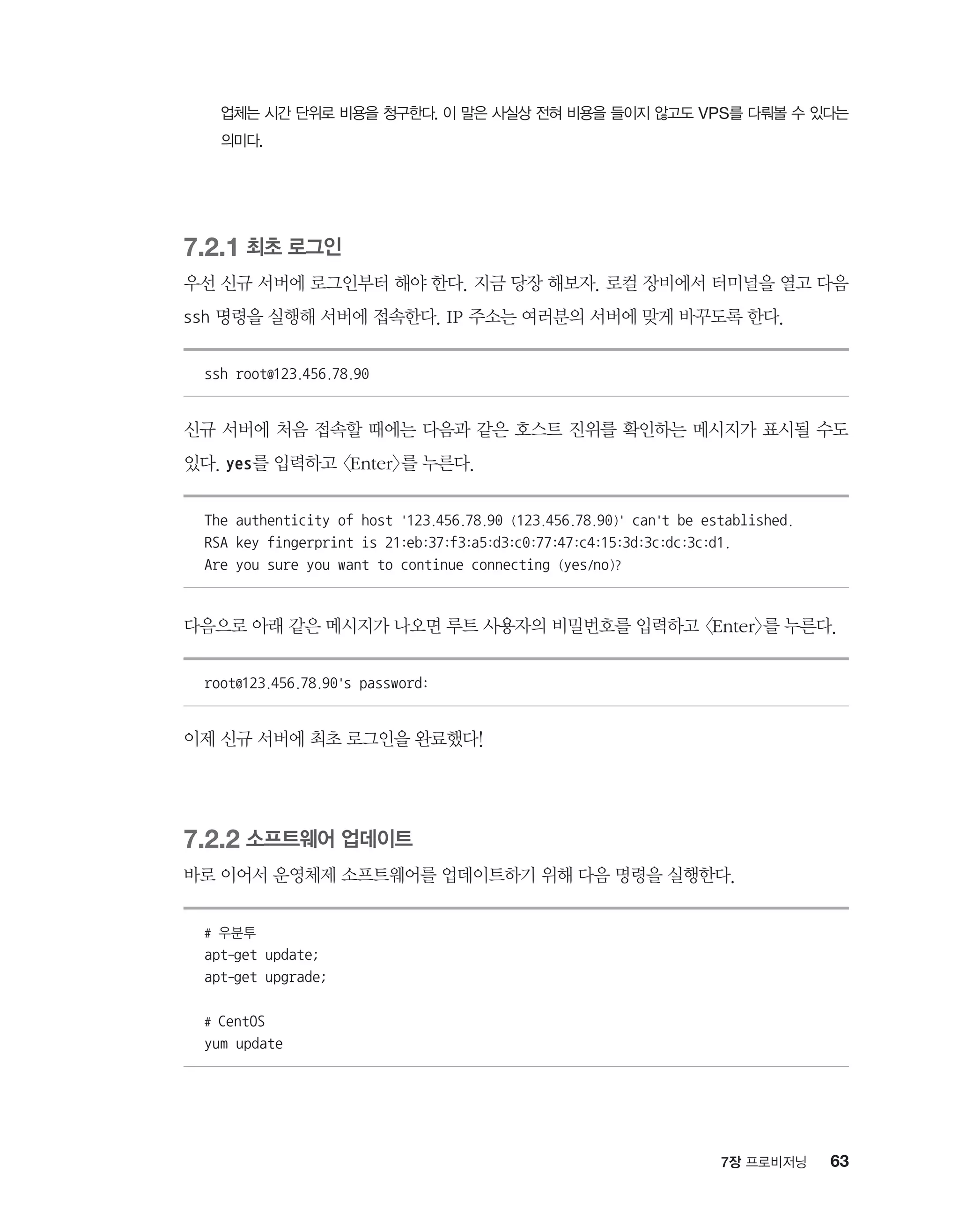 637장 프로비저닝
업체는 시간 단위로 비용을 청구한다. 이 말은 사실상 전혀 비용을 들이지 않고도 VPS를 다뤄볼 수 있다는
의미다.
7.2.1 최초 로그인
우선 신규 서버에 로그인부터 해야 한다. 지금 당장 해보자. 로컬 장비에서 터미널을 열고 다음
ssh 명령을 실행해 서버에 접속한다. IP 주소는 여러분의 서버에 맞게 바꾸도록 한다.
ssh root@123.456.78.90
신규 서버에 처음 접속할 때에는 다음과 같은 호스트 진위를 확인하는 메시지가 표시될 수도
있다. yes를 입력하고 Enter를 누른다.
The authenticity of host '123.456.78.90 (123.456.78.90)' can't be established.
RSA key fingerprint is 21:eb:37:f3:a5:d3:c0:77:47:c4:15:3d:3c:dc:3c:d1.
Are you sure you want to continue connecting (yes/no)?
다음으로 아래 같은 메시지가 나오면 루트 사용자의 비밀번호를 입력하고 Enter를 누른다.
root@123.456.78.90's password:
이제 신규 서버에 최초 로그인을 완료했다!
7.2.2 소프트웨어 업데이트
바로 이어서 운영체제 소프트웨어를 업데이트하기 위해 다음 명령을 실행한다.
# 우분투
apt-get update;
apt-get upgrade;
# CentOS
yum update
 
