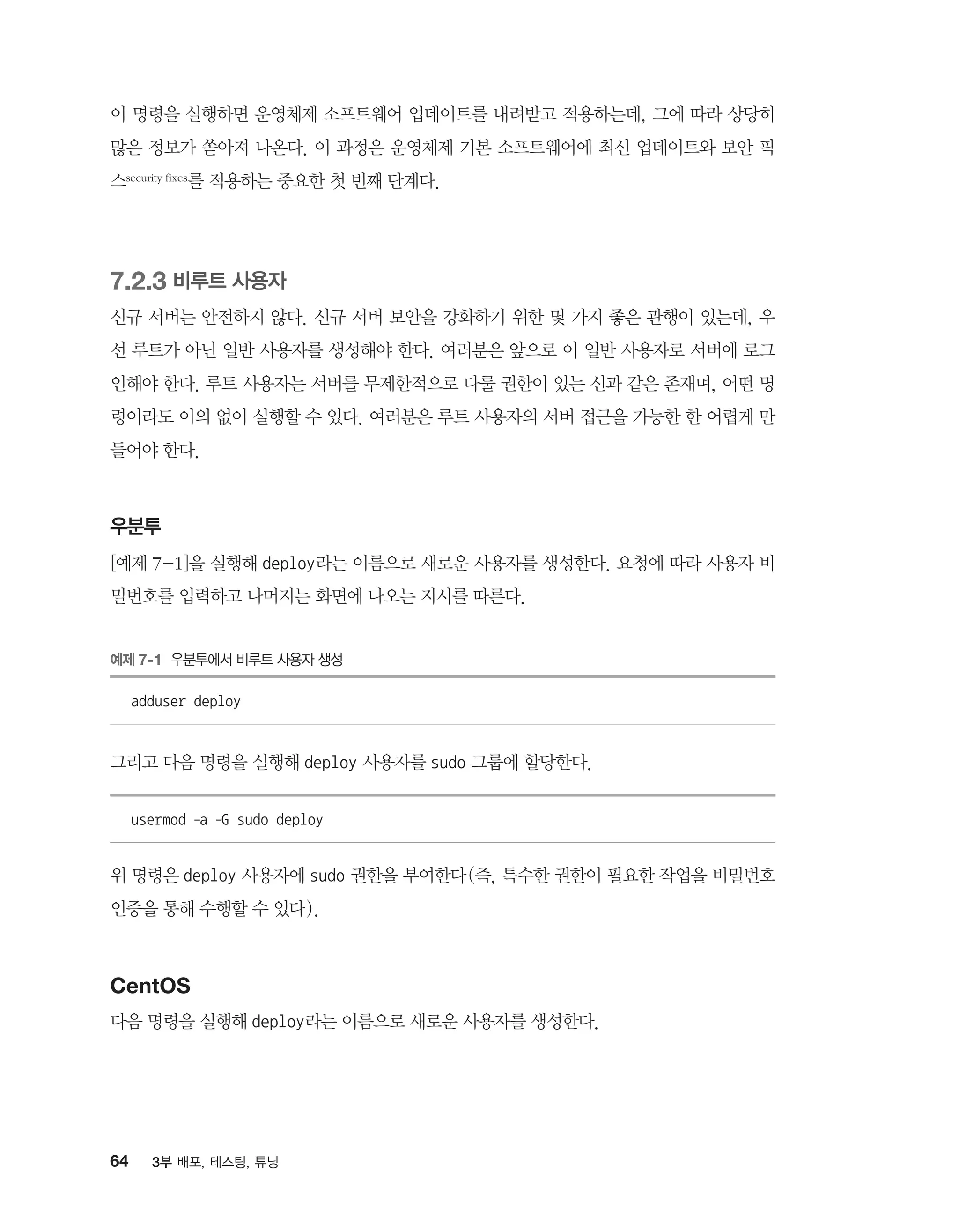64 3부 배포, 테스팅, 튜닝
이 명령을 실행하면 운영체제 소프트웨어 업데이트를 내려받고 적용하는데, 그에 따라 상당히
많은 정보가 쏟아져 나온다. 이 과정은 운영체제 기본 소프트웨어에 최신 업데이트와 보안 픽
스security fixes를 적용하는 중요한 첫 번째 단계다.
7.2.3 비루트 사용자
신규 서버는 안전하지 않다. 신규 서버 보안을 강화하기 위한 몇 가지 좋은 관행이 있는데, 우
선 루트가 아닌 일반 사용자를 생성해야 한다. 여러분은 앞으로 이 일반 사용자로 서버에 로그
인해야 한다. 루트 사용자는 서버를 무제한적으로 다룰 권한이 있는 신과 같은 존재며, 어떤 명
령이라도 이의 없이 실행할 수 있다. 여러분은 루트 사용자의 서버 접근을 가능한 한 어렵게 만
들어야 한다.
우분투
[예제 7-1]을 실행해 deploy라는 이름으로 새로운 사용자를 생성한다. 요청에 따라 사용자 비
밀번호를 입력하고 나머지는 화면에 나오는 지시를 따른다.
예제 7-1 우분투에서 비루트 사용자 생성
adduser deploy
그리고 다음 명령을 실행해 deploy 사용자를 sudo 그룹에 할당한다.
usermod -a -G sudo deploy
위 명령은 deploy 사용자에 sudo 권한을 부여한다(즉, 특수한 권한이 필요한 작업을 비밀번호
인증을 통해 수행할 수 있다).
CentOS
다음 명령을 실행해 deploy라는 이름으로 새로운 사용자를 생성한다.
 