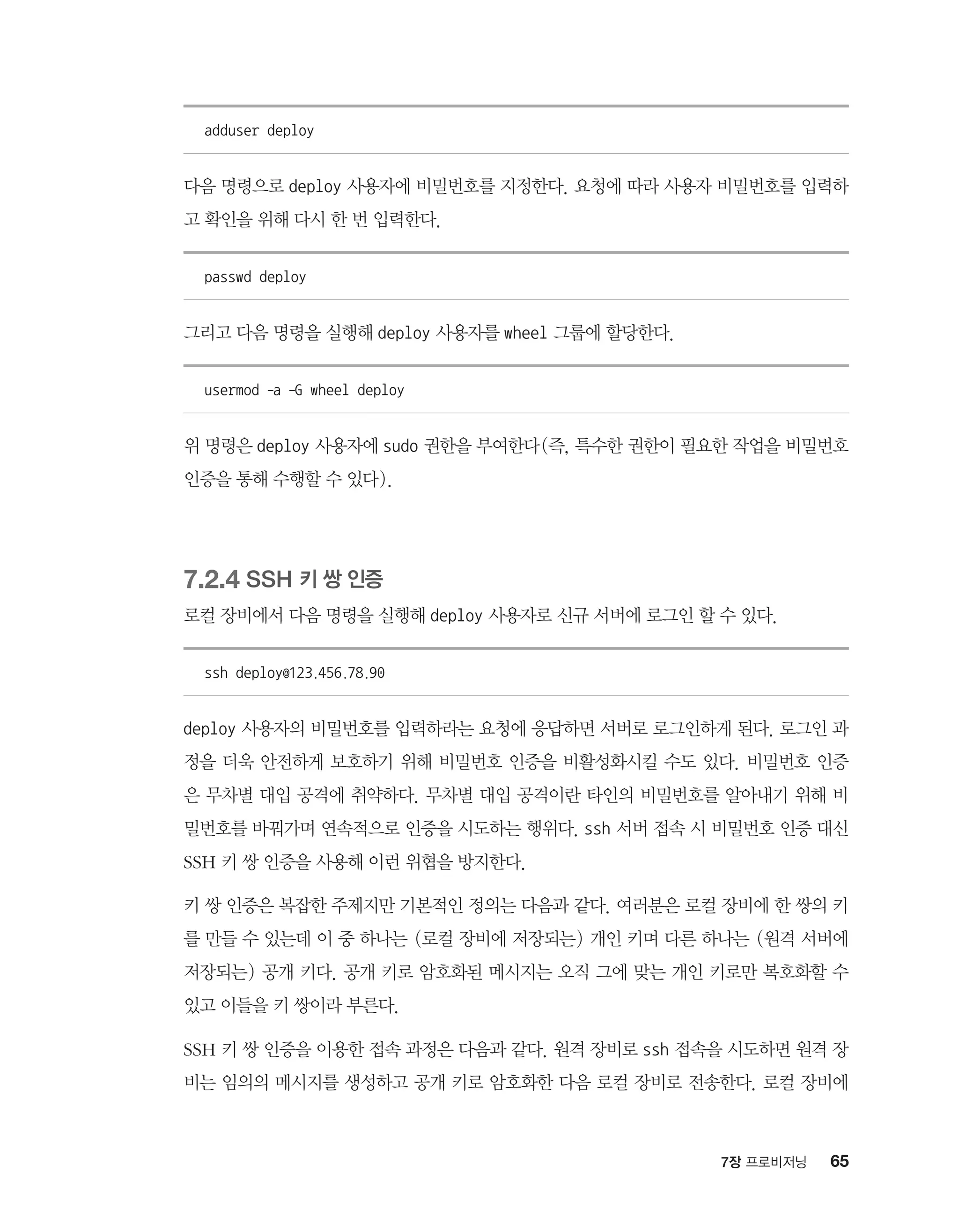 657장 프로비저닝
adduser deploy
다음 명령으로 deploy 사용자에 비밀번호를 지정한다. 요청에 따라 사용자 비밀번호를 입력하
고 확인을 위해 다시 한 번 입력한다.
passwd deploy
그리고 다음 명령을 실행해 deploy 사용자를 wheel 그룹에 할당한다.
usermod -a -G wheel deploy
위 명령은 deploy 사용자에 sudo 권한을 부여한다(즉, 특수한 권한이 필요한 작업을 비밀번호
인증을 통해 수행할 수 있다).
7.2.4 SSH 키 쌍 인증
로컬 장비에서 다음 명령을 실행해 deploy 사용자로 신규 서버에 로그인 할 수 있다.
ssh deploy@123.456.78.90
deploy 사용자의 비밀번호를 입력하라는 요청에 응답하면 서버로 로그인하게 된다. 로그인 과
정을 더욱 안전하게 보호하기 위해 비밀번호 인증을 비활성화시킬 수도 있다. 비밀번호 인증
은 무차별 대입 공격에 취약하다. 무차별 대입 공격이란 타인의 비밀번호를 알아내기 위해 비
밀번호를 바꿔가며 연속적으로 인증을 시도하는 행위다. ssh 서버 접속 시 비밀번호 인증 대신
SSH 키 쌍 인증을 사용해 이런 위협을 방지한다.
키 쌍 인증은 복잡한 주제지만 기본적인 정의는 다음과 같다. 여러분은 로컬 장비에 한 쌍의 키
를 만들 수 있는데 이 중 하나는 (로컬 장비에 저장되는) 개인 키며 다른 하나는 (원격 서버에
저장되는) 공개 키다. 공개 키로 암호화된 메시지는 오직 그에 맞는 개인 키로만 복호화할 수
있고 이들을 키 쌍이라 부른다.
SSH 키 쌍 인증을 이용한 접속 과정은 다음과 같다. 원격 장비로 ssh 접속을 시도하면 원격 장
비는 임의의 메시지를 생성하고 공개 키로 암호화한 다음 로컬 장비로 전송한다. 로컬 장비에
 
