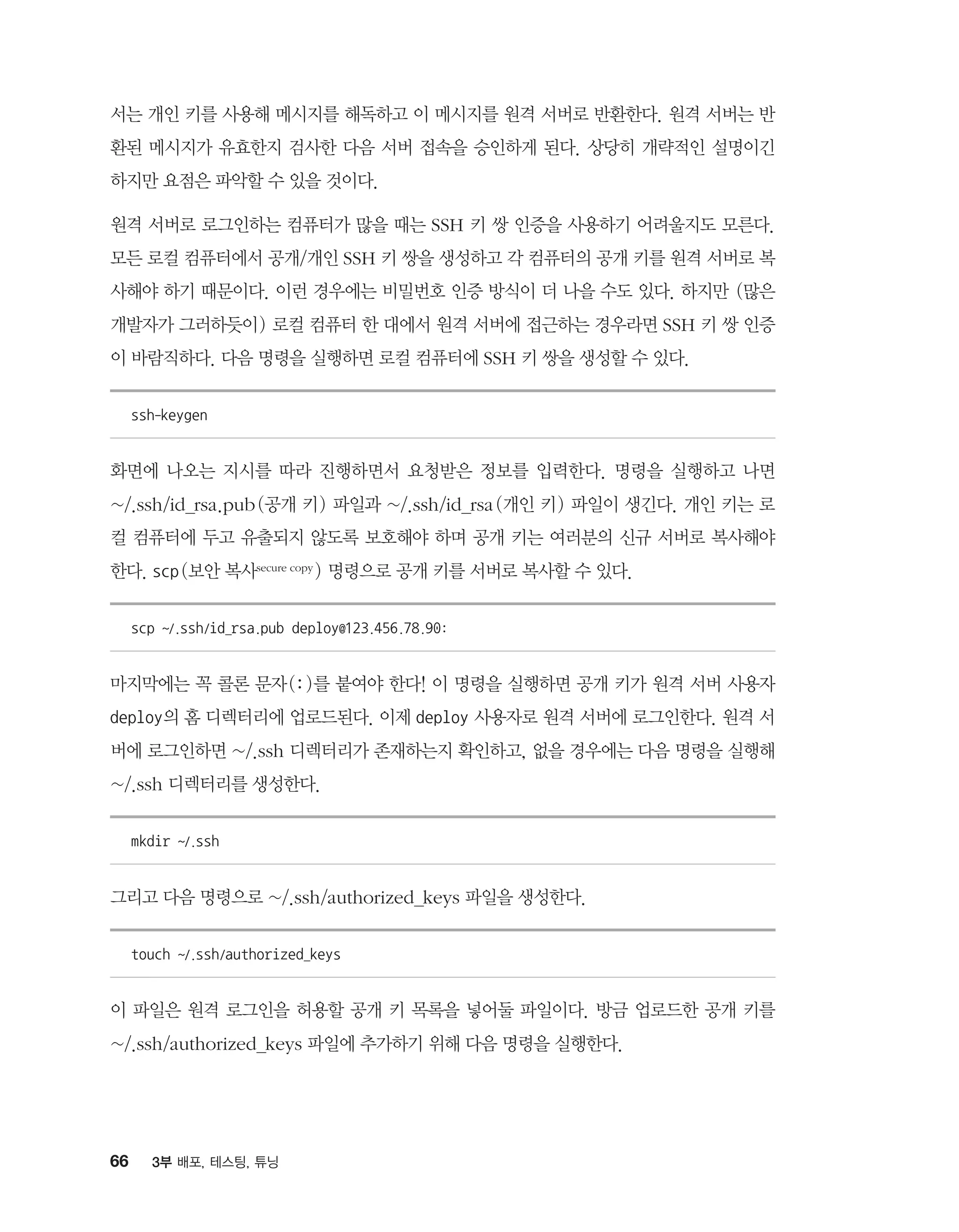 66 3부 배포, 테스팅, 튜닝
서는 개인 키를 사용해 메시지를 해독하고 이 메시지를 원격 서버로 반환한다. 원격 서버는 반
환된 메시지가 유효한지 검사한 다음 서버 접속을 승인하게 된다. 상당히 개략적인 설명이긴
하지만 요점은 파악할 수 있을 것이다.
원격 서버로 로그인하는 컴퓨터가 많을 때는 SSH 키 쌍 인증을 사용하기 어려울지도 모른다.
모든 로컬 컴퓨터에서 공개/개인 SSH 키 쌍을 생성하고 각 컴퓨터의 공개 키를 원격 서버로 복
사해야 하기 때문이다. 이런 경우에는 비밀번호 인증 방식이 더 나을 수도 있다. 하지만 (많은
개발자가 그러하듯이) 로컬 컴퓨터 한 대에서 원격 서버에 접근하는 경우라면 SSH 키 쌍 인증
이 바람직하다. 다음 명령을 실행하면 로컬 컴퓨터에 SSH 키 쌍을 생성할 수 있다.
ssh-keygen
화면에 나오는 지시를 따라 진행하면서 요청받은 정보를 입력한다. 명령을 실행하고 나면
~/.ssh/id_rsa.pub(공개 키) 파일과 ~/.ssh/id_rsa(개인 키) 파일이 생긴다. 개인 키는 로
컬 컴퓨터에 두고 유출되지 않도록 보호해야 하며 공개 키는 여러분의 신규 서버로 복사해야
한다. scp(보안 복사secure copy ) 명령으로 공개 키를 서버로 복사할 수 있다.
scp ~/.ssh/id_rsa.pub deploy@123.456.78.90:
마지막에는 꼭 콜론 문자(:)를 붙여야 한다! 이 명령을 실행하면 공개 키가 원격 서버 사용자
deploy의 홈 디렉터리에 업로드된다. 이제 deploy 사용자로 원격 서버에 로그인한다. 원격 서
버에 로그인하면 ~/.ssh 디렉터리가 존재하는지 확인하고, 없을 경우에는 다음 명령을 실행해
~/.ssh 디렉터리를 생성한다.
mkdir ~/.ssh
그리고 다음 명령으로 ~/.ssh/authorized_keys 파일을 생성한다.
touch ~/.ssh/authorized_keys
이 파일은 원격 로그인을 허용할 공개 키 목록을 넣어둘 파일이다. 방금 업로드한 공개 키를
~/.ssh/authorized_keys 파일에 추가하기 위해 다음 명령을 실행한다.
 