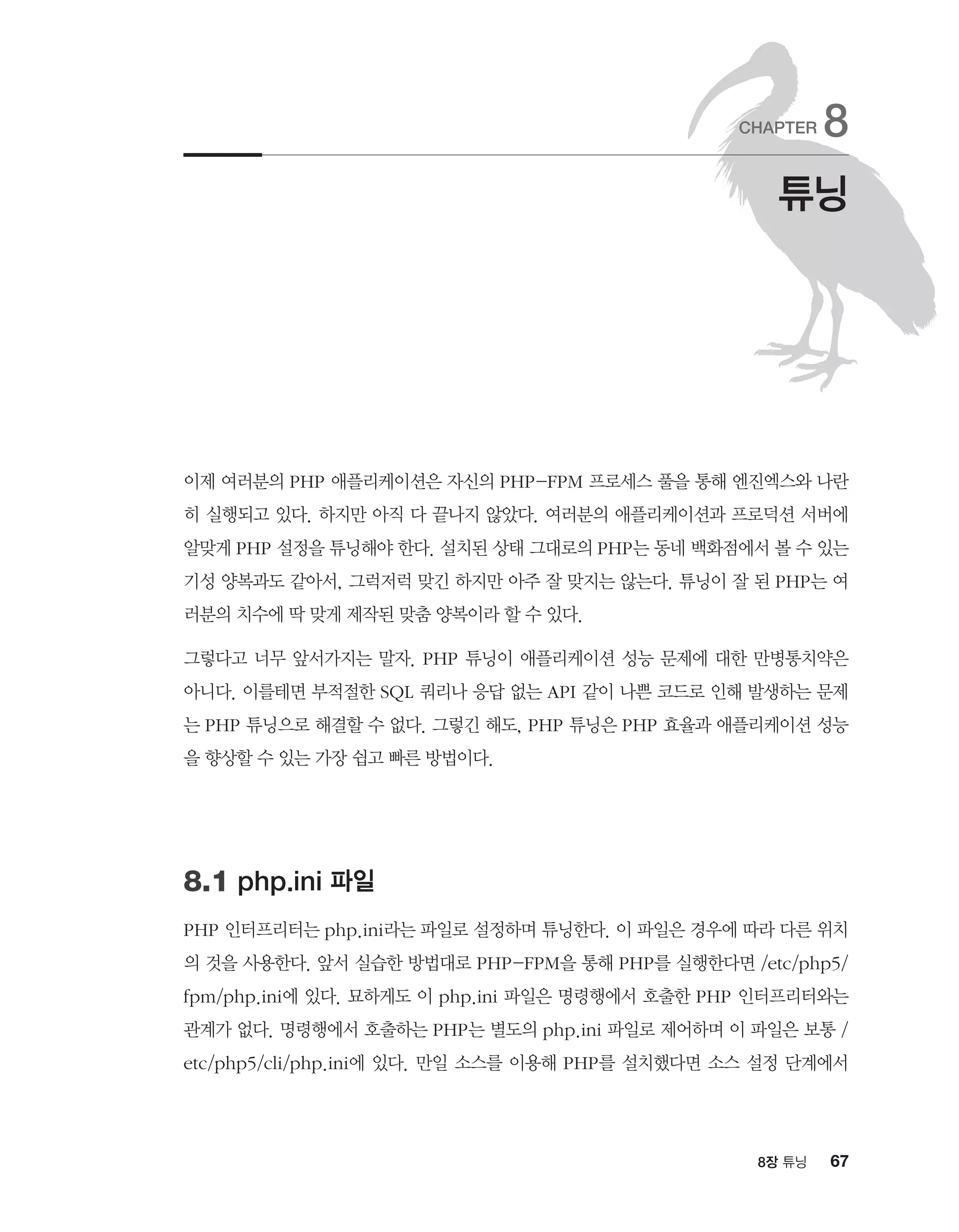 678장 튜닝
이제 여러분의 PHP 애플리케이션은 자신의 PHP-FPM 프로세스 풀을 통해 엔진엑스와 나란
히 실행되고 있다. 하지만 아직 다 끝나지 않았다. 여러분의 애플리케이션과 프로덕션 서버에
알맞게 PHP 설정을 튜닝해야 한다. 설치된 상태 그대로의 PHP는 동네 백화점에서 볼 수 있는
기성 양복과도 같아서, 그럭저럭 맞긴 하지만 아주 잘 맞지는 않는다. 튜닝이 잘 된 PHP는 여
러분의 치수에 딱 맞게 제작된 맞춤 양복이라 할 수 있다.
그렇다고 너무 앞서가지는 말자. PHP 튜닝이 애플리케이션 성능 문제에 대한 만병통치약은
아니다. 이를테면 부적절한 SQL 쿼리나 응답 없는 API 같이 나쁜 코드로 인해 발생하는 문제
는 PHP 튜닝으로 해결할 수 없다. 그렇긴 해도, PHP 튜닝은 PHP 효율과 애플리케이션 성능
을 향상할 수 있는 가장 쉽고 빠른 방법이다.
8.1 php.ini 파일
PHP 인터프리터는 php.ini라는 파일로 설정하며 튜닝한다. 이 파일은 경우에 따라 다른 위치
의 것을 사용한다. 앞서 실습한 방법대로 PHP-FPM을 통해 PHP를 실행한다면 /etc/php5/
fpm/php.ini에 있다. 묘하게도 이 php.ini 파일은 명령행에서 호출한 PHP 인터프리터와는
관계가 없다. 명령행에서 호출하는 PHP는 별도의 php.ini 파일로 제어하며 이 파일은 보통 /
etc/php5/cli/php.ini에 있다. 만일 소스를 이용해 PHP를 설치했다면 소스 설정 단계에서
튜닝
CHAPTER 8
 