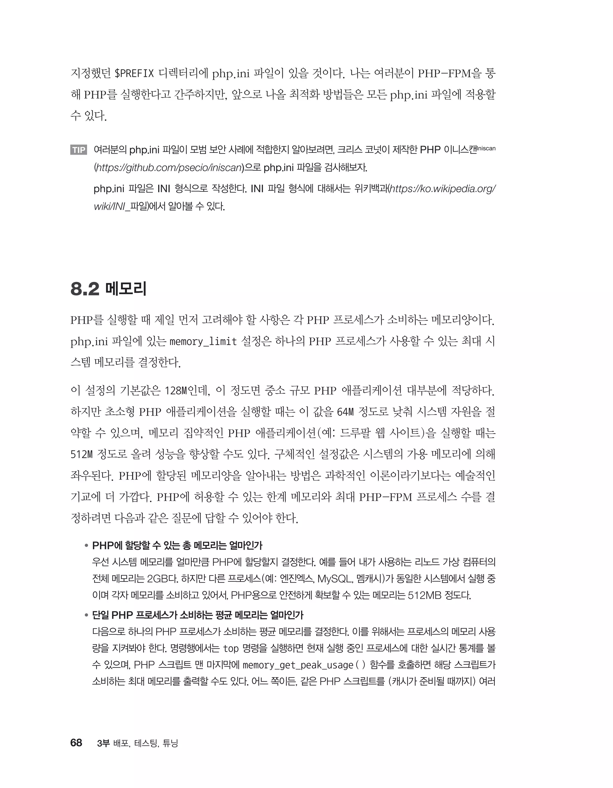 68 3부 배포, 테스팅, 튜닝
지정했던 $PREFIX 디렉터리에 php.ini 파일이 있을 것이다. 나는 여러분이 PHP-FPM을 통
해 PHP를 실행한다고 간주하지만, 앞으로 나올 최적화 방법들은 모든 php.ini 파일에 적용할
수 있다.
TIP 여러분의 php.ini 파일이 모범 보안 사례에 적합한지 알아보려면, 크리스 코넛이 제작한 PHP 이니스캔Iniscan
(https://github.com/psecio/iniscan)으로 php.ini 파일을 검사해보자.
TIP php.ini 파일은 INI 형식으로 작성한다. INI 파일 형식에 대해서는 위키백과(https://ko.wikipedia.org/
wiki/INI_파일)에서 알아볼 수 있다.
8.2 메모리
PHP를 실행할 때 제일 먼저 고려해야 할 사항은 각 PHP 프로세스가 소비하는 메모리양이다.
php.ini 파일에 있는 memory_limit 설정은 하나의 PHP 프로세스가 사용할 수 있는 최대 시
스템 메모리를 결정한다.
이 설정의 기본값은 128M인데, 이 정도면 중소 규모 PHP 애플리케이션 대부분에 적당하다.
하지만 초소형 PHP 애플리케이션을 실행할 때는 이 값을 64M 정도로 낮춰 시스템 자원을 절
약할 수 있으며, 메모리 집약적인 PHP 애플리케이션(예: 드루팔 웹 사이트)을 실행할 때는
512M 정도로 올려 성능을 향상할 수도 있다. 구체적인 설정값은 시스템의 가용 메모리에 의해
좌우된다. PHP에 할당된 메모리양을 알아내는 방법은 과학적인 이론이라기보다는 예술적인
기교에 더 가깝다. PHP에 허용할 수 있는 한계 메모리와 최대 PHP-FPM 프로세스 수를 결
정하려면 다음과 같은 질문에 답할 수 있어야 한다.
●	PHP에 할당할 수 있는 총 메모리는 얼마인가
	우선 시스템 메모리를 얼마만큼 PHP에 할당할지 결정한다. 예를 들어 내가 사용하는 리노드 가상 컴퓨터의
전체 메모리는 2GB다. 하지만 다른 프로세스(예: 엔진엑스, MySQL, 멤캐시)가 동일한 시스템에서 실행 중
이며 각자 메모리를 소비하고 있어서, PHP용으로 안전하게 확보할 수 있는 메모리는 512MB 정도다.
●	단일 PHP 프로세스가 소비하는 평균 메모리는 얼마인가
	다음으로 하나의 PHP 프로세스가 소비하는 평균 메모리를 결정한다. 이를 위해서는 프로세스의 메모리 사용
량을 지켜봐야 한다. 명령행에서는 top 명령을 실행하면 현재 실행 중인 프로세스에 대한 실시간 통계를 볼
수 있으며, PHP 스크립트 맨 마지막에 memory_get_peak_usage() 함수를 호출하면 해당 스크립트가
소비하는 최대 메모리를 출력할 수도 있다. 어느 쪽이든, 같은 PHP 스크립트를 (캐시가 준비될 때까지) 여러
 