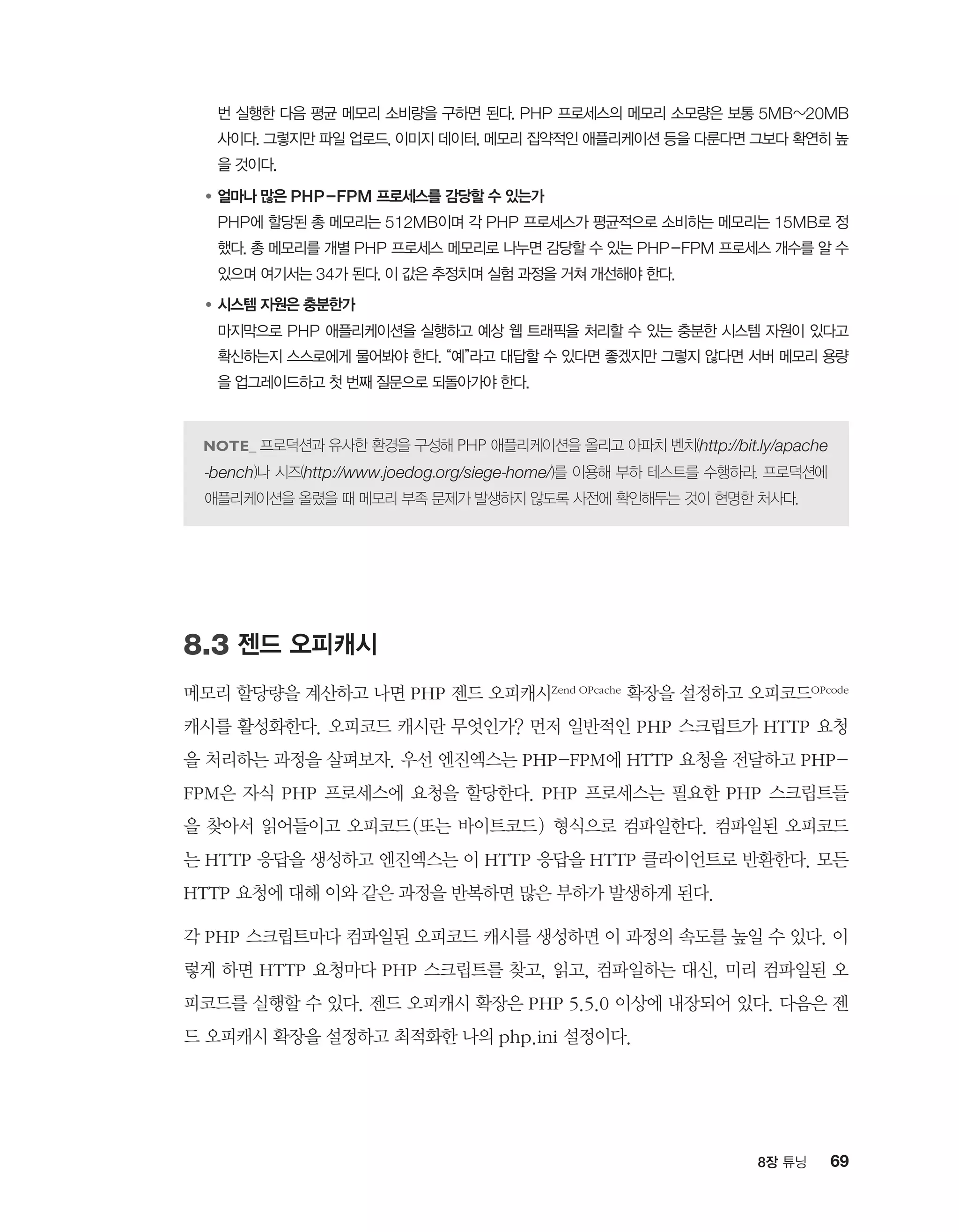 698장 튜닝
번 실행한 다음 평균 메모리 소비량을 구하면 된다. PHP 프로세스의 메모리 소모량은 보통 5MB~20MB
사이다. 그렇지만 파일 업로드, 이미지 데이터, 메모리 집약적인 애플리케이션 등을 다룬다면 그보다 확연히 높
을 것이다.
●	얼마나 많은 PHP-FPM 프로세스를 감당할 수 있는가
	PHP에 할당된 총 메모리는 512MB이며 각 PHP 프로세스가 평균적으로 소비하는 메모리는 15MB로 정
했다. 총 메모리를 개별 PHP 프로세스 메모리로 나누면 감당할 수 있는 PHP-FPM 프로세스 개수를 알 수
있으며 여기서는 34가 된다. 이 값은 추정치며 실험 과정을 거쳐 개선해야 한다.
●	시스템 자원은 충분한가
	마지막으로 PHP 애플리케이션을 실행하고 예상 웹 트래픽을 처리할 수 있는 충분한 시스템 자원이 있다고
확신하는지 스스로에게 물어봐야 한다. “예”라고 대답할 수 있다면 좋겠지만 그렇지 않다면 서버 메모리 용량
을 업그레이드하고 첫 번째 질문으로 되돌아가야 한다.
프로덕션과 유사한 환경을 구성해 PHP 애플리케이션을 올리고 아파치 벤치(http://bit.ly/apache
-bench)나 시즈(http://www.joedog.org/siege-home/)를 이용해 부하 테스트를 수행하라. 프로덕션에
애플리케이션을 올렸을 때 메모리 부족 문제가 발생하지 않도록 사전에 확인해두는 것이 현명한 처사다.
8.3 젠드 오피캐시
메모리 할당량을 계산하고 나면 PHP 젠드 오피캐시Zend OPcache 확장을 설정하고 오피코드OPcode
캐시를 활성화한다. 오피코드 캐시란 무엇인가? 먼저 일반적인 PHP 스크립트가 HTTP 요청
을 처리하는 과정을 살펴보자. 우선 엔진엑스는 PHP-FPM에 HTTP 요청을 전달하고 PHP-
FPM은 자식 PHP 프로세스에 요청을 할당한다. PHP 프로세스는 필요한 PHP 스크립트들
을 찾아서 읽어들이고 오피코드(또는 바이트코드) 형식으로 컴파일한다. 컴파일된 오피코드
는 HTTP 응답을 생성하고 엔진엑스는 이 HTTP 응답을 HTTP 클라이언트로 반환한다. 모든
HTTP 요청에 대해 이와 같은 과정을 반복하면 많은 부하가 발생하게 된다.
각 PHP 스크립트마다 컴파일된 오피코드 캐시를 생성하면 이 과정의 속도를 높일 수 있다. 이
렇게 하면 HTTP 요청마다 PHP 스크립트를 찾고, 읽고, 컴파일하는 대신, 미리 컴파일된 오
피코드를 실행할 수 있다. 젠드 오피캐시 확장은 PHP 5.5.0 이상에 내장되어 있다. 다음은 젠
드 오피캐시 확장을 설정하고 최적화한 나의 php.ini 설정이다.
 