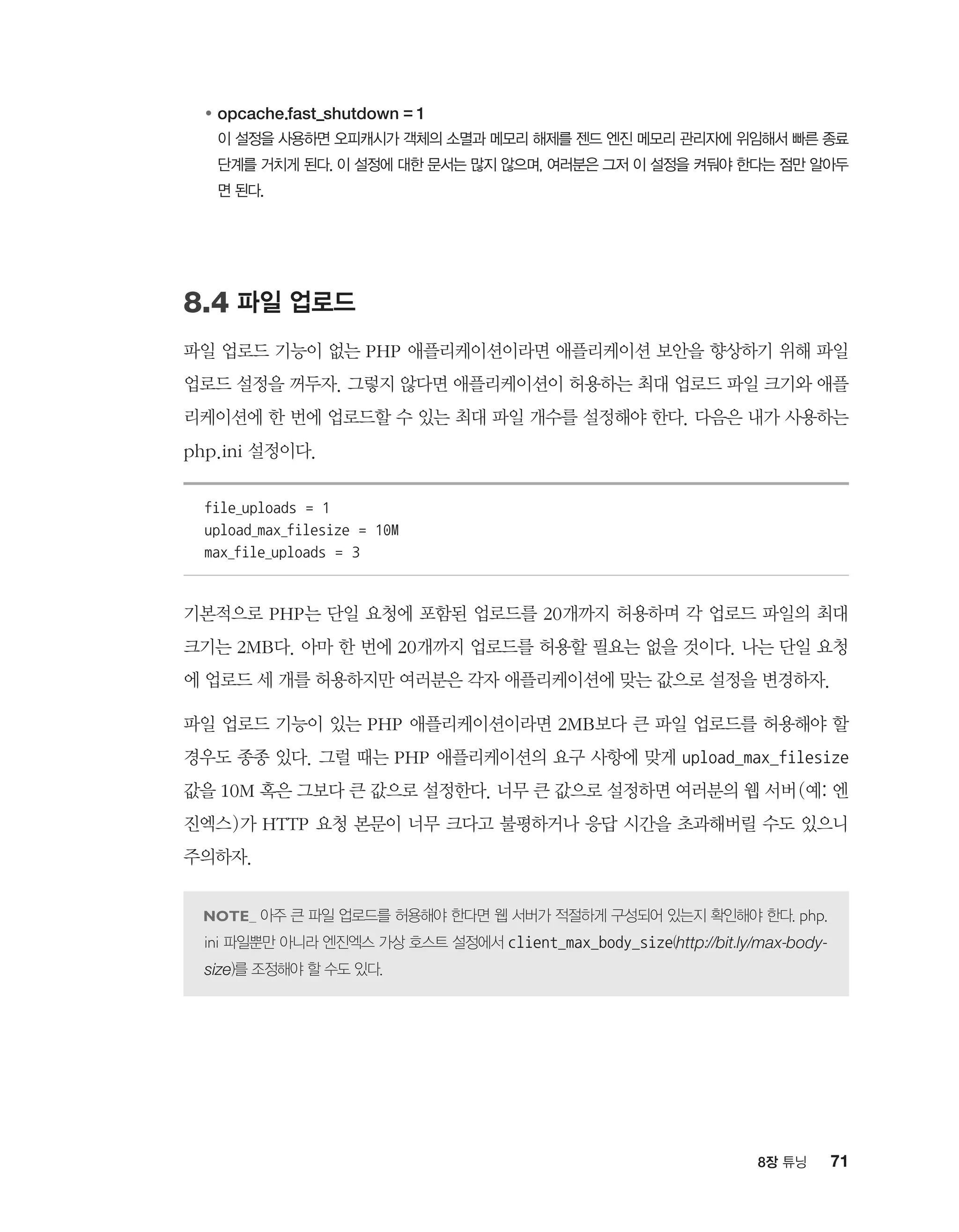 718장 튜닝
●	opcache.fast_shutdown = 1
	이 설정을 사용하면 오피캐시가 객체의 소멸과 메모리 해제를 젠드 엔진 메모리 관리자에 위임해서 빠른 종료
단계를 거치게 된다. 이 설정에 대한 문서는 많지 않으며, 여러분은 그저 이 설정을 켜둬야 한다는 점만 알아두
면 된다.
8.4 파일 업로드
파일 업로드 기능이 없는 PHP 애플리케이션이라면 애플리케이션 보안을 향상하기 위해 파일
업로드 설정을 꺼두자. 그렇지 않다면 애플리케이션이 허용하는 최대 업로드 파일 크기와 애플
리케이션에 한 번에 업로드할 수 있는 최대 파일 개수를 설정해야 한다. 다음은 내가 사용하는
php.ini 설정이다.
file_uploads = 1
upload_max_filesize = 10M
max_file_uploads = 3
기본적으로 PHP는 단일 요청에 포함된 업로드를 20개까지 허용하며 각 업로드 파일의 최대
크기는 2MB다. 아마 한 번에 20개까지 업로드를 허용할 필요는 없을 것이다. 나는 단일 요청
에 업로드 세 개를 허용하지만 여러분은 각자 애플리케이션에 맞는 값으로 설정을 변경하자.
파일 업로드 기능이 있는 PHP 애플리케이션이라면 2MB보다 큰 파일 업로드를 허용해야 할
경우도 종종 있다. 그럴 때는 PHP 애플리케이션의 요구 사항에 맞게 upload_max_filesize
값을 10M 혹은 그보다 큰 값으로 설정한다. 너무 큰 값으로 설정하면 여러분의 웹 서버(예: 엔
진엑스)가 HTTP 요청 본문이 너무 크다고 불평하거나 응답 시간을 초과해버릴 수도 있으니
주의하자.
아주 큰 파일 업로드를 허용해야 한다면 웹 서버가 적절하게 구성되어 있는지 확인해야 한다. php.
ini 파일뿐만 아니라 엔진엑스 가상 호스트 설정에서 client_max_body_size(http://bit.ly/max-body-
size)를 조정해야 할 수도 있다.
 