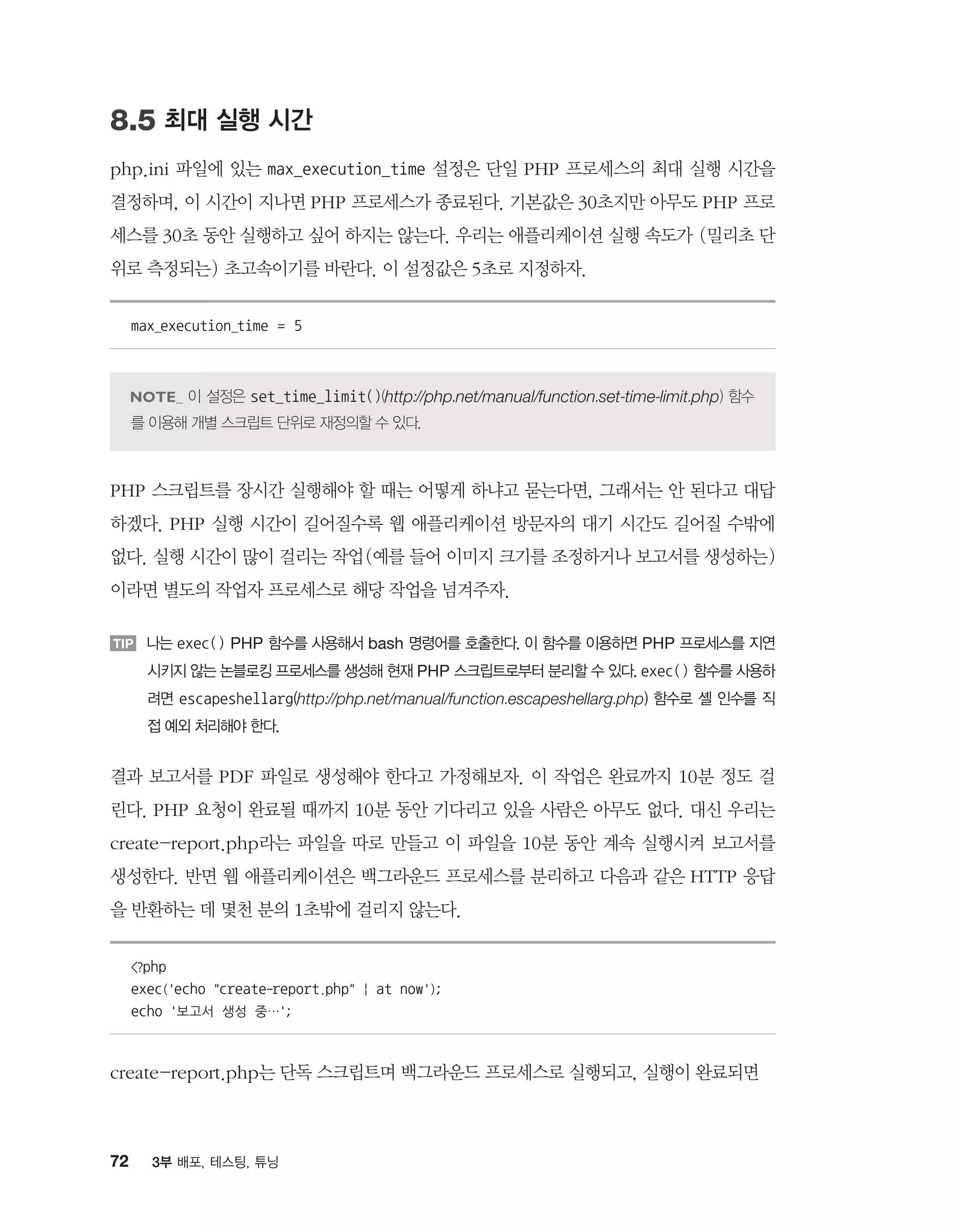 72 3부 배포, 테스팅, 튜닝
8.5 최대 실행 시간
php.ini 파일에 있는 max_execution_time 설정은 단일 PHP 프로세스의 최대 실행 시간을
결정하며, 이 시간이 지나면 PHP 프로세스가 종료된다. 기본값은 30초지만 아무도 PHP 프로
세스를 30초 동안 실행하고 싶어 하지는 않는다. 우리는 애플리케이션 실행 속도가 (밀리초 단
위로 측정되는) 초고속이기를 바란다. 이 설정값은 5초로 지정하자.
max_execution_time = 5
이 설정은 set_time_limit()(http://php.net/manual/function.set-time-limit.php) 함수
를 이용해 개별 스크립트 단위로 재정의할 수 있다.
PHP 스크립트를 장시간 실행해야 할 때는 어떻게 하냐고 묻는다면, 그래서는 안 된다고 대답
하겠다. PHP 실행 시간이 길어질수록 웹 애플리케이션 방문자의 대기 시간도 길어질 수밖에
없다. 실행 시간이 많이 걸리는 작업(예를 들어 이미지 크기를 조정하거나 보고서를 생성하는)
이라면 별도의 작업자 프로세스로 해당 작업을 넘겨주자.
TIP 나는 exec() PHP 함수를 사용해서 bash 명령어를 호출한다. 이 함수를 이용하면 PHP 프로세스를 지연
시키지 않는 논블로킹 프로세스를 생성해 현재 PHP 스크립트로부터 분리할 수 있다. exec() 함수를 사용하
려면 escapeshellarg(http://php.net/manual/function.escapeshellarg.php) 함수로 셸 인수를 직
접 예외 처리해야 한다.
결과 보고서를 PDF 파일로 생성해야 한다고 가정해보자. 이 작업은 완료까지 10분 정도 걸
린다. PHP 요청이 완료될 때까지 10분 동안 기다리고 있을 사람은 아무도 없다. 대신 우리는
create-report.php라는 파일을 따로 만들고 이 파일을 10분 동안 계속 실행시켜 보고서를
생성한다. 반면 웹 애플리케이션은 백그라운드 프로세스를 분리하고 다음과 같은 HTTP 응답
을 반환하는 데 몇천 분의 1초밖에 걸리지 않는다.
?php
exec('echo create-report.php | at now');
echo '보고서 생성 중…';
create-report.php는 단독 스크립트며 백그라운드 프로세스로 실행되고, 실행이 완료되면
 