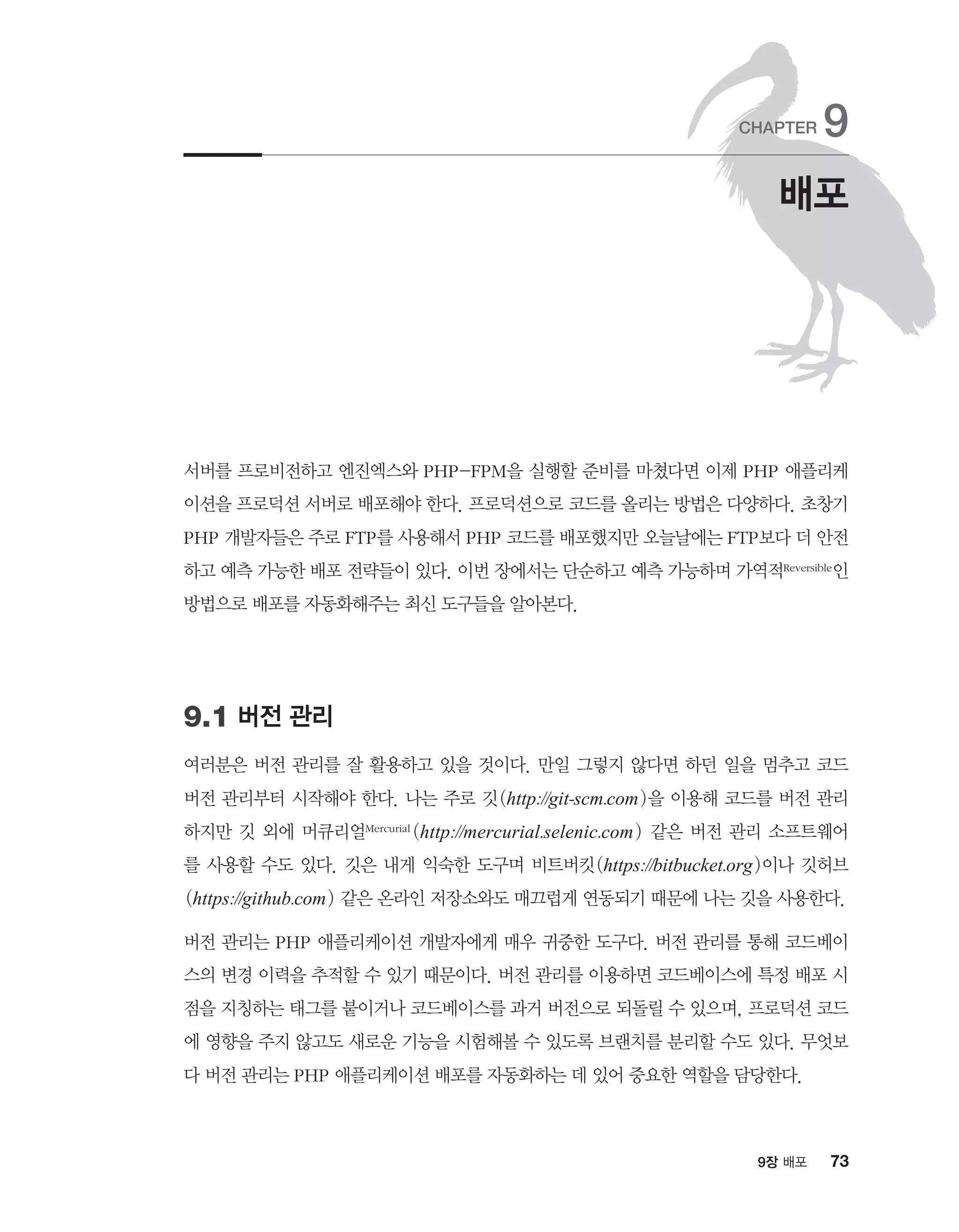 739장 배포
서버를 프로비전하고 엔진엑스와 PHP-FPM을 실행할 준비를 마쳤다면 이제 PHP 애플리케
이션을 프로덕션 서버로 배포해야 한다. 프로덕션으로 코드를 올리는 방법은 다양하다. 초창기
PHP 개발자들은 주로 FTP를 사용해서 PHP 코드를 배포했지만 오늘날에는 FTP보다 더 안전
하고 예측 가능한 배포 전략들이 있다. 이번 장에서는 단순하고 예측 가능하며 가역적Reversible인
방법으로 배포를 자동화해주는 최신 도구들을 알아본다.
9.1 버전 관리
여러분은 버전 관리를 잘 활용하고 있을 것이다. 만일 그렇지 않다면 하던 일을 멈추고 코드
버전 관리부터 시작해야 한다. 나는 주로 깃(http://git-scm.com)을 이용해 코드를 버전 관리
하지만 깃 외에 머큐리얼Mercurial (http://mercurial.selenic.com) 같은 버전 관리 소프트웨어
를 사용할 수도 있다. 깃은 내게 익숙한 도구며 비트버킷(https://bitbucket.org)이나 깃허브
(https://github.com) 같은 온라인 저장소와도 매끄럽게 연동되기 때문에 나는 깃을 사용한다.
버전 관리는 PHP 애플리케이션 개발자에게 매우 귀중한 도구다. 버전 관리를 통해 코드베이
스의 변경 이력을 추적할 수 있기 때문이다. 버전 관리를 이용하면 코드베이스에 특정 배포 시
점을 지칭하는 태그를 붙이거나 코드베이스를 과거 버전으로 되돌릴 수 있으며, 프로덕션 코드
에 영향을 주지 않고도 새로운 기능을 시험해볼 수 있도록 브랜치를 분리할 수도 있다. 무엇보
다 버전 관리는 PHP 애플리케이션 배포를 자동화하는 데 있어 중요한 역할을 담당한다.
배포
CHAPTER 9
 