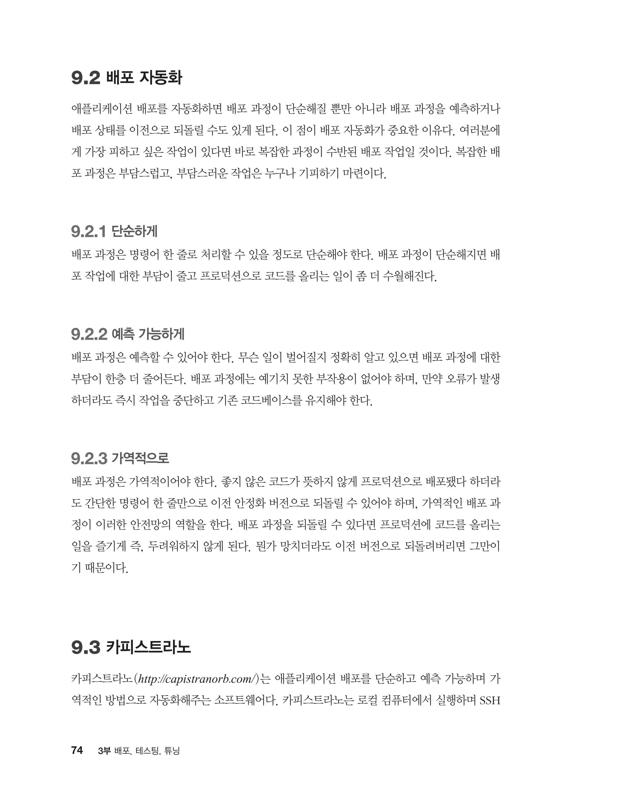 74 3부 배포, 테스팅, 튜닝
9.2 배포 자동화
애플리케이션 배포를 자동화하면 배포 과정이 단순해질 뿐만 아니라 배포 과정을 예측하거나
배포 상태를 이전으로 되돌릴 수도 있게 된다. 이 점이 배포 자동화가 중요한 이유다. 여러분에
게 가장 피하고 싶은 작업이 있다면 바로 복잡한 과정이 수반된 배포 작업일 것이다. 복잡한 배
포 과정은 부담스럽고, 부담스러운 작업은 누구나 기피하기 마련이다.
9.2.1 단순하게
배포 과정은 명령어 한 줄로 처리할 수 있을 정도로 단순해야 한다. 배포 과정이 단순해지면 배
포 작업에 대한 부담이 줄고 프로덕션으로 코드를 올리는 일이 좀 더 수월해진다.
9.2.2 예측 가능하게
배포 과정은 예측할 수 있어야 한다. 무슨 일이 벌어질지 정확히 알고 있으면 배포 과정에 대한
부담이 한층 더 줄어든다. 배포 과정에는 예기치 못한 부작용이 없어야 하며, 만약 오류가 발생
하더라도 즉시 작업을 중단하고 기존 코드베이스를 유지해야 한다.
9.2.3 가역적으로
배포 과정은 가역적이어야 한다. 좋지 않은 코드가 뜻하지 않게 프로덕션으로 배포됐다 하더라
도 간단한 명령어 한 줄만으로 이전 안정화 버전으로 되돌릴 수 있어야 하며, 가역적인 배포 과
정이 이러한 안전망의 역할을 한다. 배포 과정을 되돌릴 수 있다면 프로덕션에 코드를 올리는
일을 즐기게 즉, 두려워하지 않게 된다. 뭔가 망치더라도 이전 버전으로 되돌려버리면 그만이
기 때문이다.
9.3 카피스트라노
카피스트라노(http://capistranorb.com/)는 애플리케이션 배포를 단순하고 예측 가능하며 가
역적인 방법으로 자동화해주는 소프트웨어다. 카피스트라노는 로컬 컴퓨터에서 실행하며 SSH
 