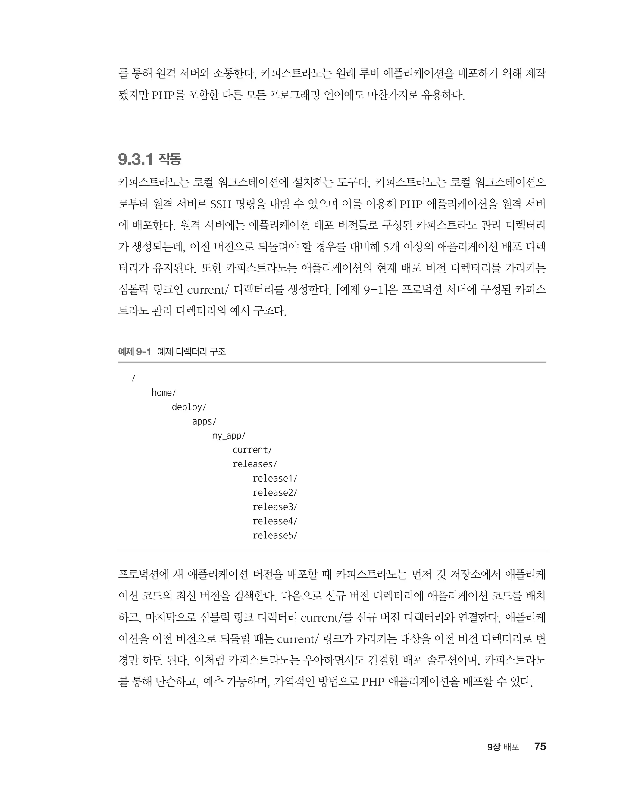 759장 배포
를 통해 원격 서버와 소통한다. 카피스트라노는 원래 루비 애플리케이션을 배포하기 위해 제작
됐지만 PHP를 포함한 다른 모든 프로그래밍 언어에도 마찬가지로 유용하다.
9.3.1 작동
카피스트라노는 로컬 워크스테이션에 설치하는 도구다. 카피스트라노는 로컬 워크스테이션으
로부터 원격 서버로 SSH 명령을 내릴 수 있으며 이를 이용해 PHP 애플리케이션을 원격 서버
에 배포한다. 원격 서버에는 애플리케이션 배포 버전들로 구성된 카피스트라노 관리 디렉터리
가 생성되는데, 이전 버전으로 되돌려야 할 경우를 대비해 5개 이상의 애플리케이션 배포 디렉
터리가 유지된다. 또한 카피스트라노는 애플리케이션의 현재 배포 버전 디렉터리를 가리키는
심볼릭 링크인 current/ 디렉터리를 생성한다. [예제 9-1]은 프로덕션 서버에 구성된 카피스
트라노 관리 디렉터리의 예시 구조다.
예제 9-1 예제 디렉터리 구조
/
home/
deploy/
apps/
my_app/
current/
releases/
release1/
release2/
release3/
release4/
release5/
프로덕션에 새 애플리케이션 버전을 배포할 때 카피스트라노는 먼저 깃 저장소에서 애플리케
이션 코드의 최신 버전을 검색한다. 다음으로 신규 버전 디렉터리에 애플리케이션 코드를 배치
하고, 마지막으로 심볼릭 링크 디렉터리 current/를 신규 버전 디렉터리와 연결한다. 애플리케
이션을 이전 버전으로 되돌릴 때는 current/ 링크가 가리키는 대상을 이전 버전 디렉터리로 변
경만 하면 된다. 이처럼 카피스트라노는 우아하면서도 간결한 배포 솔루션이며, 카피스트라노
를 통해 단순하고, 예측 가능하며, 가역적인 방법으로 PHP 애플리케이션을 배포할 수 있다.
 