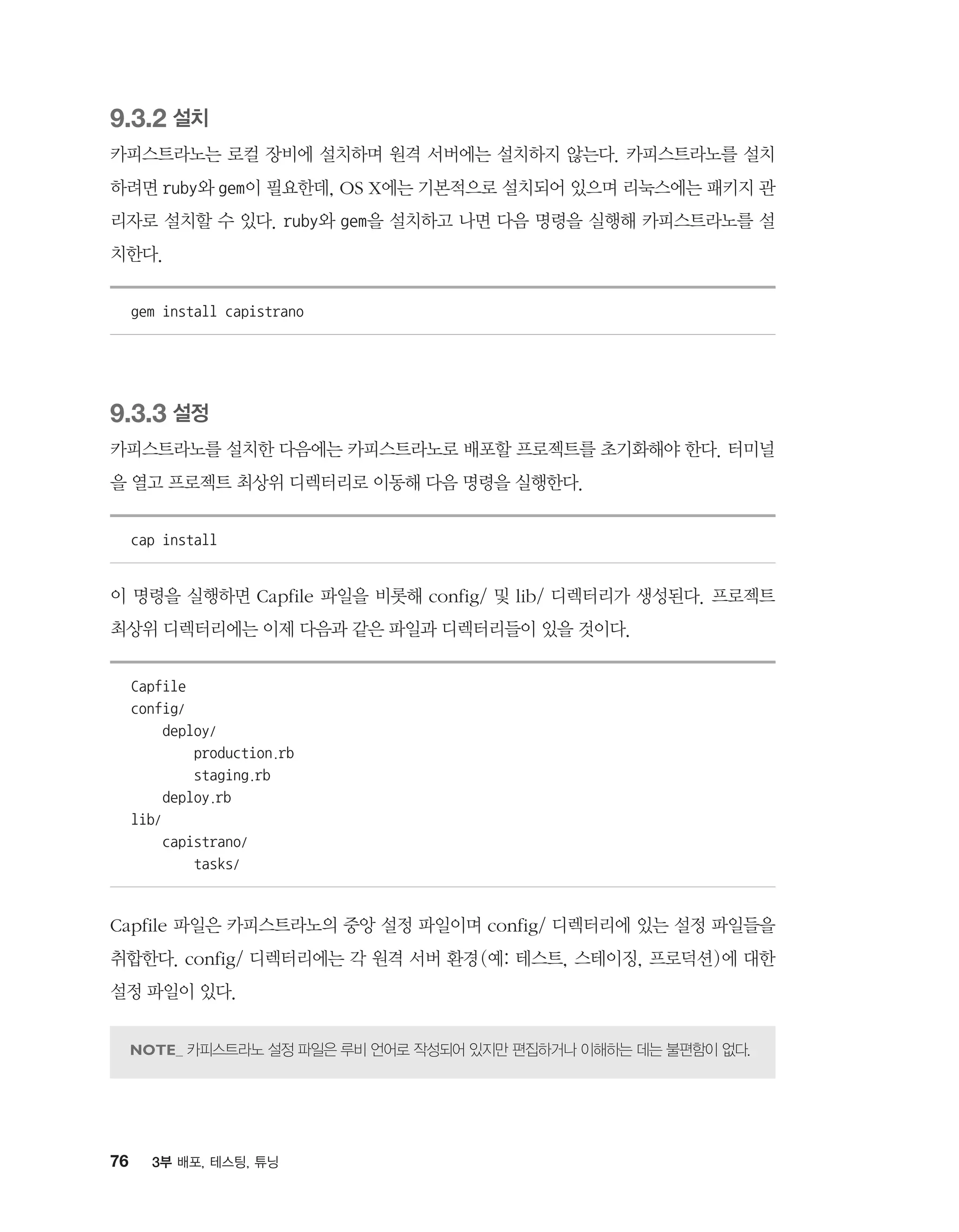 76 3부 배포, 테스팅, 튜닝
9.3.2 설치
카피스트라노는 로컬 장비에 설치하며 원격 서버에는 설치하지 않는다. 카피스트라노를 설치
하려면 ruby와 gem이 필요한데, OS X에는 기본적으로 설치되어 있으며 리눅스에는 패키지 관
리자로 설치할 수 있다. ruby와 gem을 설치하고 나면 다음 명령을 실행해 카피스트라노를 설
치한다.
gem install capistrano
9.3.3 설정
카피스트라노를 설치한 다음에는 카피스트라노로 배포할 프로젝트를 초기화해야 한다. 터미널
을 열고 프로젝트 최상위 디렉터리로 이동해 다음 명령을 실행한다.
cap install
이 명령을 실행하면 Capfile 파일을 비롯해 config/ 및 lib/ 디렉터리가 생성된다. 프로젝트
최상위 디렉터리에는 이제 다음과 같은 파일과 디렉터리들이 있을 것이다.
Capfile
config/
deploy/
production.rb
staging.rb
deploy.rb
lib/
capistrano/
tasks/
Capfile 파일은 카피스트라노의 중앙 설정 파일이며 config/ 디렉터리에 있는 설정 파일들을
취합한다. config/ 디렉터리에는 각 원격 서버 환경(예: 테스트, 스테이징, 프로덕션)에 대한
설정 파일이 있다.
카피스트라노 설정 파일은 루비 언어로 작성되어 있지만 편집하거나 이해하는 데는 불편함이 없다.
 