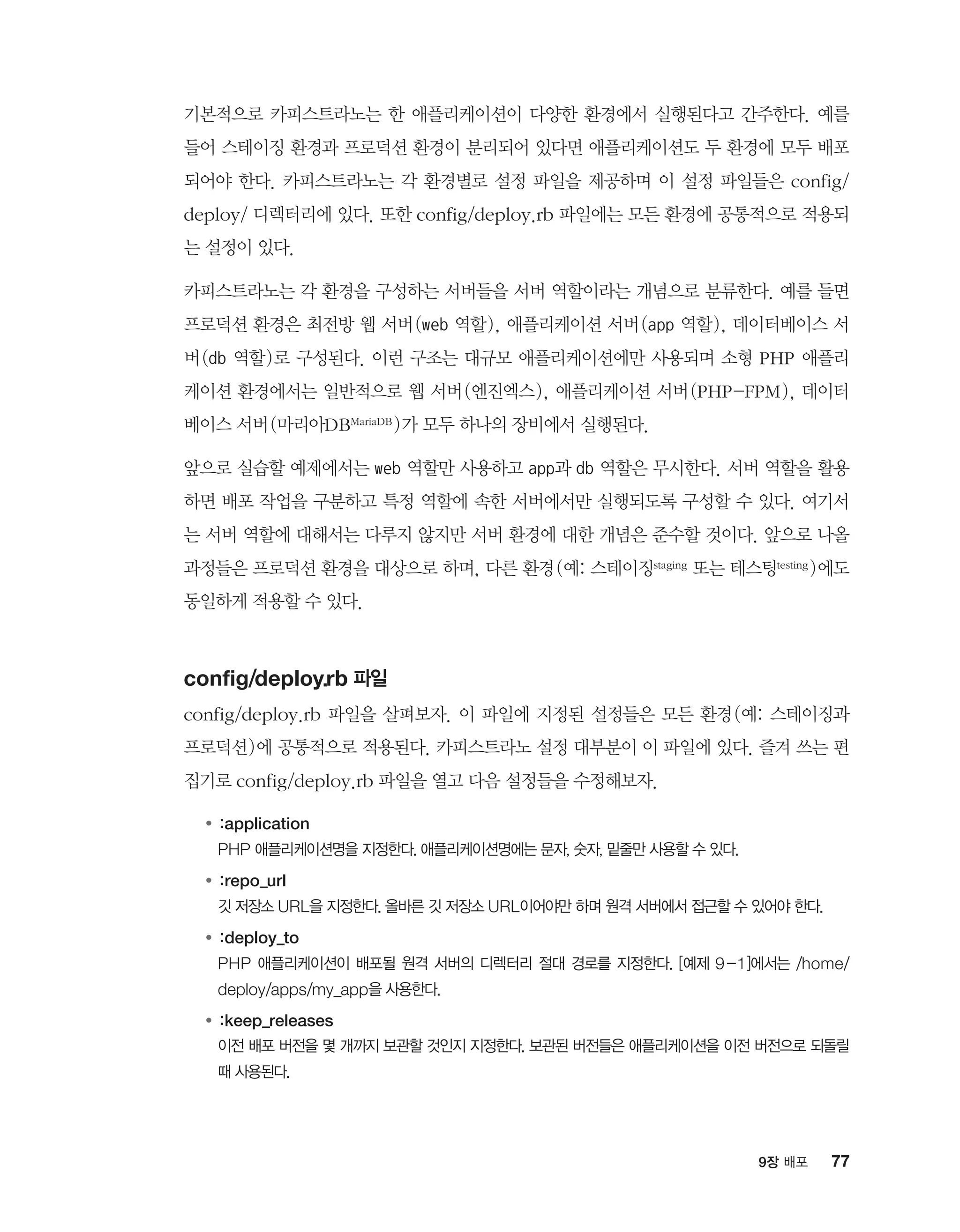 779장 배포
기본적으로 카피스트라노는 한 애플리케이션이 다양한 환경에서 실행된다고 간주한다. 예를
들어 스테이징 환경과 프로덕션 환경이 분리되어 있다면 애플리케이션도 두 환경에 모두 배포
되어야 한다. 카피스트라노는 각 환경별로 설정 파일을 제공하며 이 설정 파일들은 config/
deploy/ 디렉터리에 있다. 또한 config/deploy.rb 파일에는 모든 환경에 공통적으로 적용되
는 설정이 있다.
카피스트라노는 각 환경을 구성하는 서버들을 서버 역할이라는 개념으로 분류한다. 예를 들면
프로덕션 환경은 최전방 웹 서버(web 역할), 애플리케이션 서버(app 역할), 데이터베이스 서
버(db 역할)로 구성된다. 이런 구조는 대규모 애플리케이션에만 사용되며 소형 PHP 애플리
케이션 환경에서는 일반적으로 웹 서버(엔진엑스), 애플리케이션 서버(PHP-FPM), 데이터
베이스 서버(마리아DBMariaDB )가 모두 하나의 장비에서 실행된다.
앞으로 실습할 예제에서는 web 역할만 사용하고 app과 db 역할은 무시한다. 서버 역할을 활용
하면 배포 작업을 구분하고 특정 역할에 속한 서버에서만 실행되도록 구성할 수 있다. 여기서
는 서버 역할에 대해서는 다루지 않지만 서버 환경에 대한 개념은 준수할 것이다. 앞으로 나올
과정들은 프로덕션 환경을 대상으로 하며, 다른 환경(예: 스테이징staging 또는 테스팅testing )에도
동일하게 적용할 수 있다.
config/deploy.rb 파일
config/deploy.rb 파일을 살펴보자. 이 파일에 지정된 설정들은 모든 환경(예: 스테이징과
프로덕션)에 공통적으로 적용된다. 카피스트라노 설정 대부분이 이 파일에 있다. 즐겨 쓰는 편
집기로 config/deploy.rb 파일을 열고 다음 설정들을 수정해보자.
●	:application
	 PHP 애플리케이션명을 지정한다. 애플리케이션명에는 문자, 숫자, 밑줄만 사용할 수 있다.
●	:repo_url
	깃 저장소 URL을 지정한다. 올바른 깃 저장소 URL이어야만 하며 원격 서버에서 접근할 수 있어야 한다.
●	:deploy_to
	PHP 애플리케이션이 배포될 원격 서버의 디렉터리 절대 경로를 지정한다. [예제 9-1]에서는 /home/
deploy/apps/my_app을 사용한다.
●	:keep_releases
	이전 배포 버전을 몇 개까지 보관할 것인지 지정한다. 보관된 버전들은 애플리케이션을 이전 버전으로 되돌릴
때 사용된다.
 