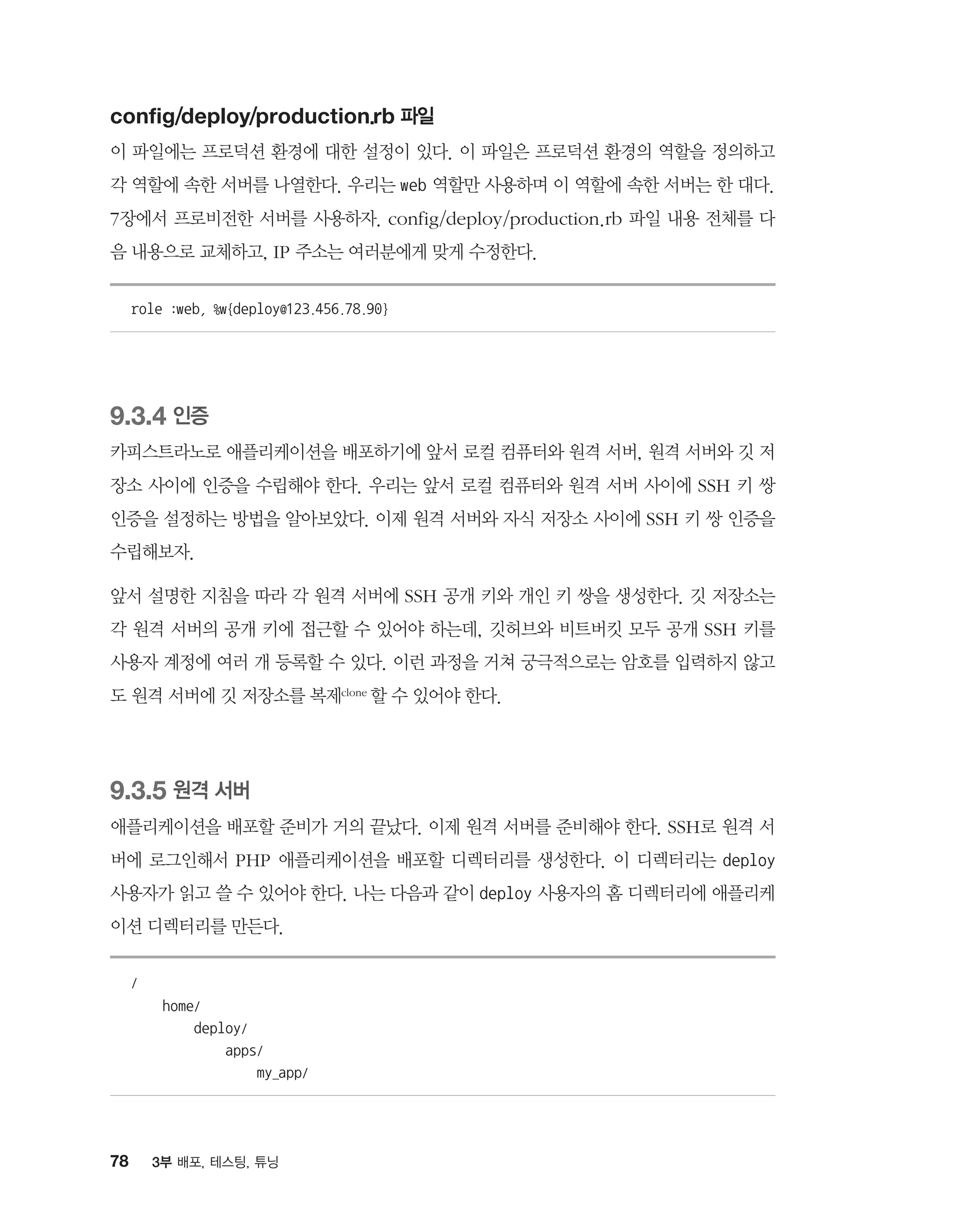 78 3부 배포, 테스팅, 튜닝
config/deploy/production.rb 파일
이 파일에는 프로덕션 환경에 대한 설정이 있다. 이 파일은 프로덕션 환경의 역할을 정의하고
각 역할에 속한 서버를 나열한다. 우리는 web 역할만 사용하며 이 역할에 속한 서버는 한 대다.
7장에서 프로비전한 서버를 사용하자. config/deploy/production.rb 파일 내용 전체를 다
음 내용으로 교체하고, IP 주소는 여러분에게 맞게 수정한다.
role :web, %w{deploy@123.456.78.90}
9.3.4 인증
카피스트라노로 애플리케이션을 배포하기에 앞서 로컬 컴퓨터와 원격 서버, 원격 서버와 깃 저
장소 사이에 인증을 수립해야 한다. 우리는 앞서 로컬 컴퓨터와 원격 서버 사이에 SSH 키 쌍
인증을 설정하는 방법을 알아보았다. 이제 원격 서버와 자식 저장소 사이에 SSH 키 쌍 인증을
수립해보자.
앞서 설명한 지침을 따라 각 원격 서버에 SSH 공개 키와 개인 키 쌍을 생성한다. 깃 저장소는
각 원격 서버의 공개 키에 접근할 수 있어야 하는데, 깃허브와 비트버킷 모두 공개 SSH 키를
사용자 계정에 여러 개 등록할 수 있다. 이런 과정을 거쳐 궁극적으로는 암호를 입력하지 않고
도 원격 서버에 깃 저장소를 복제clone 할 수 있어야 한다.
9.3.5 원격 서버
애플리케이션을 배포할 준비가 거의 끝났다. 이제 원격 서버를 준비해야 한다. SSH로 원격 서
버에 로그인해서 PHP 애플리케이션을 배포할 디렉터리를 생성한다. 이 디렉터리는 deploy
사용자가 읽고 쓸 수 있어야 한다. 나는 다음과 같이 deploy 사용자의 홈 디렉터리에 애플리케
이션 디렉터리를 만든다.
/
home/
deploy/
apps/
my_app/
 