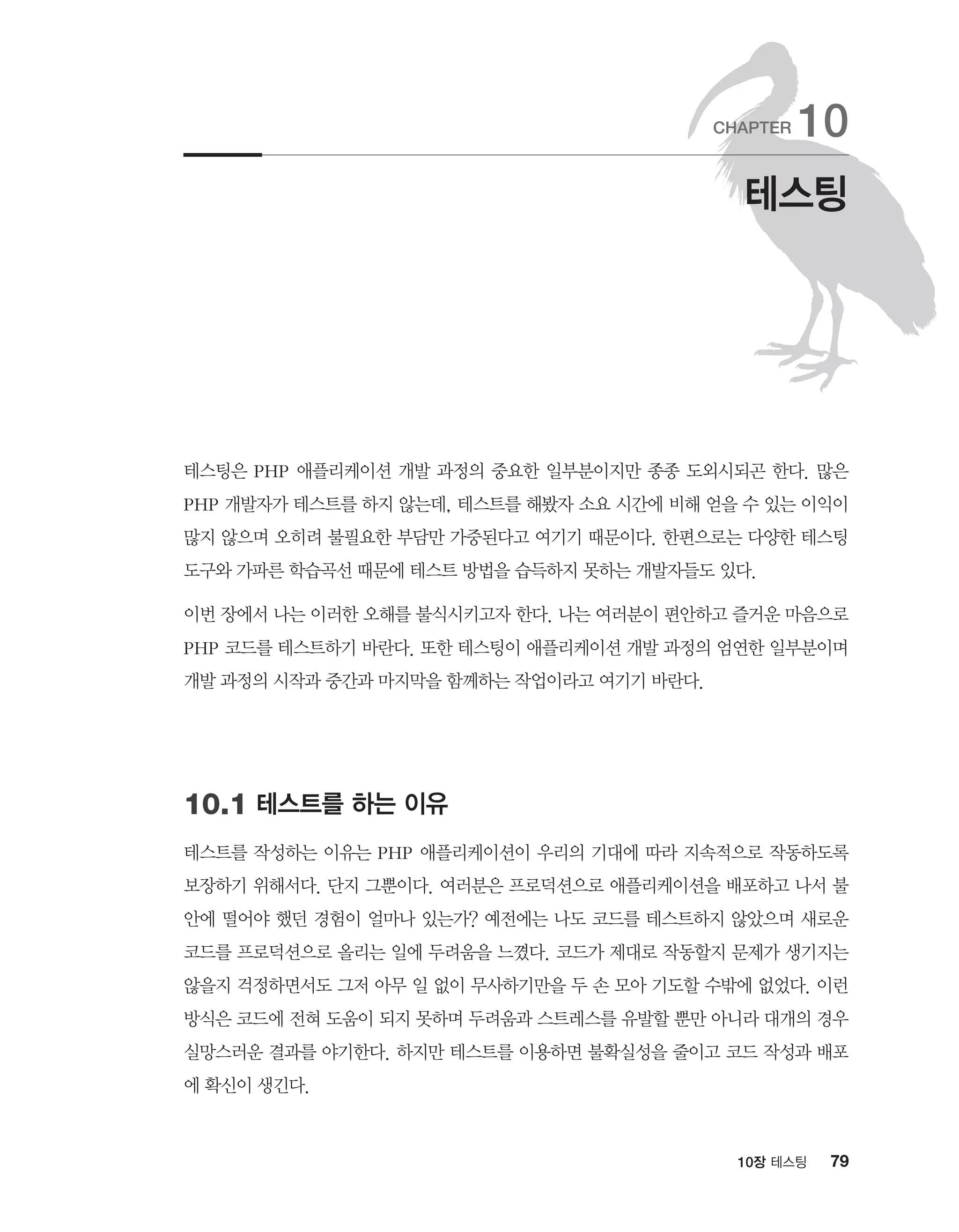 7910장 테스팅
테스팅은 PHP 애플리케이션 개발 과정의 중요한 일부분이지만 종종 도외시되곤 한다. 많은
PHP 개발자가 테스트를 하지 않는데, 테스트를 해봤자 소요 시간에 비해 얻을 수 있는 이익이
많지 않으며 오히려 불필요한 부담만 가중된다고 여기기 때문이다. 한편으로는 다양한 테스팅
도구와 가파른 학습곡선 때문에 테스트 방법을 습득하지 못하는 개발자들도 있다.
이번 장에서 나는 이러한 오해를 불식시키고자 한다. 나는 여러분이 편안하고 즐거운 마음으로
PHP 코드를 테스트하기 바란다. 또한 테스팅이 애플리케이션 개발 과정의 엄연한 일부분이며
개발 과정의 시작과 중간과 마지막을 함께하는 작업이라고 여기기 바란다.
10.1 테스트를 하는 이유
테스트를 작성하는 이유는 PHP 애플리케이션이 우리의 기대에 따라 지속적으로 작동하도록
보장하기 위해서다. 단지 그뿐이다. 여러분은 프로덕션으로 애플리케이션을 배포하고 나서 불
안에 떨어야 했던 경험이 얼마나 있는가? 예전에는 나도 코드를 테스트하지 않았으며 새로운
코드를 프로덕션으로 올리는 일에 두려움을 느꼈다. 코드가 제대로 작동할지 문제가 생기지는
않을지 걱정하면서도 그저 아무 일 없이 무사하기만을 두 손 모아 기도할 수밖에 없었다. 이런
방식은 코드에 전혀 도움이 되지 못하며 두려움과 스트레스를 유발할 뿐만 아니라 대개의 경우
실망스러운 결과를 야기한다. 하지만 테스트를 이용하면 불확실성을 줄이고 코드 작성과 배포
에 확신이 생긴다.
테스팅
CHAPTER 10
 
