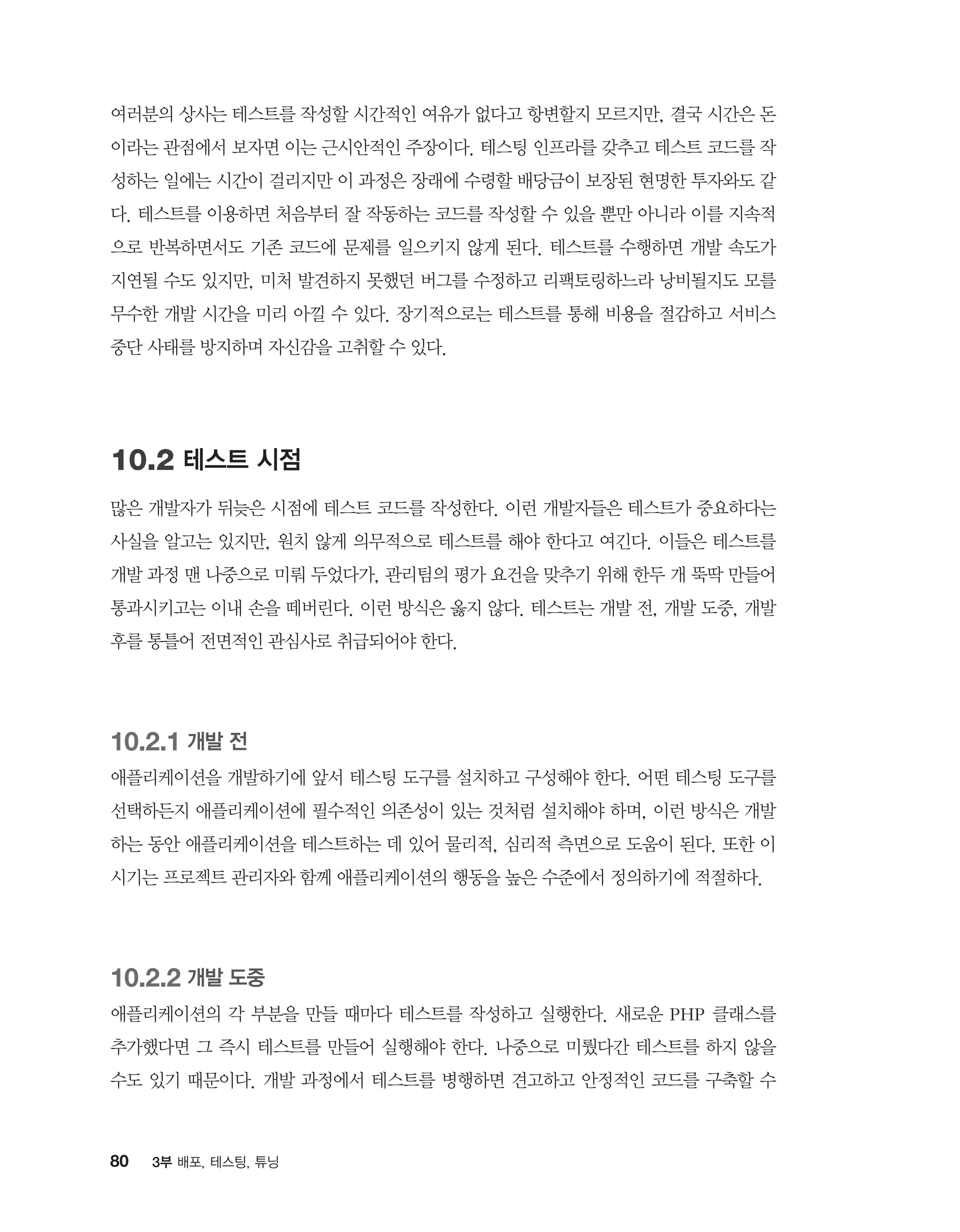 80 3부 배포, 테스팅, 튜닝
여러분의 상사는 테스트를 작성할 시간적인 여유가 없다고 항변할지 모르지만, 결국 시간은 돈
이라는 관점에서 보자면 이는 근시안적인 주장이다. 테스팅 인프라를 갖추고 테스트 코드를 작
성하는 일에는 시간이 걸리지만 이 과정은 장래에 수령할 배당금이 보장된 현명한 투자와도 같
다. 테스트를 이용하면 처음부터 잘 작동하는 코드를 작성할 수 있을 뿐만 아니라 이를 지속적
으로 반복하면서도 기존 코드에 문제를 일으키지 않게 된다. 테스트를 수행하면 개발 속도가
지연될 수도 있지만, 미처 발견하지 못했던 버그를 수정하고 리팩토링하느라 낭비될지도 모를
무수한 개발 시간을 미리 아낄 수 있다. 장기적으로는 테스트를 통해 비용을 절감하고 서비스
중단 사태를 방지하며 자신감을 고취할 수 있다.
10.2 테스트 시점
많은 개발자가 뒤늦은 시점에 테스트 코드를 작성한다. 이런 개발자들은 테스트가 중요하다는
사실을 알고는 있지만, 원치 않게 의무적으로 테스트를 해야 한다고 여긴다. 이들은 테스트를
개발 과정 맨 나중으로 미뤄 두었다가, 관리팀의 평가 요건을 맞추기 위해 한두 개 뚝딱 만들어
통과시키고는 이내 손을 떼버린다. 이런 방식은 옳지 않다. 테스트는 개발 전, 개발 도중, 개발
후를 통틀어 전면적인 관심사로 취급되어야 한다.
10.2.1 개발 전
애플리케이션을 개발하기에 앞서 테스팅 도구를 설치하고 구성해야 한다. 어떤 테스팅 도구를
선택하든지 애플리케이션에 필수적인 의존성이 있는 것처럼 설치해야 하며, 이런 방식은 개발
하는 동안 애플리케이션을 테스트하는 데 있어 물리적, 심리적 측면으로 도움이 된다. 또한 이
시기는 프로젝트 관리자와 함께 애플리케이션의 행동을 높은 수준에서 정의하기에 적절하다.
10.2.2 개발 도중
애플리케이션의 각 부분을 만들 때마다 테스트를 작성하고 실행한다. 새로운 PHP 클래스를
추가했다면 그 즉시 테스트를 만들어 실행해야 한다. 나중으로 미뤘다간 테스트를 하지 않을
수도 있기 때문이다. 개발 과정에서 테스트를 병행하면 견고하고 안정적인 코드를 구축할 수
 