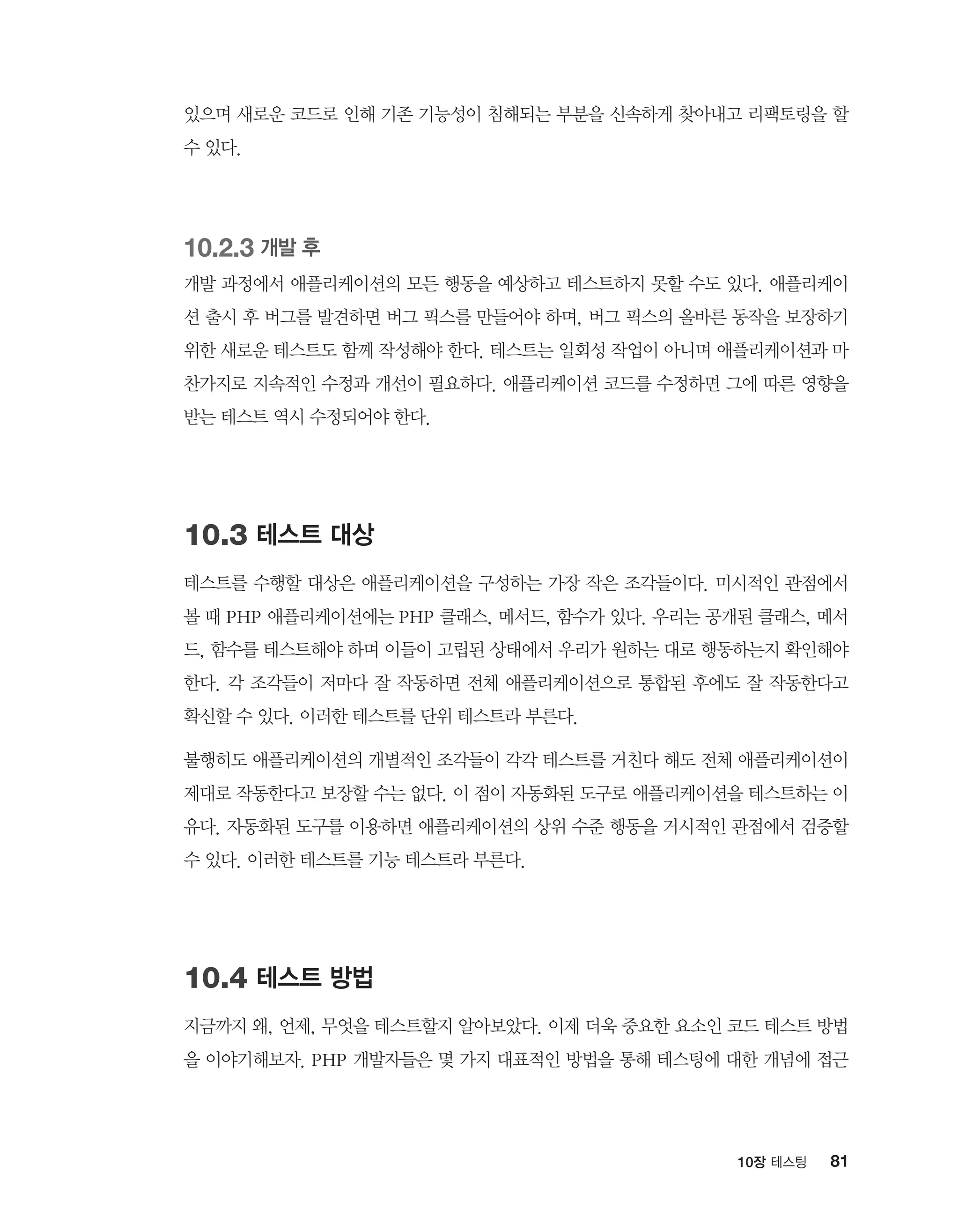 8110장 테스팅
있으며 새로운 코드로 인해 기존 기능성이 침해되는 부분을 신속하게 찾아내고 리팩토링을 할
수 있다.
10.2.3 개발 후
개발 과정에서 애플리케이션의 모든 행동을 예상하고 테스트하지 못할 수도 있다. 애플리케이
션 출시 후 버그를 발견하면 버그 픽스를 만들어야 하며, 버그 픽스의 올바른 동작을 보장하기
위한 새로운 테스트도 함께 작성해야 한다. 테스트는 일회성 작업이 아니며 애플리케이션과 마
찬가지로 지속적인 수정과 개선이 필요하다. 애플리케이션 코드를 수정하면 그에 따른 영향을
받는 테스트 역시 수정되어야 한다.
10.3 테스트 대상
테스트를 수행할 대상은 애플리케이션을 구성하는 가장 작은 조각들이다. 미시적인 관점에서
볼 때 PHP 애플리케이션에는 PHP 클래스, 메서드, 함수가 있다. 우리는 공개된 클래스, 메서
드, 함수를 테스트해야 하며 이들이 고립된 상태에서 우리가 원하는 대로 행동하는지 확인해야
한다. 각 조각들이 저마다 잘 작동하면 전체 애플리케이션으로 통합된 후에도 잘 작동한다고
확신할 수 있다. 이러한 테스트를 단위 테스트라 부른다.
불행히도 애플리케이션의 개별적인 조각들이 각각 테스트를 거친다 해도 전체 애플리케이션이
제대로 작동한다고 보장할 수는 없다. 이 점이 자동화된 도구로 애플리케이션을 테스트하는 이
유다. 자동화된 도구를 이용하면 애플리케이션의 상위 수준 행동을 거시적인 관점에서 검증할
수 있다. 이러한 테스트를 기능 테스트라 부른다.
10.4 테스트 방법
지금까지 왜, 언제, 무엇을 테스트할지 알아보았다. 이제 더욱 중요한 요소인 코드 테스트 방법
을 이야기해보자. PHP 개발자들은 몇 가지 대표적인 방법을 통해 테스팅에 대한 개념에 접근
 