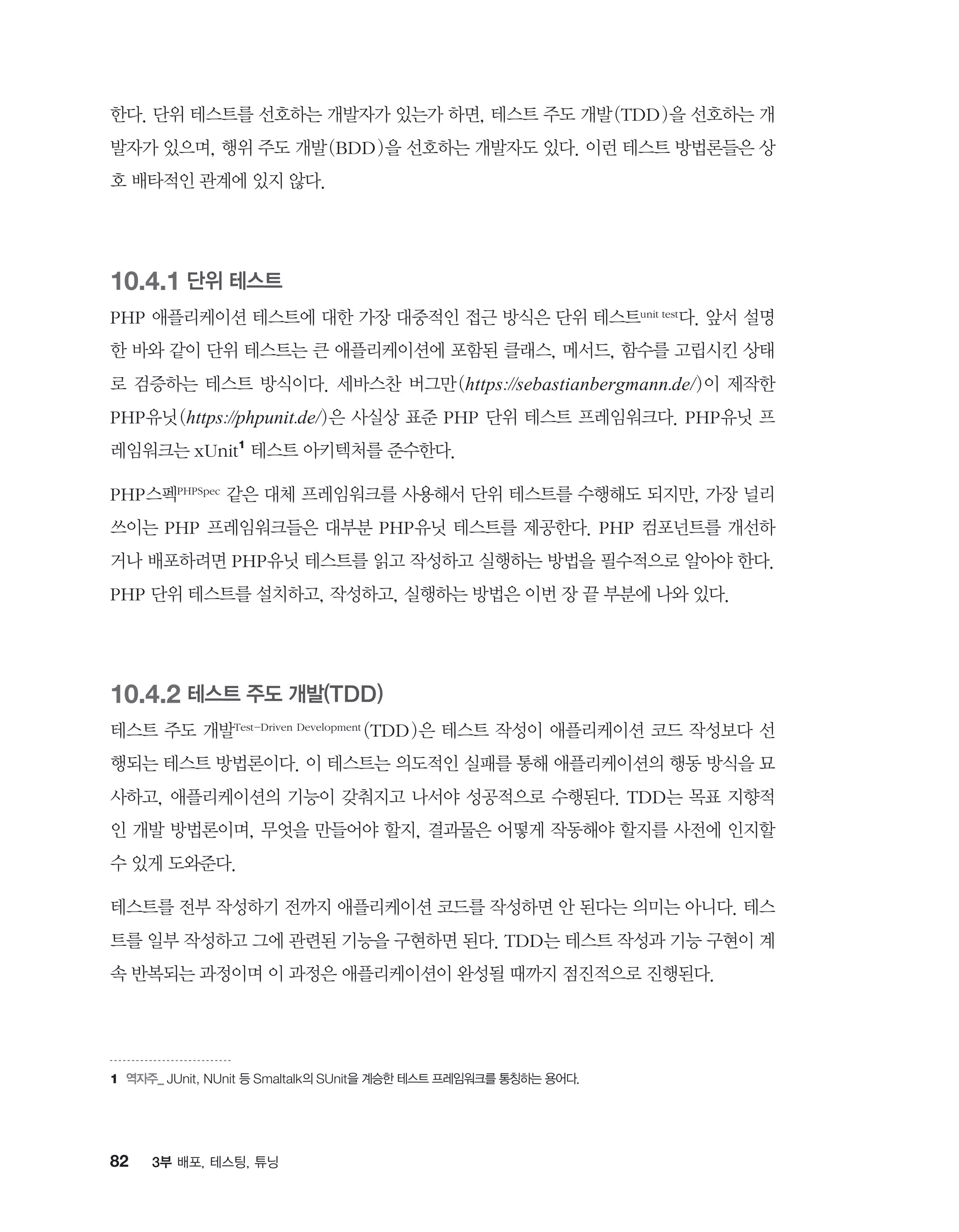 82 3부 배포, 테스팅, 튜닝
한다. 단위 테스트를 선호하는 개발자가 있는가 하면, 테스트 주도 개발(TDD)을 선호하는 개
발자가 있으며, 행위 주도 개발(BDD)을 선호하는 개발자도 있다. 이런 테스트 방법론들은 상
호 배타적인 관계에 있지 않다.
10.4.1 단위 테스트
PHP 애플리케이션 테스트에 대한 가장 대중적인 접근 방식은 단위 테스트unit test다. 앞서 설명
한 바와 같이 단위 테스트는 큰 애플리케이션에 포함된 클래스, 메서드, 함수를 고립시킨 상태
로 검증하는 테스트 방식이다. 세바스찬 버그만(https://sebastianbergmann.de/)이 제작한
PHP유닛(https://phpunit.de/)은 사실상 표준 PHP 단위 테스트 프레임워크다. PHP유닛 프
레임워크는 xUnit1
테스트 아키텍처를 준수한다.
PHP스펙PHPSpec 같은 대체 프레임워크를 사용해서 단위 테스트를 수행해도 되지만, 가장 널리
쓰이는 PHP 프레임워크들은 대부분 PHP유닛 테스트를 제공한다. PHP 컴포넌트를 개선하
거나 배포하려면 PHP유닛 테스트를 읽고 작성하고 실행하는 방법을 필수적으로 알아야 한다.
PHP 단위 테스트를 설치하고, 작성하고, 실행하는 방법은 이번 장 끝 부분에 나와 있다.
10.4.2 테스트 주도 개발(TDD)
테스트 주도 개발Test-Driven Development (TDD)은 테스트 작성이 애플리케이션 코드 작성보다 선
행되는 테스트 방법론이다. 이 테스트는 의도적인 실패를 통해 애플리케이션의 행동 방식을 묘
사하고, 애플리케이션의 기능이 갖춰지고 나서야 성공적으로 수행된다. TDD는 목표 지향적
인 개발 방법론이며, 무엇을 만들어야 할지, 결과물은 어떻게 작동해야 할지를 사전에 인지할
수 있게 도와준다.
테스트를 전부 작성하기 전까지 애플리케이션 코드를 작성하면 안 된다는 의미는 아니다. 테스
트를 일부 작성하고 그에 관련된 기능을 구현하면 된다. TDD는 테스트 작성과 기능 구현이 계
속 반복되는 과정이며 이 과정은 애플리케이션이 완성될 때까지 점진적으로 진행된다.
1	역자주_ JUnit, NUnit 등 Smaltalk의 SUnit을 계승한 테스트 프레임워크를 통칭하는 용어다.
 