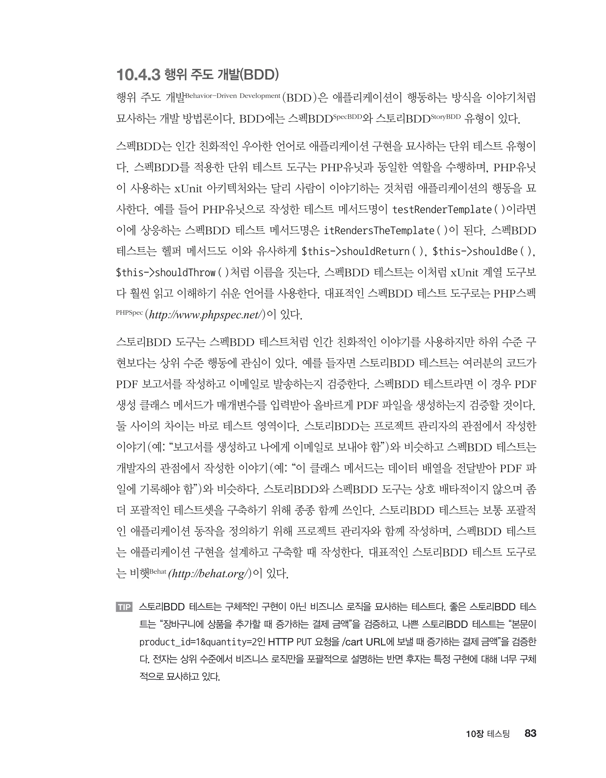 8310장 테스팅
10.4.3 행위 주도 개발(BDD)
행위 주도 개발Behavior-Driven Development (BDD)은 애플리케이션이 행동하는 방식을 이야기처럼
묘사하는 개발 방법론이다. BDD에는 스펙BDDSpecBDD와 스토리BDDStoryBDD 유형이 있다.
스펙BDD는 인간 친화적인 우아한 언어로 애플리케이션 구현을 묘사하는 단위 테스트 유형이
다. 스펙BDD를 적용한 단위 테스트 도구는 PHP유닛과 동일한 역할을 수행하며, PHP유닛
이 사용하는 xUnit 아키텍처와는 달리 사람이 이야기하는 것처럼 애플리케이션의 행동을 묘
사한다. 예를 들어 PHP유닛으로 작성한 테스트 메서드명이 testRenderTemplate()이라면
이에 상응하는 스펙BDD 테스트 메서드명은 itRendersTheTemplate()이 된다. 스펙BDD
테스트는 헬퍼 메서드도 이와 유사하게 $this-shouldReturn(), $this-shouldBe(),
$this-shouldThrow()처럼 이름을 짓는다. 스펙BDD 테스트는 이처럼 xUnit 계열 도구보
다 훨씬 읽고 이해하기 쉬운 언어를 사용한다. 대표적인 스펙BDD 테스트 도구로는 PHP스펙
PHPSpec (http://www.phpspec.net/)이 있다.
스토리BDD 도구는 스펙BDD 테스트처럼 인간 친화적인 이야기를 사용하지만 하위 수준 구
현보다는 상위 수준 행동에 관심이 있다. 예를 들자면 스토리BDD 테스트는 여러분의 코드가
PDF 보고서를 작성하고 이메일로 발송하는지 검증한다. 스펙BDD 테스트라면 이 경우 PDF
생성 클래스 메서드가 매개변수를 입력받아 올바르게 PDF 파일을 생성하는지 검증할 것이다.
둘 사이의 차이는 바로 테스트 영역이다. 스토리BDD는 프로젝트 관리자의 관점에서 작성한
이야기(예: “보고서를 생성하고 나에게 이메일로 보내야 함”)와 비슷하고 스펙BDD 테스트는
개발자의 관점에서 작성한 이야기(예: “이 클래스 메서드는 데이터 배열을 전달받아 PDF 파
일에 기록해야 함”)와 비슷하다. 스토리BDD와 스펙BDD 도구는 상호 배타적이지 않으며 좀
더 포괄적인 테스트셋을 구축하기 위해 종종 함께 쓰인다. 스토리BDD 테스트는 보통 포괄적
인 애플리케이션 동작을 정의하기 위해 프로젝트 관리자와 함께 작성하며, 스펙BDD 테스트
는 애플리케이션 구현을 설계하고 구축할 때 작성한다. 대표적인 스토리BDD 테스트 도구로
는 비햇Behat
(http://behat.org/)이 있다.
TIP 스토리BDD 테스트는 구체적인 구현이 아닌 비즈니스 로직을 묘사하는 테스트다. 좋은 스토리BDD 테스
트는 “장바구니에 상품을 추가할 때 증가하는 결제 금액”을 검증하고, 나쁜 스토리BDD 테스트는 “본문이
product_id=1quantity=2인 HTTP PUT 요청을 /cart URL에 보낼 때 증가하는 결제 금액”을 검증한
다. 전자는 상위 수준에서 비즈니스 로직만을 포괄적으로 설명하는 반면 후자는 특정 구현에 대해 너무 구체
적으로 묘사하고 있다.
 